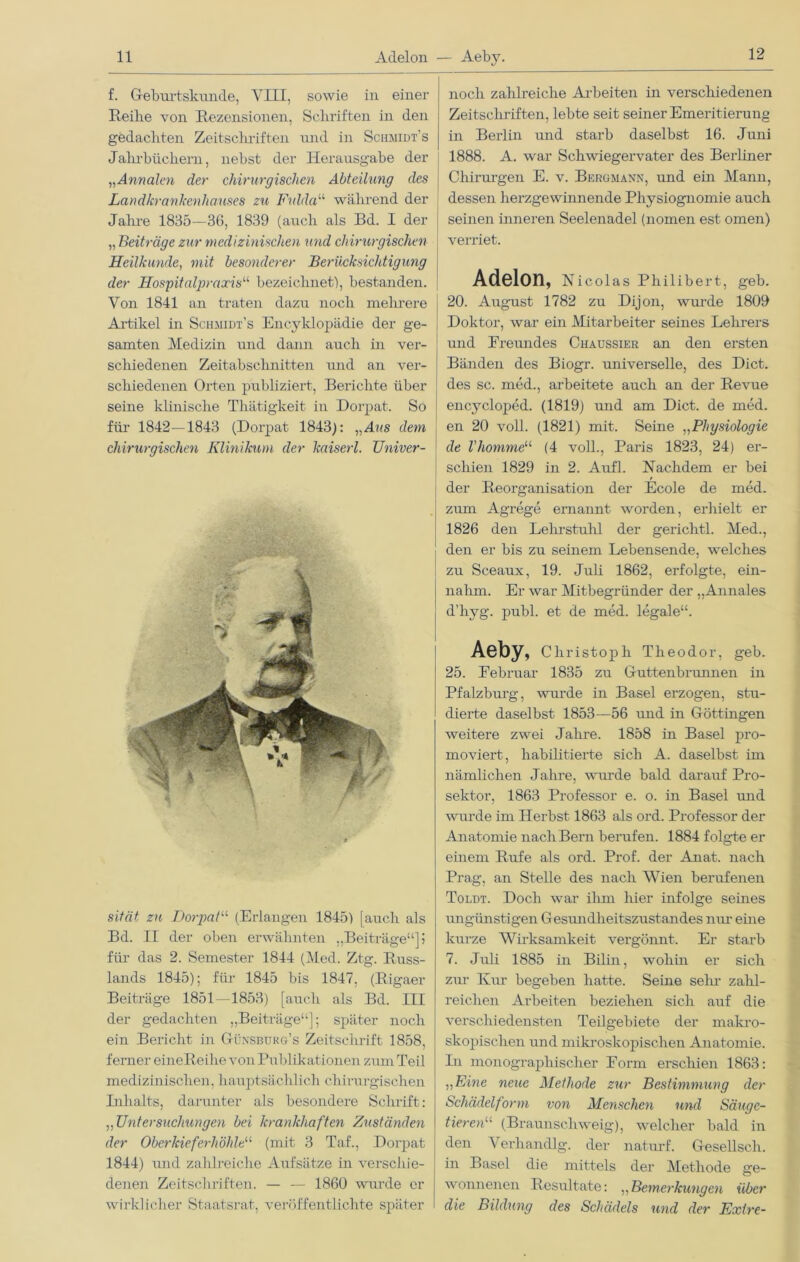 f. Geburtskunde, VIII, sowie in einer Reibe von Rezensionen, Schriften in den gedachten Zeitschriften und in Schmidt’s Jahrbüchern, nebst der Herausgabe der „Annalen der chirurgischen Abteilung des Landkrankenhauses zu Fiddau während der Jahre 1835—36, 1839 (auch als Bd. I der „ Beiträge zur medizinischen und chirurgischen Heilkunde, mit besonderer Berücksichtigung der Hospitalpraxisu bezeichnet'), bestanden. Von 1841 an traten dazu noch mehrere Artikel in Schmidt’s Encyklopädie der ge- samten Medizin und dann auch in ver- schiedenen Zeitabschnitten und an ver- schiedenen Orten publiziert, Berichte über seine klinische Tliätigkeit in Dorpat. So für 1842—1843 (Dorpat 1843): „Ans dem chirurgischen Klinikum der kaiserl. TJniver- sität zu Dorpat“ (Erlangen 1845) [auch als Bd. II der oben erwähnten „Beiträge“]? für das 2. Semester 1844 (Med. Ztg. Russ- lands 1845); für 1845 bis 1847, (Rigaer Beiträge 1851 -1853) [auch als Bd. III der gedachten „Beiträge“]; später noch ein Bericht in Günsburg’s Zeitschrift 1858, ferner eineReihe von Publikationen zum Teil medizinischen, hauptsächlich chirurgischen Inhalts, darunter als besondere Schrift: ,,Untersuchungen bei krankhaften Zuständen der Oberkieferhöhte11 (mit 3 Taf., Dorpat 1844) und zahlreiche Aufsätze in verschie- denen Zeitschriften. — — 1860 wurde er wirklicher Staatsrat, veröffentlichte später noch zahlreiche Arbeiten in verschiedenen Zeitscliriften, lebte seit seiner Emeritierung in Berlin und starb daselbst 16. Juni 1888. A. war Schwiegervater des Berliner Chirurgen E. v. Bergmann, und ein Mann, dessen herzgewinnende Physiognomie auch seinen inneren Seelenadel (nomen est omen) verriet. Adelon, Nicolas Philibert, geb. 20. August 1782 zu Dijon, wurde 1809 Doktor, war ein Mitarbeiter seines Lehrers und Ereundes Chaussier an den ersten Bänden des Biogr. universelle, des Dict. des sc. med., arbeitete auch an der Revue encycloped. (1819) und am Dict. de med. en 20 voll. (1821) mit. Seine „Physiologie de l'homme“ (4 voll., Paris 1823, 24) er- schien 1829 in 2. Aufl. Nachdem er bei der Reorganisation der Ecole de med. zum Agrege ernannt worden, erhielt er 1826 den Lehrstuhl der gerichtl. Med., den er bis zu seinem Lebensende, welches zu Sceaux, 19. Juli 1862, erfolgte, ein- nahm. Er war Mitbegründer der „Annales d’liyg. publ. et de med. legale“. Aeby, Christoph Theodor, geb. 25. Eebruar 1835 zu Guttenbrunnen in Pfalzburg, wurde in Basel erzogen, stu- dierte daselbst 1853—56 und in Göttingen weitere zwei Jahre. 1858 in Basel pro- moviert, habilitierte sieb A. daselbst im nämlichen Jahre, wurde bald darauf Pro- sektor, 1863 Professor e. o. in Basel und wurde im Herbst 1863 als ord. Professor der Anatomie nach Bern berufen. 1884 folgte er einem Rufe als ord. Prof, der Anat. nach Prag, an Stelle des nach Wien berufenen Toldt. Doch war ihm hier infolge seüies imgünstigen Gesundheitszustandes nur eine kurze Wirksamkeit vergönnt. Er starb 7. Juli 1885 in Bilin, wohin er sich zur Kur begeben hatte. Seine sein zahl- reichen Arbeiten beziehen sich auf die verschiedensten Teilgebiete der makro- skopischen und mikroskopischen Anatomie. In monographischer Form erschien 1863: „Eine neue Methode zur Bestimmung der Schädelform von Menschen und Säuge- tieren“ (Braunschweig), welcher bald in den Verhandlg. der naturf. Gesellsch. in Basel die mittels der Methode ge- wonnenen Resultate: „Bemerkungen über die Bildung des Schädels und der Exire-