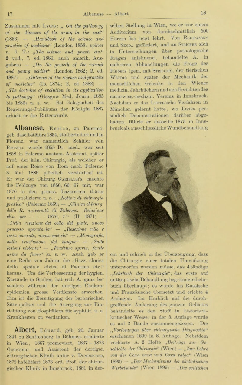 18 Zusammen mit Lyons : „ On the pathology of the diseases of the army in the east“ (1856) — „Handbook of the Science and practice of medicine“ (London 1858; später u. d. T.: „The Science and pract. etc.“ 2 voll., 7. ed. 1880, auch, arnerik. Aus- gaben) — „On the groicth of the recrait and young soldier“ (London 1862; 2. ed. 1887) — ,,Outlines of the Science and practice of medicine“ (Ib. 1874; 2. ed 1882) — „The doctrine of evolution in its application to pathology“ (Glasgow Med. Journ. 1885 bis 18861 u. s. w. Bei Gelegenheit des Regierungs-Jubiläums der Königin 1887 erhielt er die Ritterwürde. Albanese, Enrico, zu Palermo, geh. daselbstMärz 1834, studierte dort und in Plorenz, war namentlich Schüler von Rf.gnoli, wurde 1855 Dr. med., war seit 1858 in Palermo anatom. Assistent, später Prof, der klin. Chirurgie, als welcher er auf einer Reise von Rom nach Palermo 3. Mai 1889 plötzlich verstorben! ist. Er war der Chirurg Garibaldi’s, machte die Eeldziige von 1860, 66, 67 mit, war 1870 in den preuss. Lazaretten thätig und publizierte u. a.: ,,Notizie di chirurgia pratica“ (Palermo 1869; — „Clin 'ca Chirurg, della II. universitä di Palermo. Reluzione clin. per 1870, 1.“ (Ib. 1871) — „Deila resezione del collo del piede, nuovo processo operatorio“ — „Resezione collo e tesfa omerale, nuovo metodo“ — „Monografia Sulla t ra sfusione 'del sanguc' — „Sülle lesioni violente“ — „Fratture aperte, ferite arme da fuoco“ >u. s. w. Auch gab er eine Reihe von Jahren die „Gazz. clinica dello spedale civico di Palermo etc.“ heraus. Um die Verbesserung der hygien. Zustände in Sicilien hat sich A. ganz be_ sonders während der dortigen Cholera- epidemien grosse Verdienste erworben. Ihm ist die Beseitigung der barbarischen Sittenpolizei und die Anregung zur Ein- richtung von Hospitälern für syphilit. u. a. Krankheiten zu verdanken. Albert, Eduard, geh. 20. Januar 1841 zu Senftenberg in Böhmen, studierte in Wien, 1867 promoviert, 1867 —1873 Operateur und Assistent der dortigen chirurgischen Klinik unter v. Dumrf.icher, 1872 habilitiert, 1873 ord. Prof, der chirur- gischen Klinik in Innsbruck, 1881 in der- selben Stellung in Wien, wo er vor einem Auditorium von durchschnittlich 500 Hörem bis jetzt lehrt. Von Rokitansky und Skoda gefördert, und an Stricker sich üi Untersuchungen über pathologische Fragen anlehnend, behandelte A. in mehreren Abhandlungen die Frage des Fiebers (gern, mit Stricker), der tierischen Wärme und später der Mechanik der menschlichen Gelenke in den W iener medizin. Jahrbüchern und den Berichten des naturwiss.-medizin. Vereins in Innsbruck. Nachdem er das LiSTKR’sche Verfallen in München gelernt hatte, wo Lister per- sönlich Demonstrationen darüber abge- halten. führte er dasselbe 1875 in Inns- bruck als ausschliessliche Wundbehandlung ein und schrieb in der Überzeugung, dass die Chirurgie einer totalen Umwälzung unterworfen werden müsse, das 4 bändige „Lehrbuch der Chirurgie“, das ei’ste auf antiseptische Behandlung begründete Lehr- buch überhaupt; es wurde ins Russische und Französische übersetzt und erlebte 4 Auflagen. Im Hinblick auf die durch- greifende Änderung des ganzen Gebietes behandelte es den Stoff in historisch- kritischer Weise; in der 5. Auflage wurde es auf 2 Bände zusammengezogen. Die „Vorlesungen über chirurgische Diagnostik“ erschienen 1899 in 8. Auflage. Nebstdem verfasste A. 2 Hefte „Beiträge zur Ge- schichte der Chirurgie“ (Wien) — „ Zur Lehre von der Coxa vara und Coxa valga“ (Wien 1899) — „Der Mechanismus der skoliotischcn Wirbelsäule11 (\\ ien 1899) — „Die seitlichen