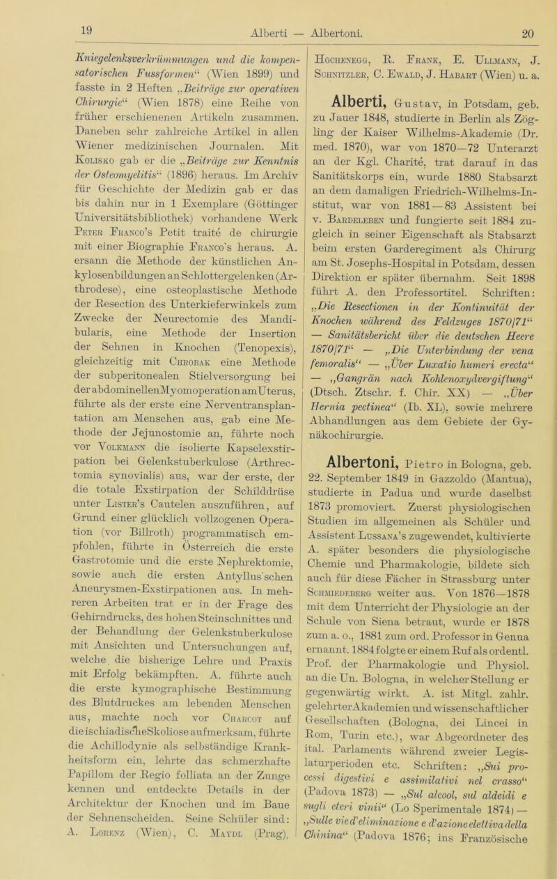 Alberti — Albertoni. 20 Kniegelenksverkrümmungen und die kompen- satorischen Fussformen11 (Wien 1899) und fasste in 2 Heften ,,Beiträge zur operativen Chirurgie“ (Wien 1878) eine Reihe von früher erschienenen Artikeln zusammen. Daneben sein- zalilreiche Artikel in allen Wiener medizinischen Journalen. Mit Ivolisko gab er die „Beiträge zur Kenntnis der Osteomyelitis11 (1896) heraus. Im Archiv für Geschichte der Medizin gab er das bis dahin nur in 1 Exemplare (Göttinger Universitätsbibliothek) vorhandene Werk Peter Franco’s Petit traite de Chirurgie mit einer Biographie Eranco’s heraus. A. ersann die Methode der künstlichen An- kylosenbildungen an Schlottergelenken (Ar- throdese) , eine osteoplastische Methode der Resection des Unterkiefer winkeis zum Zwecke der Neurectomie des Mandi- bularis, eine Methode der Insertion der Seimen in Knochen (Tenopexis), gleichzeitig mit Chrobak eine Methode der subperitonealen Stielversorgung bei der abdomineUenMyomoperation amU terus, fühi-te als der erste eine X erventransplan- tation am Menschen aus, gab eine Me- thode der Jejunostomie an, führte noch vor Volkmann die isolierte Ivapselexstir- pation bei Gelenkstuberkidose (Arthrec- tomia synovialis) aus, war der erste, der die totale Exstirpation der Schilddrüse unter Lister’s Cauteleu auszuführen, auf Grund einer glücklich vollzogenen Opera- tion (vor Billroth) programmatisch em- pfohlen, führte in Österreich die erste Gastrotomie und die erste Nephrektomie, sowie auch die ersten Antyllus' sehen Aneurysmen-Exstirpationen aus. In meh- reren Arbeiten trat er in der Präge des Gehirndrucks, des hohen Steinschnittes und der Behandlung der Gelenkstuberkulose mit Ansichten und Untersuchungen auf, welche die bisherige Lehre und Praxis mit Erfolg bekämpften. A. führte auch die erste kymographische Bestimmung des Blutdruckes am lebenden Menschen aus, machte noch vor Charcot auf dieischiadisclieSkoliose aufmerksam, führte die Achillodynie als selbständige Krank- heitsform ein, leimte das schmerzhafte Papillom der Regio folliata an der Zunge kennen und entdeckte Details in der Architektur der Knochen und im Baue der Sehnenscheiden. Seine Schüler sind: A. Lorenz (Wien), C. Maydl (Prag), I Hochenegg, R. Krank, E. Ullmann, J. Schnitzler, C. Ewald, J. Habart (Wien) u. a. Alberti, Gustav, in Potsdam, geb. zu Jauer 1848, studierte in Berlin als Zög- ling der Kaiser Wilhelms-Akademie (Dr. med. 1870), war von 1870—72 Unterarzt an der Kgl. Charite, trat darauf in das Sanitätskorps ein, wurde 1880 Stabsarzt an dem damaligen Friedrich-Wilhelms-In- stitut, war von 1881 — 83 Assistent bei v. Bardeleben und füngierte seit 1884 zu- gleich in seiner Eigenschaft als Stabsarzt beim ersten Garderegiment als Chirurg am St. Joseplis-Hospital in Potsdam, dessen Direktion er später übernahm. Seit 1898 führt A. den Professortitel. Schriften: y,Die Resectionen in der Kontinuität der Knochen während des Feldzuges 1870171“ — Sanitätsbericht über die deutschen Heere 1870\7l“ — „Die Unterbindung der vena femoralis“ — „Über Luxatio humeri erecta“ — ,, Gangrän nach Kohlenoxydvergiftung“ (Dtscli. Ztschr. f. Cliir. XX) — „Über Hernia pectinea“ (Ib. XL), sowie mehrere Abhandlungen aus dem Gebiete der Gy- näkochirurgie. Albertoni, Pietro in Bologna, geb. 22. September 1849 in Gazzoldo (Mantua), studierte in Padua und wurde daselbst 1873 promoviert. Zuerst physiologischen Studien im allgemeinen als Schüler und Assistent Lussana’s zugewendet, kultivierte A. später besonders die physiologische Chemie und Pharmakologie, bildete sich auch für diese Fächer in Strassburg unter Schjiiedeberg weiter aus. Von 1876—1878 mit dem Unterricht der Physiologie an der Schule von Siena betraut, wurde er 1878 zum a. o., 1881 zum ord. Professor in Genua ernannt. 1884 folgte er einem Ruf als ordentl. Prof, der Pharmakologie und Physiol. andieUn. Bologna, in welcher Stellung er gegenwärtig wirkt. A. ist Mitgl. zalilr. gelehrter Akademien und wissenschaftlicher Gesellschaften (Bologna, dei Lincei in Rom, Txwin etc.), war Abgeordneter des ital. Parlaments während zweier Legis- laturperioden etc. Schriften: ,,Sui pro- cessi digestivi e assimilativi nel crasso“ (Padova 1873) — „Sul alcool, sul aldeidi e sugli eteri vinii“ (Lo Sperimentale 1874) — ,,Sülle vied eliminazione e d’azioneelettivadella Chinina“ (Padova 1876; ins Französische