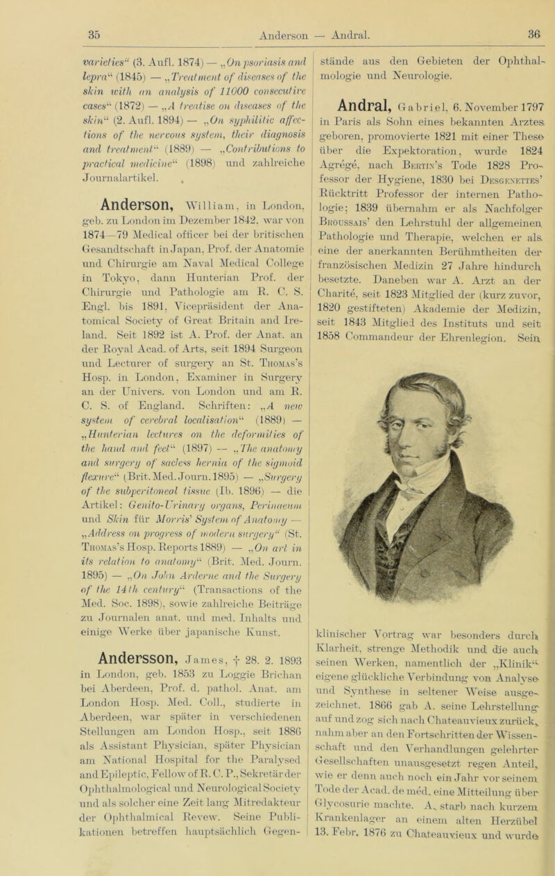 varieties“ (3. Anfl. 1874) — „Onpsoriasis and lepra“ (1845) — „Treatment of diseases of the skin with an analysis of 11000 consecutive cases“ (1872) — „J treatise on diseases of the skin“ (2. Anfl. 1894) — ,.0/t syphilitic affec- lions of the nercous System, their diaynosis and treatmentJ (1889) — „Contributions to practical medicine“ (1898) und zahlreiche Journalartikel. , Anderson, William, in London, geb. zu London im Dezember 1842. war von 1874—79 Medical officer bei der britischen Gesandtschaft in Japan, Prof, der Anatomie und Chirurgie am Naval Medical College in Tokyo, dann Hunterian Prof, der Chirurgie und Pathologie am P. C. S. Engl, bis 1891, Yicepräsident der Ana- tomical Society of Great B ritain and Ire- land. Seit 1892 ist A. Prof, der Anat. an der Royal Acad. of Arts, seit 1894 Surgeon und Lecturer of surgery an St. Thomas’s Hosp. in London, Examiner in Surgery an der Univers. von London und am P. C. S. of England. Schriften: ,,/t new System of cerebral localisationu (1889) — „Hunterian lectnres on the deformifies of the haud and feetL,‘ (1897) — „ Ihe anatomy and surgery of sacless hernia of the sigmoid flexure“ (Brit.Med. Journ. 1895) — „Surgery of the subperitnneal tissuc (Ib. 1896) — die Artikel: Genito-Urinarg organs, Perinaenm und Skin für Morris' System of A natomy — „Address on progress of modern surgery“ (St. Thomas’s Hosp. Peports 1889) — „ On art in its relation to anatomy“ (Brit. Med. Journ. 1895) — ,,0/t John Arderne and the Surgery of the 14th Centuryu (Transactions of the Med. Soc. 1898), sowie zahlreiche Beiträge zu Journalen anat. und med. Inhalts und einige Werke über japanische Kunst. Andersson, James, f 28. 2. 1393 in London, geb. 1853 zu Loggie Brichan bei Aberdeen, Prof. d. pathol. Anat. am London Hosp. Med. Coli., studierte in Aberdeen, war später in verschiedenen Stellungen am London Hosp., seit 1886 als Assistant Physician, später Physician am National Hospital for the Paralysed andEpileptic, Fellow of B, C. P., Sekretär der Oplithalmological und Neurological Society und als solcher eine Zeit lang Mitredakteur der Ophthalmical Pevew. Seine Publi- kationen betreffen hauptsächlich Gegen- stände aus den Gebieten der Ophthal- mologie und Neurologie. Andral, Ga briel, 6. November 1797 in Paris als Sohn eines bekannten Arztes geboren, promovierte 1821 mit einer These über die Expektoration, wurde 1824 Agrege, nach Bkrtjn’s Tode 1828 Pro- fessor der Hygiene, 1830 bei Desgexkttes’ Rücktritt Professor der internen Patho- logie; 1839 übernahm er als Nachfolger ; Broussais’ den Lehrstuhl der allgemeinen | Pathologie und Therapie, welchen er als i eine der anerkannten Berühmtheiten der französischen Medizin 27 Jahre hindurch besetzte. Daneben war A. Arzt an der Charite, seit 1823 Mitglied der (kurz zuvor, 1820 gestifteten) Akademie der Medizin, seit 1843 Mitglied des Instituts und seit 1858 Commandeur der Ehrenlegion. Sein klinischer \ ortrag war besonders durch Klarheit, strenge Methodik und die auch seinen Werken, namentlich der „Klinik1' eigene glückliche Verbindung von Analyse- und Synthese in seltener Weise ausge- zeichnet. 1866 gab A. seine Lehrstellung- auf und zog sich nach Chateauvieux zurück, nahmaber an den Fortschritten der Wissen- schaft und den Verhandlungen gelehrter Gesellschaften unausgesetzt regen Anteil, wie er denn auch noch ein Jahr vor seinem I ode der Acad. de med. eine Mitteilung über Glycosurie machte. Av starb nach kurzem Krankenlager an einem alten Herzübel 13.1 ebr. 1876 zu Chateauvieux und wurda