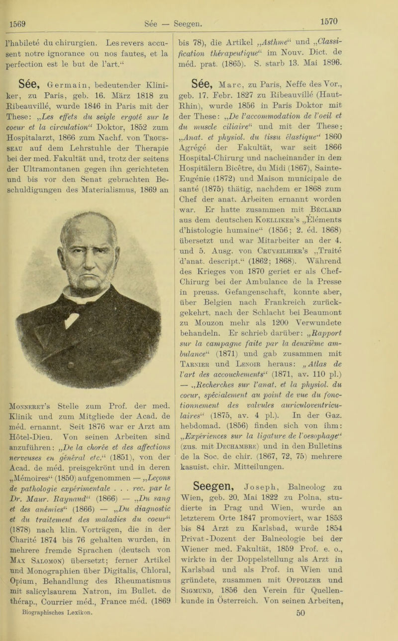 1570 l’habilete du Chirurgien. Les revers accu- sent notre ignorance ou nos fautes, et la perfection est le but de l’art.“ See, Oermain, bedeutender Klini- ker, zu Paris, geb. 16. März 1818 zu Ribeauville, wurde 1846 in Paris mit der These: „Les effets du seigle ergote sur le coeur et la circulation“ Doktor, 1852 zum Hospitalarzt, 1866 zum Nachf. von Trous- seau auf dem Lehrstuhle der Therapie bei der med. Fakultät und, trotz der seitens der Ultramontanen gegen ihn gerichteten und bis vor den Senat gebrachten Be- schuldigungen des Materialismus, 1869 an Moxnf.ret’s Stelle zum Prof, der med. Klinik und zum Mitgliede der Acad. de med. ernannt. Seit 1876 war er Arzt am Hbtel-Dieu. Von seinen Arbeiten sind anzuführen: „De la choree et des affedions nerveuses en general etc.11 (1851), von der Acad. de med. preisgekrönt und in deren „Memoires“ (1850) auf genommen — „Lcrons de pathologie experimentale . . . rec. par le Dr. Maur. Raynaud“ (1866) — „Du sang et des anemies“ (1866) — „Du diagnostic et du traitement des maladies du coeur“ (1878) nach klin. Vorträgen, die in der Charite 1874 bis 76 gehalten wurden, in mehrere fremde Sprachen (deutsch von Max Salomon) übersetzt; ferner Artikel und Monographien über Digitalis, Chloral, Opium, Behandlung des Rheumatismus mit salicylsaurem Natron, im Bullet, de therap., Courrier med., France med. (1869 Biographisches Lexikon. bis 78), die Artikel „Asthme“ und „Classi- fication therapeutique“ im Nouv. Dict. de med. prat. (1865). S. starb 13. Mai 1896. See, Marc, zu Paris, Neffe des Vor., geb. 17. Febr. 1827 zu Ribeauville (Haut- Rhin), wurde 1856 in Paris Doktor mit der These: „De Vaccommodation de l’oeil et du muscle ciliaire“ und mit der These: ,,Anat. et physiol. du tissu elastique“ 1860 Agrege der Fakultät, war seit 1866 Hospital-Chirurg und nacheinander in den Hospitälern Bicetre, du Midi (1867), Sainte- Eugenie (1872) und Maison municipale de sante (1875) tliätig, nachdem er 1868 zum Chef der anat. Arbeiten ernannt worden war. Er hatte zusammen mit B£clard aus dem deutschen Koelliker’s „Elements d’histologie liumaine“ (1856; 2. ed. 1868) übersetzt und war Mitarbeiter an der 4. und 5. Ausg. von Crüveilhier’s „Traite d’anat. descript.“ (1862; 1868). Während des Krieges von 1870 geriet er als Chef- Chirurg bei der Ambulance de la Presse in preuss. Gefangenschaft, konnte aber, über Belgien nach Frankreich zurück- gekehrt. nach der Schlacht bei Beaumont zu Mouzon mehr als 1200 Verwundete behandeln. Er schrieb darüber: „Rapport sur la Campagne faite par la deuxieme am- bulance“ (1871) und gab zusammen mit Tarnier und Lenoir heraus: „Atlas de l’art des accouchements“ (1871, av. 110 pl.) — „Recherche.s sur l’anat. et la physiol. du coeur, specialement au point de vue du fonc- tionnement des valvules auriculoventricu- laires“ (1875, av. 4 pl.). In der Gaz. hebdomad. (1856) finden sich von ihm: „Experiences sur la ligature de Voesophage“ (zus. mit Dechambre) und in den Bulletins de la Soc. de cliir. (1867, 72, 75) mehrere kasuist. chir. Mitteilungen. Seegen, Joseph, Baineolog zu WTien, geb. 20. Mai 1822 zu Polna. stu- dierte in Prag und Wien, wurde an letztei'em Orte 1847 promoviei't, war 1S53 bis 84 Arzt zu Karlsbad, wurde 1854 Privat-Dozent der Balneologie bei der Wiener med. Fakultät, 1859 Prof. e. o., wirkte in der Doppelstellung als Arzt in Kaxlsbad und als Prof, in WTien und gründete, zusammen mit Oppolzer und Sigmund, 1856 den Verein für Quellen- kunde in Österreich. Von seinen Arbeiten, 50