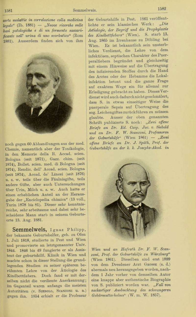 1582 certe malattie in corrdazione colla medicina legale“ (Ib. 1881) — „Nnove ricerche snlle basi patologiche e di un fermento saccari- ficante nell' urina di uno scorbutico“ (Rom 1881). Ausserdem finden sich von ihm / noch gegen 60 Abhandlungen aus der med. Chemie, namentlich aber der Toxikologie, in den Memorie della R. Accad. seien. Bologna (seit 1871), Gazz. cliim. (seit 1874), Bollet. seien, med. di Bologna (seit 1874), Rendic. dell’ Accad. seien. Bologna (seit 1874), Accad. de’ Lincei (seit 1876) u. s. w. teils über die Fäulnisgifte, teils andere Gifte, aber auch Untersuchungen über Urin, Milch u. s. w. Auch hatte er einen erheblichen Anteil an der Heraus- gabe der „Enciclopedia chimica“ (13 voll., Turin 1878 bis 81). Dieser sehr kenntnis- reiche, sehr arbeitsame und dabei sehr be- scheidene Mann starb in seinem Geburts- orte 13. Aug. 1881. Semmelweis, ignaz Philipp, der bekannte Geburtshelfer, geb. zu Ofen 1. Juli 1818, studierte in Pest und Wien und promovierte an letztgenannter Univ. 1844. 1846 bis 49 fungierte er als Assis- tent der geburtshilfl. Klinik in Wien und machte schon in dieser Stellung die grund- legenden Studien zu seiner späteren be- rühmten Lehre von der Ätiologie des Kindbettfiebers. Doch fand er mit der- selben nicht die verdiente Anerkennung; im Gegenteil waren anfangs die meisten Autoritäten (v. Siebold, Scanzoni u. a.) gegen ihn. 1854 erhielt er die Professur der Geburtshilfe in Pest. 1861 veröffent- lichte er sein klassisches Werk: „Die Aetiologie, der Begriff and die Prophylaxis des Kindbettfiebers“ (Wien). S. starb 13. Aug. 1865 im Irrenhause za Döbling bei Wien. Es ist bekanntlich sein unsterb- liches Verdienst, die Lehre von dem infektiösen, septischen Charakter des Puer- peralfiebers begründet und gleichzeitig mit einem Hinweise auf die Übertragung des infizierenden Stoffes durch die Hand des Arztes oder der Hebamme die Lokal- infektion betont und die ganze Frage auf exaktem Wege ein für allemal zur Erledigung gebracht zu haben. Dieses V er- dienst wird auch dadurch nicht geschmälert, dass S. in etwas einseitiger Weise die puerperale Sepsis auf Übertragung des sog. Leichengiftes zurückführen zu müssen glaubte. Ausser der oben genannten Schrift publizierte S. noch: „Zwei offene Briefe an Br. Ed. Casp. Jac. v. Siebold und an Br. F. W. Scanzoni, Professoren der Geburtshilfe■“ (Wien 1861) — „Zwei offene Briefe an Br. J. Späth, Prof, der Geburtshilfe an der k. k. Josephs-Akad. in Wien und an Hofrath Br. F. IV. Scan- zoni, Prof, der Geburtshilfe zu Würzburg“ (Wien 1861). Dieselben sind erst 1899 von dem Dresdener Arzt Grosse (s. d.) abermals neu herausgegeben worden, nach- dem 1 Jahr vorher von demselben Autor eine knappe aber authentische Biographie von S. publiziert worden war. „Fall von sackartiger Ausbuchtung des schwangeren Gebärmutterhalses1' (W. m. W. 1857).