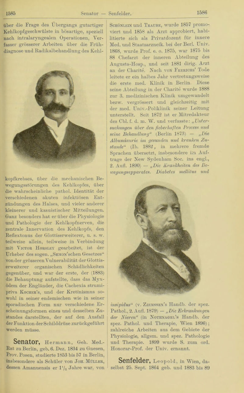 1585 über die Frage des Übergangs gutartiger Kehlkopfgeschwülste in bösartige, speziell nach intralaryngealen Operationen, Ver- fasser grösserer Arbeiten über die Früh- diagnose und Radikalbehandlung des Kehl- kopfkrebses, über die mechanischen Be- wegungsstörungen des Kehlkopfes, über die wahrscheinliche pathol. Identität der verschiedenen akuten infektiösen Ent- zündungen des Halses, und vieler anderer kleinerer und kasuistischer Mitteilungen. Ganz besonders hat er über die Physiologie und Pathologie der Kehlkopfnerven, die zentrale Innervation des Kehlkopfs, den Reflextonus der Glottiserweiterer, u. s. w. teilweise allein, teilweise in Verbindung mit Victor Horsley gearbeitet, ist der Urheber des sogen. „SEMOx’schen Gesetzes“ von der grösseren Vulnerabilität der Glottis- erweiterer organischen Schädlichkeiten gegenüber, und war der erste, der (1883) die Behauptung aufstellte, dass das Myx- ödem der Engländer, die Cachexia strumi- priva Kochkr’s, und der Kretinismus so- wohl in seiner endemischen wie in seiner sporadischen Form nur verschiedene Er- scheinungsformen eines und desselben Zu- standes darstellten, der auf den Ausfall der Funktion der Schilddrüse zurückgeführt werden müsse. Senator, Hermann, Geh. Med.- Rat zu Berlin, geb. 6. Dez. 1834 zu Gnesen, Pi'ov. Posen, studierte 1853 bis 57 in Berlin, insbesondere als Schüler von Job. Müller, dessen Amanuensis er l'L Jalire war, von Schönlein und Traube, wurde 1857 promo- viert und 1858 als Arzt approbiert, habi- litierte sich als Privatdozent für innere Med. und Staatsarzneik. bei der Berk Univ. 1868, wurde Prof. e. o. 1875, war 1875 bis 88 Chefarzt der inneren Abteilung des Augusta-Hosp., und seit 1881 dirig. Arzt an der Charite. Nach von Frerichs’ Tode leitete er ein halbes Jahr vertretungsweise die erste med. Klinik in Berlin. Diese seine Abteilung in der Charite wurde 1888 zur 3. medizinischen Klinik umgewandelt bezw. vergrössert und gleichzeitig mit der med. Univ.-Poliklinik seiner Leitung unterstellt. Seit 1872 ist er Mitredakteur des Cbl. f. d. m. W. und verfasste: „Unter- suchungen über den fieberhaften Process und seine Behandlung“ (Berlin 1873) — „Die Albuminurie im gesunden und kranken Zu- stande“ (Ib. 1882, in mehrere fremde Sprachen übersetzt, insbesondere im Auf- träge der New Sydenham Soc. ins engl., 2. Aull. 1890) - „Die Krankheiten des Be- wegungsapparates. Diabetes mellitus und insipidus“ (v. Zif.mssen’s Handb. der spez. Pathol., 2. Aufl. 1879) — „Die Erkrankungen der Eieren“ (in Nothnagel’s Handb. der spez. Pathol. und Therapie, Wien 1896); zahlreiche Arbeiten aus dem Gebiete der Physiologie, allgem. und spez. Pathologie und Therapie. 1899 wurde S. zum ord. Honorar-Prof. der Univ. ernannt. Senfeider, Leopold , in Wien, da- selbst 25. Sept. 1864 geb. und 1883 bis 89