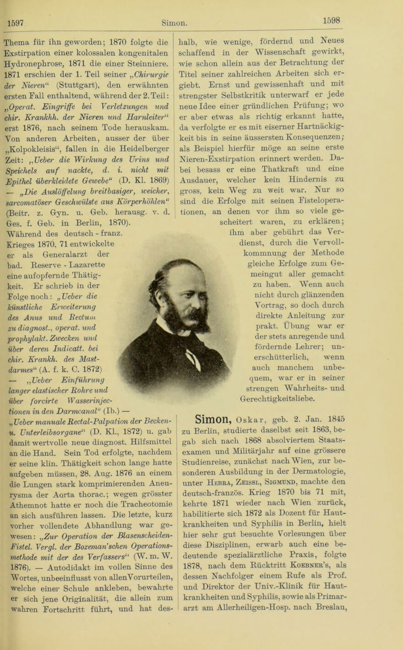 1598 Thema für ihn geworden; 1870 folgte die Exstirpation einer kolossalen kongenitalen Hydronephrose, 1871 die einer Steinniere. 1871 erschien der 1. Teil seiner „Chirurgie der Nieren“ (Stuttgart), den erwähnten ersten Fall enthaltend, während der 2.Teil: „Operat. Eingriffe bei Verletzungen und chir. Krankhh. der Nieren und Harnleiter^ erst 1876, nach seinem Tode herauskam. Von anderen Arbeiten, ausser der über „Kolpokleisis“, fallen in die Heidelberger Zeit: „Ueber die Wirkung des Urins und Speichels auf nackte, d. i. nicht mit Epithel überkleidete Gewebe“ (D. Kl. 1869) — „Die Auslöffelung breitbasiger, weicher, sarcomatöser Geschwülste aus Körperhöhlen“ (Beitr. z. Gyn. u. Geb. herausg. v. d. Ges. f. Geb. in Berlin, 1870). Während des deutsch - franz. Krieges 1870, 71 entwickelte er als Generalarzt der bad. Reserve - Lazarette eine aufopfernde Tliätig- keit. Er schrieb in der Folge noch: „ Ueber die künstliche Enveiterung des Anus und Bectum zu diagnost., operat. und prophylakt. Zwecken und über deren Indicatt. bei chir. Krankh. des Mast- darmes“ (A. f. k. C. 1872) — „Ueber Einführung langer elastischer Bohre und über forcirte Wasserinjec- tionen in den Darmcanal“ (Ib.) — „ Ueber manuale Redal-Balpation der Becken- u. Unterleibsorgane“ (D. Kl., 1872) u. gab damit wertvolle neue diagnost. Hilfsmittel an die Hand. Sein Tod erfolgte, nachdem er seine klin. Thätigkeit schon lange hatte aufgeben müssen, 28. Aug. 1876 an einem die Lungen stark komprimierenden Aneu- rysma der Aorta thorac.; wegen grösster Athemnot hatte er noch die Tracheotomie an sich ausführen lassen. Die letzte, kurz vorher vollendete Abhandlung war ge- wesen: „Zur Operation der Blasenscheiden- Fistel. Vergl. der Bozeman’schen Operations- methode mit der des Verfassersu (W. m. W. 1876). — Autodidakt im vollen Sinne des Wortes, unbeeinflusst von allenVorurteilen, welche einer Schule ankleben, bewahrte er sich jene Originalität, die allein zum wahren Fortschritt führt, und hat des- halb, wie wenige, fördernd und Neues schaffend in der Wissenschaft gewirkt, wie schon allein aus der Betrachtung der Titel seiner zahlreichen Arbeiten sich er- giebt. Ernst und gewissenhaft und mit strengster Selbstkritik unterwarf er jede neue Idee einer gründlichen Prüfung; wo er aber etwas als richtig erkannt hatte, da verfolgte er es mit eiserner Hartnäckig- keit bis in seine äussersten Konsequenzen; als Beispiel hierfür möge an seine erste Nieren-Exstirpation erinnert werden. Da- bei besass er eine Thatkraft und eüie Ausdauer, welcher kein Hindernis zu gross, kein Weg zu weit war. Nur so sind die Erfolge mit seinen Fistelopera- tionen, an denen vor ihm so viele ge- scheitert waren, zu erklären; ihm aber gebührt das Ver- dienst, durch die Vervoll- kommnung der Methode gleiche Erfolge zum Ge- meingut aller gemacht zu haben. Wenn auch nicht durch glänzenden Vortrag, so doch durch direkte Anleitung zur prakt. Übung war er der stets anregende und fördernde Lehrer; un- erschütterlich, wenn auch manchem unbe- quem, war er in seiner strengen Wahrheits- und Gerechtigkeitsliebe. Simon, Oskar, geb. 2. Jan. 1845 zu Berlin, studierte daselbst seit 1863, be- gab sich nach 1868 absolviertem Staats- examen und Militärjahr auf eine grössere Studienreise, zunächst nach Wien, zur be- sonderen Ausbildung in der Dermatologie, unter Hebra, Zeissl, Sigmüxd, machte den deutsch-französ. Krieg 1870 bis 71 mit, kehrte 1871 wieder nach Wien zurück, habilitierte sich 1872 als Dozent für Haut- krankheiten und Syphilis in Berlin, hielt hier sehr gut besuchte Vorlesungen über diese Disziplinen, erwarb auch eine be- deutende spezialärztliche Praxis, folgte 1878, nach dem Rücktritt Koebner’s, als dessen Nachfolger einem Rufe als Prof, und Direktor der Univ.-Klinik für Haut- krankheiten und Syphilis, sowie als Primar- arzt am Allerheiligen-Hosp. nach Breslau,
