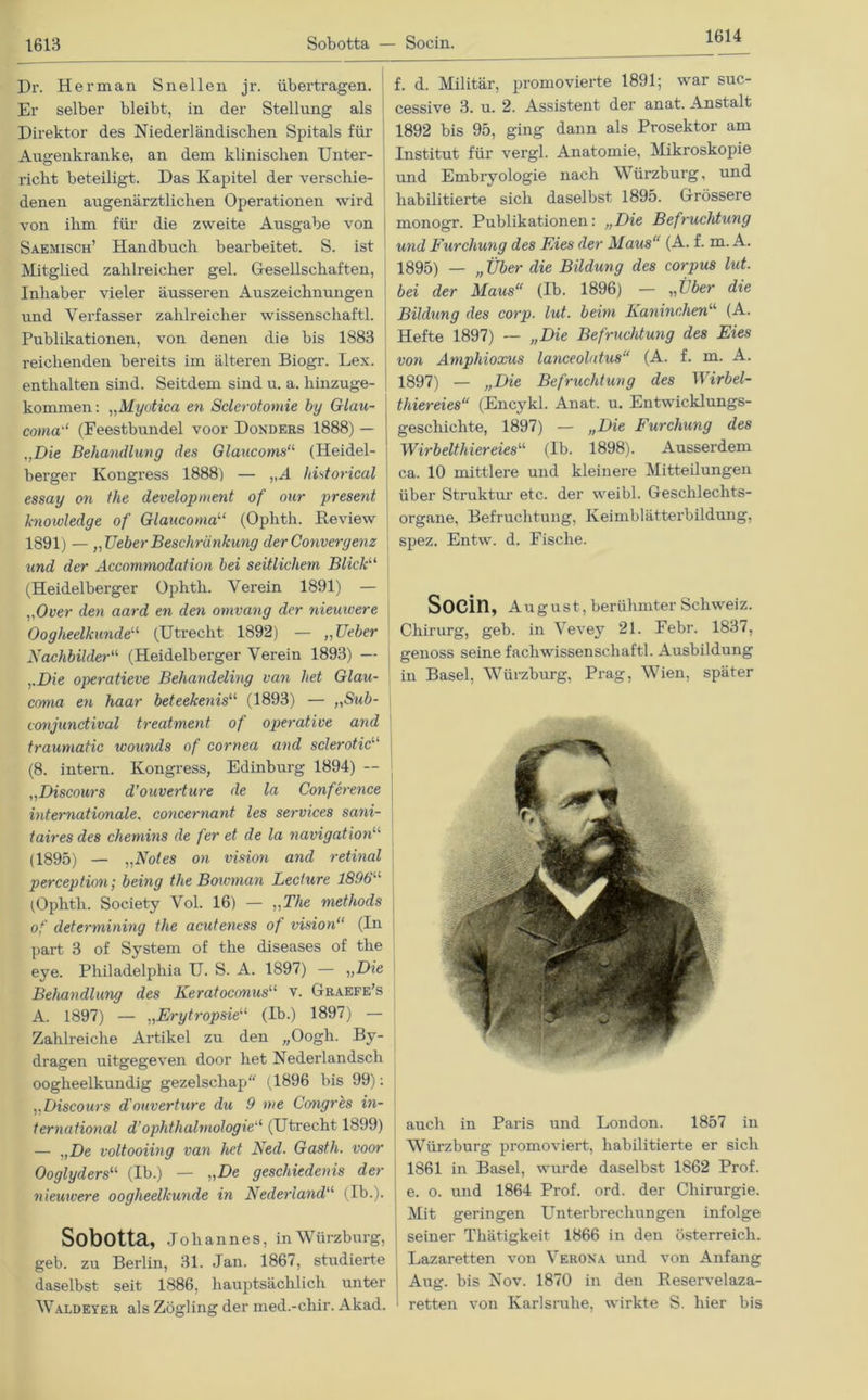 1614 Dr. Her man Sn eilen jr. übertragen. Er selber bleibt, in der Stellung als Direktor des Niederländischen Spitals für Augenkranke, an dem klinischen Unter- richt beteiligt. Das Kapitel der verschie- denen augenärztlichen Operationen wird von ihm für die zweite Ausgabe von Saemisch’ Handbuch bearbeitet. S. ist Mitglied zahlreicher gel. Gesellschaften, Inhaber vieler äusseren Auszeichnungen und Verfasser zahlreicher wissenschaftl. Publikationen, von denen die bis 1883 reichenden bereits im älteren Biogr. Lex. enthalten sind. Seitdem sind u. a. hinzuge- kommen: „Myotica en Sclerotomie by Glau- coma'1 (Feestbundei voor Donders 1888) — „Die Behandlung des Glaucoms“ (Heidel- berger Kongi'ess 1888) — VA historical essay on the development of our present knowledge of Glaucoma“ (Ophth. Review 1891) — „HeberBeschränkung derConvergenz und der Accommodation bei seitlichem Blick“ (Heidelberger Ophth. Verein 1891) — „Over den aard en den omvang der nieuwere Oogheelkunde“ (Utrecht 1892) — ,,Ueber Nachbilder“ (Heidelberger Verein 1893) — „Die operatieve Behandeling van het Glau- corna en haar beteekenis“ (1893) — „Sub- conjunctival treatment of operative and trauniatic wounds of cornea and sclerotic“ (8. intern. Kongress, Edinburg 1894) — „Discours d’ouverture de la Conference internationale, concernant les Services sani- taires des chemins de fer et de la navigation“ (1895) — „Notes on vision and retinal perception; being the Boioman Lecture 1896 (Ophth. Society Vol. 16) — „The methods of determining the acuteness of vision“ (In j part 3 of System of the diseases of the eye. Philadelphia U. S. A. 1897) — „Die Behandlung des Keratoconus“ v. Graefe’s A. 1897) — „Erytropsie“ (Ib.) 1897) — Zahlreiche Artikel zu den „Oogh. By- dragen uitgegeven door het Nederlandsch oogheelkundig gezelschap (1896 bis 99): „Discours cl'ouverture du 9 nie Congres in- ternational d’Ophthalmologie“ (Utrecht 1899) — „De voltooiing van het Ned. Gasth. voor Ooglyders“ (Ib.) — „De geschiedenis der nieuwere oogheelkunde in Nederland“ (Ib.). Sobotta, Johannes, in Würzburg, geb. zu Berlin, 31. Jan. 1867, studierte daselbst seit 1886, hauptsächlich unter Waldeyer als Zögling der med.-chir. Akad. f. d. Militär, promovierte 1891; war suc- cessive 3. u. 2. Assistent der anat. Anstalt 1892 bis 95, ging dann als Prosektor am Institut für vergl. Anatomie, Mikroskopie und Embryologie nach Würzburg, und habilitierte sich daselbst 1895. Grössere monogr. Publikationen: „Die Befruchtung und Furchung des Fies der Maus“ (A. f. m. A. 1895) — „Über die Bildung des corpus lut. bei der Maus“ (Ib. 1896) — „über die Bildung des corp. lut. beim Kaninchen“ (A. Hefte 1897) — „Die Befruchtung des Eies von Amphioxus lanceolatus“ (A. f. m. A. 1897) — „Die Befruchtung des Wirbel- thiereies“ (Encykl. Anat. u. Entwicklungs- geschichte, 1897) — „Die Furchung des Wirb eit hier eies“ (Ib. 1898). Ausserdem ca. 10 mittlere und kleinere Mitteilungen über Struktur etc. der weibl. Geschlechts- organe, Befruchtung, Keimblätterbildung, spez. Entw. d. Fische. SOCin, August , berühmter Schweiz. Chirurg, geb. in Vevey 21. Febr. 1837, genoss seine facliwissenschaftl. Ausbildung in Basel, Würzburg, Prag, Wien, später auch in Paris und London. 1857 in Würzburg promoviert, habilitierte er sich 1861 in Basel, wurde daselbst 1862 Prof, e. o. und 1864 Prof. ord. der Chirurgie. Mit geringen Unterbrechungen infolge seiner Thätigkeit 1866 in den Österreich. Lazaretten von Verona und von Anfang Aug. bis Nov. 1870 in den Reservelaza- retten von Karlsruhe, wirkte S. hier bis