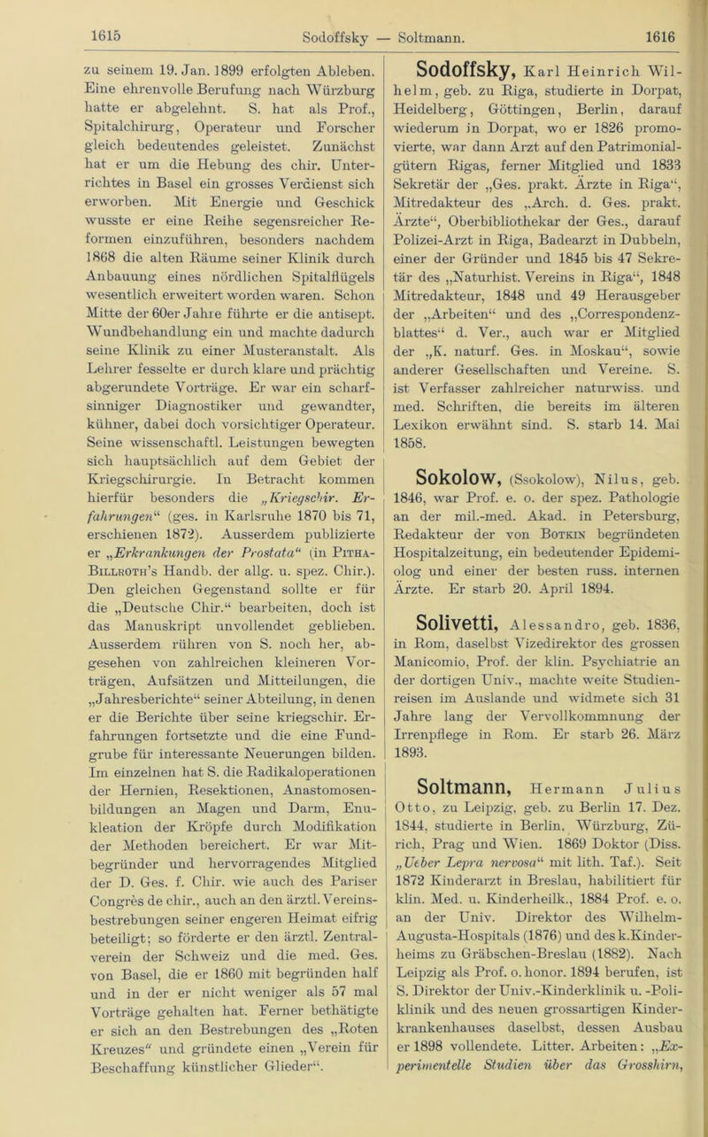 Sodoffsky — Soltmann. za seinem 19. Jan. 1899 erfolgten Ableben. Eine ehrenvolle Berufung nach Würzburg hatte er abgelehnt. S. hat als Prof., Spital Chirurg, Operateur und Forscher gleich bedeutendes geleistet. Zunächst hat er um die Hebung des chir. Unter- richtes in Basel ein grosses Verdienst sich erworben. Mit Energie und Geschick wusste er eine Reihe segensreicher Re- formen einzuführen, besonders nachdem 1868 die alten Räume seiner Klinik durch Anbauung eines nördlichen Spitalflügels wesentlich erweitert worden waren. Schon Mitte der 60er Jahre führte er die antisept. Wundbehandlung ein und machte dadurch seine Klinik zu einer Musteranstalt. Als Lehrer fesselte er durch klare und prächtig abgerundete Vorträge. Er war ein scharf- sinniger Diagnostiker und gewandter, kühner, dabei doch vorsichtiger Operateur. Seine wissenschaftl. Leistungen bewegten sich hauptsächlich auf dem Gebiet der Kriegschirurgie. Iu Betracht kommen hierfür besonders die „Kriegschir. Er- fahrungen“ (ges. in Karlsruhe 1870 bis 71, erschienen 1872). Ausserdem publizierte er „Erkrankungen der Prostata“ (in Pitha- Billroth’s Handb. der allg. u. spez. Chir.). Den gleichen Gegenstand sollte er für die „Deutsche Chir.“ bearbeiten, doch ist das Manuskript unvollendet geblieben. Ausserdem rühren von S. noch her, ab- gesehen von zahlreichen kleineren Vor- trägen, Aufsätzen und Mitteilungen, die „Jahresberichte“ seiner Abteilung, in denen er die Berichte über seine kriegschir. Er- fahrungen fortsetzte und die eine Fund- grube für interessante Neuerungen bilden. Im einzelnen hat S. die Radikaloperationen der Hernien, Resektionen, Anastomosen- bildungen an Magen und Darm, Enu- kleation der Kröpfe durch Modifikation der Methoden bereichert. Er war Mit- begründer und hervorragendes Mitglied der D. Ges. f. Chir. wie auch des Pariser Congres de chir., auch an den ärztl. Vereins- bestrebungen seiner engeren Heimat eifrig beteiligt; so förderte er den ärztl. Zentral- verein der Schweiz und die med. Ges. von Basel, die er 1860 mit begründen half und in der er nicht weniger als 57 mal Vorträge gehalten hat. Ferner bethätigte er sich an den Bestrebungen des „Roten Kreuzes und gründete einen „Verein für Beschaffung künstlicher Glieder“. Sodoffsky, Karl Heinrich Wil- helm, geb. zu Riga, studierte in Dorpat, Heidelberg, Göttingen, Berlin, darauf wiederum in Dorpat, wo er 1826 promo- vierte, war dann Arzt auf den Patrimonial- gütern Rigas, ferner Mitglied und 1833 Sekretär der „Ges. prakt. Arzte in Riga“, Mitredakteur des „Arch. d. Ges. prakt. Arzte“, Oberbibliothekar der Ges., darauf Polizei-Arzt in Riga, Badearzt in Dubbeln, einer der Gründer und 1845 bis 47 Sekre- tär des „Naturhist. Vereins in Riga“, 1848 Mitredakteur, 1848 und 49 Herausgeber der „Arbeiten“ und des „Correspondenz- blattes“ d. Ver., auch war er Mitglied der „K. naturf. Ges. in Moskau“, sowie anderer Gesellschaften und Vereine. S. ist Verfasser zahlreicher naturwiss. und med. Schriften, die bereits im älteren Lexikon erwähnt sind. S. starb 14. Mai 1858. Sokolow, (Ssokolow), Nilus, geb. 1846, war Prof. e. o. der spez. Pathologie an der mil.-med. Akad. in Petersburg, Redakteur der von Botkin begründeten Hospitalzeitung, ein bedeutender Epidemi- olog und einer der besten russ. internen Ärzte. Er starb 20. April 1894. Solivetti, Alessandro, geb. 1836, in Rom, daselbst Vizedirektor des grossen Manicomio, Prof, der klin. Psychiatrie an der dortigen Univ., machte weite Studien- reisen im Auslande und widmete sich 31 Jahre lang der Vervollkommnung der Irrenpflege in Rom. Er starb 26. März 1893. Soltmann, Hermann Julius Otto, zu Leipzig, geb. zu Berlin 17. Dez. 1844, studierte in Berlin, Würzburg, Zü- rich, Prag und Wien. 1869 Doktor (Diss. „lieber Lepra nervosa“ mit lith. Taf.). Seit 1872 Kinderarzt in Breslau, habilitiert für klin. Med. u. Kinderheilk., 1884 Prof. e. o. an der Univ. Direktor des Willielm- Augusta-Hospitals (1876) und desk.Kinder- heims zu Gräbschen-Breslau (1882). Nach Leipzig als Prof. o. honor. 1894 berufen, ist S. Direktor der Univ.-Kinderklinik u. -Poli- klinik und des neuen grossartigen Kinder- krankenhauses daselbst, dessen Ausbau er 1898 vollendete. Litter. Arbeiten: „Ex- perimentelle Studien über das Grosshirn,