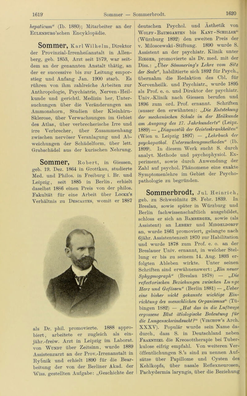 1620 hepaticum“ (Ib. 1880); Mitarbeiter an der EuLENBüRö’schen Enzyklopädie. Sommer, Karl Wilhelm, Direktor der Provinzial-Irrenheiianstalt in Allen- berg, geb. 1853, Arzt seit 1879, war seit- dem an der genannten Anstalt tlxätig, an der er successive bis zur Leitung empor- stieg und Anfang Jan. 1900 starb. Es rühren von ihm zahlreiche Arbeiten zur Anthropologie, Psychiatrie, Nerven-Heil- kunde und gerichtl. Medizin her, Unter- suchungen über die Veränderungen am Ammonshorn, Studien über Kleinhirn- Sklerose, über Verwachsungen im Gebiet des Atlas, über verbrecherische Irre und irre Verbrecher, über Zusammenbang zwischen nervöser Veranlagung und Ab- weichungen der Schädelform, über lett. Grabschädel aus der kurisclien Nehrung. Sommer, Robert, in Giessen, geb. 19. Dez. 1864 in Grottkau, studierte Med. und Philos. in Preiburg i. Br. und Leipzig, seit 1885 in Berlin, erhielt daselbst 1886 einen Preis von der philos. Fakultät für eine Arbeit über Locke’s Verhältnis zu Descartes, womit er 1887 als Dr. phil. promovierte. 1888 appro- biert , arbeitete er zugleich als ein- jähr.-freiw. Arzt in Leipzig im Laborat. von Wundt über Zeitsinn, wurde 1889 Assistenzarzt an der Prov.-Irrenanstalt in Rybnik und erhielt 1890 für die Bear- beitung der von der Berliner Akad. der Wiss. gestellten Aufgabe: „Geschichte der deutschen Psychol. und Ästhetik von Wolff-Baumgarten bis Kant - Schiller“ (Würzburg 1892) den zweiten Preis der v. Miloscewski-Stiftung. 1890 wurde S. Assistent an der psychiatr. Klinik unter Rieger, promovierte als Dr. med. mit der Diss.: „Über Sönimering's Lehre vom Sitz der Seele, habilitierte sich 1892 für Psych., übernahm die Redaktion des Cbl. für Nervenheilk. und Psychiatr., wurde 1895 als Prof. e. o. und Direktor der psychiatr. Univ.-Klinik nach Giessen berufen und 1896 zum ord. Prof, ernannt. Schriften (ausser den erwähnten): ,,Die Entstehung der mechanischen Schule in der Heilkunde am Ausgang des 17. Jahrhunderts“ (Leipz. 1889) — „Diagnostik der Geisteskrankheiten“ (Wien u. Leipzig 1897) — „Lehrbuch der psychopathol. Untersuchungsmethoden“ (Ib. 1899). In diesem Werk sucht S. durch analyt. Methode und psychopliysiol. Ex- periment, sowie durch Anwendung der Zahl auf psychol. Phänomene eine exakte Symptomen lehre im Gebiet der Psycho- pathologie zu begründen. Sommerbrodt, Jui. Heinrich, geb. zu Schweidnitz 28. Febr. 1839. In Breslau, sowie später in Würzburg und Berlin fachwissenschaftlich ausgebildet, schloss er sich an Bamberger, sowie (als Assistent) an Lebert und Middeldorpf an, wurde 1861 promoviert, gelangte nach 6jähr. Assistentenzeit 1870 zur Habilitation und wurde 1878 zum Prof. e. o. an der Breslauer Univ. ernannt, in welcher Stel- lung er bis zu seinem 14. Aug. 1893 er- folgten Ableben wirkte. Unter seinen Schriften sind erwähnenswert: „Ein neuer Sphygmograph“ (Breslau 1878) — „Die refledorischen Beziehungen zwischen Lu vge Herz und Gefässen“ (Berlin 1881) — „Ueber eine bisher nicht gekannte wichtige Ein- richtung des menschlichen Organismus“ (Tü- bingen 1882) — „Hat das in die Luftwege ergossene Blut ätiologische Bedeutung für die Lungenschwindsucht?“ (Virchow’s Arch. XXXV). Populär wurde sein Name da- durch, dass S. in Deutschland neben Fraentzel die Kreosottherapie bei Tuber- kulose eifrig empfahl. Von weiteren Ver- öffentlichungen S.’s sind zu nennen Auf- sätze über Papillome und Cysten des Kehlkopfs, über nasale Reflexneurosen, Pachydermia laryngis, über die Beziehung
