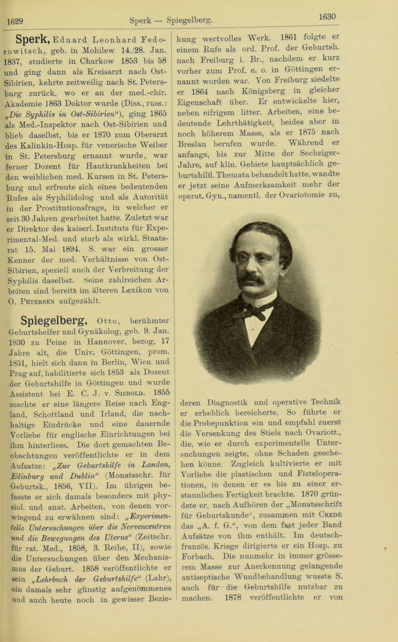 1630 Sperk, Eduard Leonhard Fedo- rowitsch, geb. in Mohilew 14./28. Jan. 1837, studierte in Charkow 1853 bis 58 und ging dann als Kreisarzt nach Ost- Sibirien, kehrte zeitweilig nach St. Peters- burg zurück, wo er an der med.-chir. Akademie 1863 Doktor wurde (Diss., russ.: „Die Syphilis in Ost-Sibirienu), ging 1865 als Med.-Inspektor nach Ost-Sibirien und blieb daselbst, bis er 1870 zum Oberarzt des Kalinkin-Hosp. für venerische Weiber in St. Petersburg ernannt wurde, war ferner Dozent für Hautkrankheiten bei den weiblichen med. Kursen in St. Peters- burg und erfreute sich eines bedeutenden Rufes als Syphilidolog und als Autorität in der Prostitutionsfrage, in welcher er seit 30 Jahren gearbeitet hatte. Zuletzt war er Direktor des kaiserl. Instituts für Expe- rimental-Med. und starb als wirk! Staats- rat 15. Mai 1894. S. war ein grosser Kenner der med. Verhältnisse von Ost- Sibirien, speziell auch der Verbreitung der Syphilis daselbst. Seine zahlreichen Ar- beiten sind bereits im älteren Lexikon von 0. Petersen aufgezählt. Spiegelberg, Otto, berühmter Geburtshelfer und Gynäkolog, geb. 9. Jan. 1830 zu Peine in Hannover, bezog, 17 Jahre alt, die Univ. Göttingen, prom. 1851, hielt sich dann in Berlin, Wien und Prag auf, habilitierte sich 1853 als Dozent der Geburtshilfe in Göttingen und wurde Assistent bei E. C. J. v. Siebold. 1855 machte er eine längere Reise nach Eng- land, Schottland und Irland, die nach- haltige Eindrücke und eine dauernde Vorliebe für englische Einrichtungen bei ihm hinterliess. Die dort gemachten Be- obachtungen veröffentlichte er in dem Aufsatze: „Zur Geburtshilfe in London, Edinburg und Dublin (Monatsschr. für Geburtsk., 1856, VII). Im übrigen be- fasste er sich damals besonders mit phy- siol. und anat. Arbeiten, von denen vor- wiegend zu erwähnen sind: „Experimen- telle Untersuchungen über die Lervencentren und die Bewegungen des Uterus“ (ZeitSchr. für rat. Med., 1858, 3. Reihe, II), sowie die Untersuchungen über den Mechanis- mus der Geburt. 1858 veröffentlichte er sein „Lehrbuch der Geburtshilfe“ (Lahr), ein damals sehr günstig aufgenommenes und auch heute noch in gewisser Bezie- hung wertvolles Werk. 1861 folgte ei einem Rufe als ord. Prof, der Geburtsh. nach Freiburg i. Br., nachdem er kurz vorher zum Prof. e. o. in Göttingen er- nannt worden war. \ on Freiburg siedelte er 1864 nach Königsberg in gleicher Eigenschaft über. Er entwickelte nier, neben eifrigem litter. Arbeiten, eine be- deutende Lehrthätigkeit, beides aber in noch höherem Masse, als er 1875 nach Breslau berufen wurde. Während er anfangs, bis zur Mitte der Sechziger- Jahre, auf klin. Gebiete hauptsächlich ge- burtshilfl. Themata behandelt hatte, wandte er jetzt seine Aufmerksamkeit mehr der operat. Gyn., namentl. der Ovariotomie zu, deren Diagnostik und operative Technik er erheblich bereicherte. So führte er die Probepunktion ein und empfahl zuerst die Versenkung des Stiels nach Ovariott., die, wie er durch experimentelle Unter- suchungen zeigte, ohne Schaden gesche- hen könne. Zugleich kultivierte er mit Vorliebe die plastischen und Fistelopera- tionen, in denen er es bis zu einer er- staunlichen Fertigkeit brachte. 1870 grün- dete er, nach Aufhören der „Monatsschrift für Geburtskunde, zusammen mit Cred6 das „A. f. G., von dem fast jeder Band Aufsätze von ihm enthält. Im deutsch- französ. Kriege dirigierte er ein Hosp. zu Forbach. Die nunmehr in immer grösse- rem Masse zur Anerkennung gelangende antiseptische Wundbehandlung wusste S. auch für die Geburtshilfe nutzbar zu machen. 1878 veröffentlichte er von