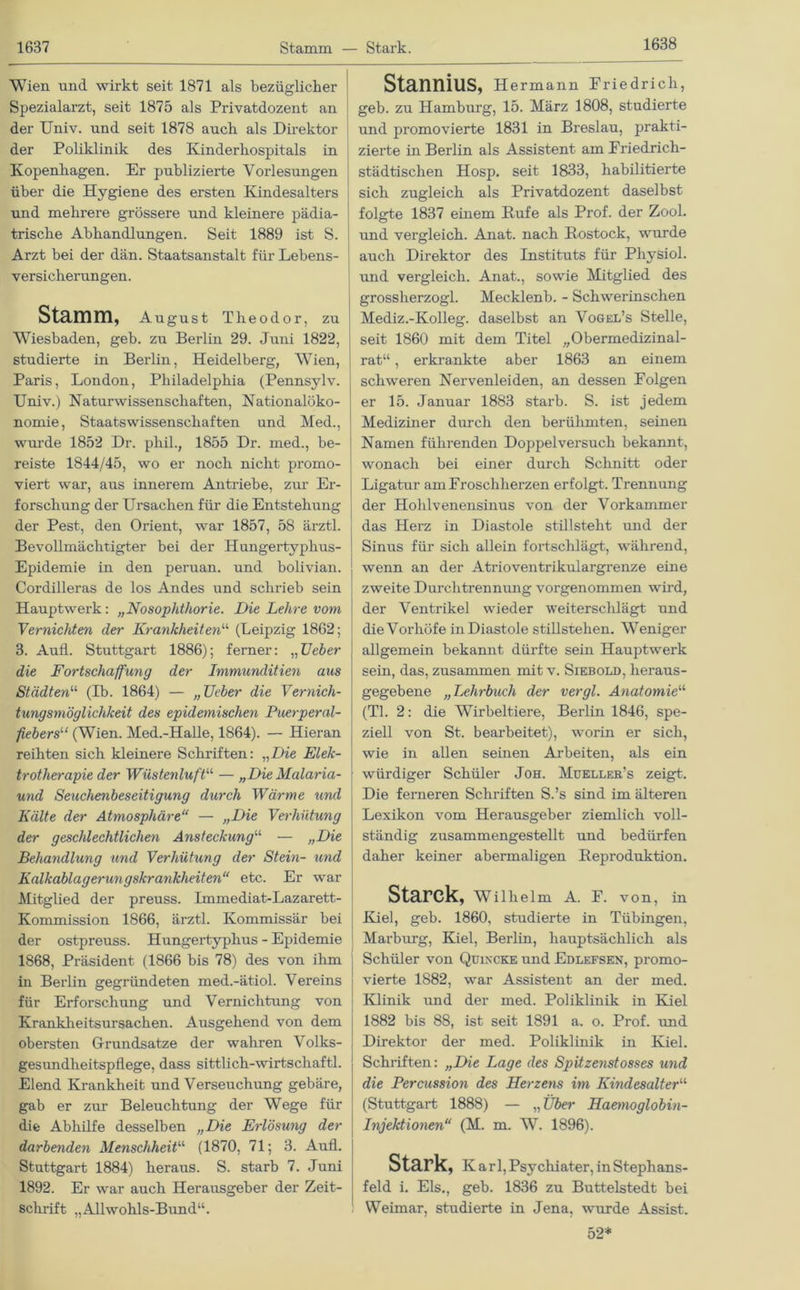 1638 Wien und wirkt seit 1871 als bezüglicher Spezialax’zt, seit 1875 als Privatdozent an der Univ. und seit 1878 auch als Direktor der Poliklinik des Kinderhospitals in Kopenhagen. Er publizierte Vorlesungen über die Hygiene des ersten Kindesalters und mehrere grössere und kleinere pädia- trische Abhandlungen. Seit 1889 ist S. Arzt bei der dän. Staatsanstalt für Lebens- versicherungen. Stamm, August Theodor, zu Wiesbaden, geb. zu Berlin 29. Juni 1822, studierte in Berlin, Heidelberg, Wien, Paris, London, Philadelphia (Pennsylv. Univ.) Naturwissenschaften, Nationalöko- nomie, Staats Wissenschaften und Med., wurde 1852 Dr. phil., 1855 Dr. med., be- reiste 1844/45, wo er noch nicht promo- viert war, aus innerem Antriebe, zxir Er- forschung der Ursachen für die Entstehung der Pest, den Orient, war 1857, 58 ärztl. Bevollmächtigter bei der Hungertyphus- Epidemie in den peruan. und bolivian. Cordilleras de los Andes und schrieb sein Hauptwerk: „Nosophthorie. Die Lehre vom Vernichten der Krankheitenu (Leipzig 1862; 3. Aufl. Stuttgart 1886); ferner: „Ueber die Fortschaffung der Immunditien aus Städten“ (Ib. 1864) — „Ueber die Vernich- tungsmöglichkeit des epidemischen Puerperal- fiebers11 (Wien. Med.-Halle, 1864). — Hieran reihten sich kleinere Schriften: „Die Elek- trotherapie der Wüste7duftu — „Die Malaria- und Seuchenbeseitigung durch Wärme und Kälte der Atmosphäre“ — „Die Verhütung der geschlechtlichen Ansteckung1,1, — „Die Behandlung und Verhütung der Stein- und Kalkablagerungskrankheiten“ etc. Er war Mitglied der preuss. Immediat-Lazarett- Kommission 1866, ärztl. Kommissär bei der ostpreuss. Hungertyphus - Epidemie 1868, Präsident (1866 bis 78) des von ihm in Berlin gegründeten med.-ätiol. Vereins für Erforschung und Vernichtung von Krankheitsursachen. Ausgehend von dem obersten Grundsätze der wahren Volks- gesundheitspflege, dass sittlich-wirtschaftl. Elend Krankheit und Verseuchung gebäre, gab er zur Beleuchtung der Wege für die Abhilfe desselben „Die Erlösung der darbenden Menschheit“ (1870, 71; 3. Aufl. Stuttgart 1884) heraus. S. starb 7. Juni 1892. Er war auch Herausgeber der Zeit- schrift „Allwohls-Bund“. Stannius, Hermann Friedrich, geb. zu Hamburg, 15. März 1808, studierte und promovierte 1831 in Breslau, prakti- zierte in Berlin als Assistent am Friedrich- städtischen Hosp. seit 1833, habilitierte sich zugleich als Privatdozent daselbst folgte 1837 einem Hufe als Prof, der Zool. und vergleich. Anat. nach Rostock, wurde auch Direktor des Instituts für Pliysiol. und vergleich. Anat., sowie Mitglied des grossherzogl. Mecklenb. - Schwerinschen Mediz.-Kolleg. daselbst an Vogel’s Stelle, seit 1860 mit dem Titel „Obermedizinal- rat“ , erkrankte aber 1863 an einem schweren Nervenleiden, an dessen Folgen er 15. Januar 1883 starb. S. ist jedem Mediziner durch den berühmten, seinen Namen führenden Doppel versuch bekannt, wonach bei einer durch Schnitt oder Ligatur am Froschherzen erfolgt. Trennung der Hohlvenensinus von der Vorkammer das Herz in Diastole stillsteht und der Sinns für sich allein fortschlägt, während, wenn an der Atrioventrikulargrenze eine zweite Durchtrennung vorgenommen wird, der Ventrikel wieder weiterschlägt und die Vorhöfe in Diastole Stillstehen. Weniger allgemein bekannt dürfte sein Hauptwerk sein, das, zusammen mit v. Siebolo, hex-aus- gegebene „Lehrbuch der vergl. Anatomie1,1' (TI. 2: die Wirbeltiere, Bexdin 1846, spe- ziell von St. bearbeitet), worin er sich, wie in allen seinen Arbeiten, als ein würdiger Schüler Joh. Mueller’s zeigt. Die feineren Schriften S.’s sind im älteren Lexikon vom Herausgeber ziemlich voll- ständig zusammengestellt und bedürfen daher keiner abermaligen Reprodxiktion. Starck, Wilhelm A. F. von, in Kiel, geb. 1860, stxxdierte in Tübingexx, Mai'burg, Kiel, Berlin, hauptsächlich als Schüler von Qüxxcke und Edlefsen, pi’omo- vierte 1882, war Assistent an der med. Klinik xuxd der med. Poliklinik in Kiel 1882 bis 88, ist seit 1891 a. o. Px-of. und Direktor der med. Poliklinik in Kiel. Schi'iften: „Die Lage des Spitzenstosses und die Percussion des Herzens im Kindesalter11 (Stuttgart 1888) — „Über Haemoglobin- Injektionen“ (M. m. W. 1896). Stark, Karl, Psychiater, in Stephans- feld i. Eis., geb. 1836 zu Buttelstedt bei Weimar, studierte in Jena, wurde Assist. 52*