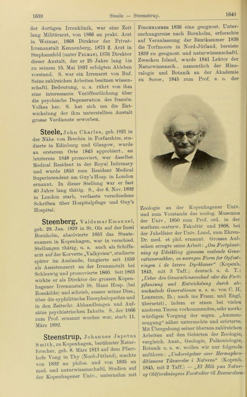 1640 der dortigen Irrenklinik, war eine Zeit lang Militärarzt, von 1866 an prakt. Arzt in Weimar, 1868 Direktor der Privat- irrenanstalt Kennenberg, 1873 2. Arzt in Stepliansfeld (unter Pelman), 1876 Direktor dieser Anstalt, der er 25 Jalire lang bis zu seinem 15. Mai 1897 erfolgten Ableben Vorstand. S. war ein Irrenarzt von Ruf. Seine zahlreichen Arbeiten besitzen Wissen- schaft! Bedeutung, u. a. rührt von ihm eine interessante Veröffentlichung über die psychische Degeneration des französ. Volkes her. S. hat sich um die Ent- wickelung der ihm unterstellten Anstalt grosse Verdienste erworben. Steele, John Charles, geb. 1821 in i der Nähe von Brecliin in Forfarsliire, stu- dierte in Edinburg und Glasgow, wurde an ersterem Orte 1843 approbiert, an letzterem 1848 promoviert, war daselbst Medical Resident in der Royal InRrmary und wurde 1853 zum Resident Medical Superintendent am Guy’sHosp. in London ernannt. In dieser Stellung war er fast 40 Jahre lang tliätig. S., der 6. Nov. 1892 in London starb, verfasste verschiedene Schriften über Hospitalpflege und Guy’s Hospital. Steenberg, V aldemar Emanuel, geb. 29. Jan. 1829 in St. Ols auf der Insel Bornholm, absolvierte 1853 das Staats- examen in Kopenhagen, war in verschied. Stellungen tliätig, u. a. auch als Schiffs- arzt auf der Korvette „Valkyrien“, studiei te später im Auslande, fungierte seit 1859 als Assistenzarzt an der Irrenanstalt bei Schleswig und promovierte 1860. Seit 1863 wirkte er als Direktor der grossen Kopen- hagener Irrenanstalt St. Hans Hosp. (bei Roeskilde) und schrieb, ausser seiner Diss., über die syphilitische Encephalopathie und in den Zeitschr. Abhandlungen und Auf- sätze psychiatrischen Inhalts. S., dei lb66 zum Prof, ernannt worden war, starb 11. März 1892. Steenstrup, Johannes Japetus S mith, zu Kopenhagen, berühmter Natur- forscher, geb. 8. März 1813 auf dem Pfarr- hofe Vang in Thy (Nord-Jütland), machte von 1832 an philos. und von 1835 an med. und naturwissenschaftl. Studien auf der Kopenhagen er Univ., unternahm mit Forchhammer 1836 eine geognost. Unter- suchungsreise nach Bornholm, erforschte auf Veranlassung der Rentkammer 1838 die Torfmoore in Nord-Jütland, bereiste 1839 zu geognost. und naturwissenschaftl. Zwecken Island, wurde 1841 Lektor der Naturwissensch., namentlich der Mine- ralogie und Botanik an der Akademie zu Soroe, 1845 zum Prof. e. o. der Zoologie an der Kopenhagener Univ. und zum Vorstande des zoolog. Museums der Univ, 1850 zum Prof. ord. in der mathem.-naturw. Fakultät und 1868, bei der Jubelfeier der Univ. Lund, zum Ehren- Dr. med. et phil. ernannt. Grosses Auf- sehen erregte seine Arbeit: „Om Fortplant- ning og Udvikling gjennem vexlende Gene- ration sraekker, en saeregen Form for Opfost- ringen i de lavere Dyrklasser“ (Kopenli. 1842, mit 3 Taff.; deutsch u. d. T.: „lieber den Generationsu'echsel oder die Fort- pflanzung und Entwickelung durch ab- iveehselnde Generationen u. s. w. von C. H. Lorenzen, Ib.; auch ins Franz, und Engl, übersetzt), indem er einen bei vielen niederen Tieren vorkommenden, sein- merk- würdigen Vorgang der sogen. „Ammen- zeugung“ näher untersuchte und erörteite. Mit Übergehung seiner überaus zahlreichen Arbeiten auf den Gebieten der Zoologie, vergleich. Anat., Geologie, Paläontologie, Botanik u. s. w. wollen wir nur folgende anführen: „TJndersögelser over Hermaphro- ditismens Tilvaerelse i Naturen“ (Kopenli. 1845, mit 2 Taff.) — „Et Blik paa Natur- og Oldforskningens Forstudier til Besvarelsen