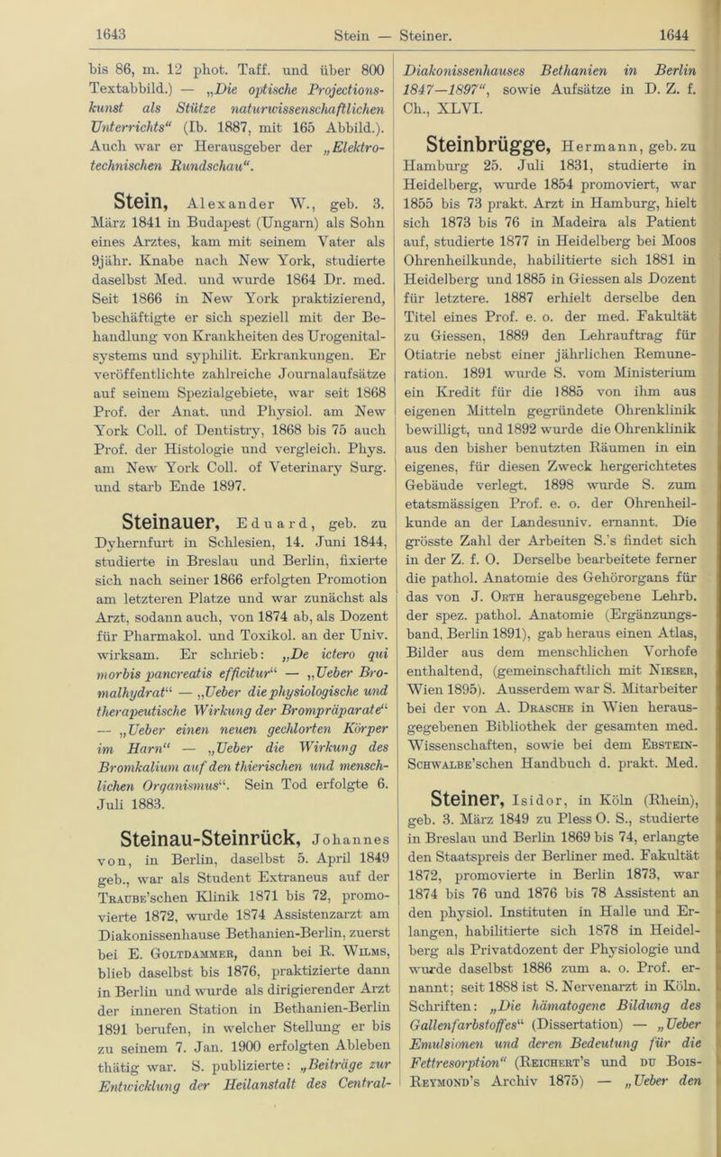 bis 86, m. 12 pliot. Taff, und über 800 Textabbild.) — „Die optische Projections- kunst als Stütze naturwissenschaftlichen Unterrichts“ (Ib. 1887, mit 165 Abbild.). Auch war er Herausgeber der „Elektro- technischen Rundschau“. Stein, Alexander W., geb. 3. März 1841 in Budapest (Ungarn) als Sohn eines Arztes, kam mit seinem Vater als 9jälir. Knabe nach New York, studierte daselbst Med. und wurde 1864 Dr. med. Seit 1866 in New York praktizierend, beschäftigte er sich speziell mit der Be- handlung von Krankheiten des Urogenital- systems und sypliilit. Erkrankungen. Er veröffentlichte zahlreiche Journalaufsätze auf seinem Spezialgebiete, war seit 1868 Prof, der Anat. und Pliysiol. am New York Coli, of Dentistry, 1868 bis 75 auch Prof, der Histologie und vergleich. Phys. am New York Coli, of Veterinary Surg. und starb Ende 1897. Steinauer, e d u a r d, geb. zu Dykernfurt in Schlesien, 14. Juni 1844, studierte in Breslau und Berlin, fixierte sich nach seiner 1866 erfolgten Promotion am letzteren Platze und war zunächst als Arzt, sodann auch, von 1874 ab, als Dozent für Pharmakol. und Toxikol. an der Univ. wirksam. Er schrieb: „De ictero qui morbis pancreatis efficitur“ — „Ueber Bro- malhydrat11 — „ Ueber die physiologische und therapeutische Wirkung der Brompräparateu — „Ueber einen neuen gechlorten Körper im Harn“ — „Ueber die Wirkung des Bromkalium auf den thierischen und mensch- lichen Organismus“. Sein Tod erfolgte 6. Juli 1883. Steinau-Steinrück, j ohannes von, in Berlin, daselbst 5. April 1849 geb., war als Student Extraneus auf der TRAUBE’sclien Klinik 1871 bis 72, promo- vierte 1872, wurde 1874 Assistenzarzt am Diakonissenhause Bethanien-Berlin, zuerst bei E. Coltdammer, dann bei B. Wilms, blieb daselbst bis 1876, praktizierte dann in Berlin und wurde als dirigierender Arzt der inneren Station in Bethanien-Berlin 1891 berufen, in welcher Stellung er bis zu seinem 7. Jan. 1900 erfolgten Ableben thätig war. S. publizierte: ,,Beiträge zur Entwicklung der Heilanstalt des Central- Diakonissenhauses Bethanien in Berlin 1847—1897“, sowie Aufsätze in D. Z. f. Ck., XLVI. Steinbrügge, Hermann, geb. zu Hamburg 25. Juli 1831, studierte in Heidelberg, wurde 1854 promoviert, war 1855 bis 73 prakt. Arzt in Hamburg, hielt sich 1873 bis 76 in Madeira als Patient auf, studierte 1877 in Heidelberg bei Moos Ohrenheilkunde, habilitierte sich 1881 in Heidelberg und 1885 in Giessen als Dozent für letztere. 1887 erhielt derselbe den Titel eines Prof. e. o. der med. Eakultät zu Giessen, 1889 den Lehrauftrag für Otiatrie nebst einer jährlichen Remune- ration. 1891 wurde S. vom Ministerium ein Kredit für die 1885 von ihm aus eigenen Mitteln gegründete Ohrenklinik bewilligt, und 1892 wurde die Ohrenklinik aus den bisher benutzten Räumen in ein eigenes, für diesen Zweck hergerichtetes Gebäude verlegt. 1898 wurde S. zum etatsmässigen Prof. e. o. der Ohrenheil- kunde an der Landesuniv. ernannt. Die grösste Zahl der Arbeiten S.’s findet sich in der Z. f. 0. Derselbe bearbeitete ferner die pathol. Anatomie des Gehörorgans für das von J. Orth herausgegebene Lehrb. der spez. pathol. Anatomie (Ergänzungs- band, Berlin 1891), gab heraus einen Atlas, Bilder aus dem menschlichen Vorhofe enthaltend, (gemeinschaftlich mit Nieser, Wien 1895). Ausserdem war S. Mitarbeiter bei der von A. Dräsche in Wien heraus- gegebenen Bibliothek der gesamten med. Wissenschaften, sowie bei dem Ebstein- ScHWALBE’schen Handbuch d. prakt. Med. Steiner, isidor, in Köln (Rhein), geb. 3. März 1849 zu Pless O. S., studierte in Breslau und Berlin 1869 bis 74, erlangte den Staatspreis der Berliner med. Eakultät 1872, promovierte in Berlin 1873, war 1874 bis 76 und 1876 bis 78 Assistent an den physiol. Instituten in Halle und Er- langen, habilitierte sich 1878 in Heidel- berg als Privatdozent der Physiologie und wurde daselbst 1886 zum a. o. Prof, er- nannt; seit 1888 ist S. Nervenarzt in Köln. Schriften: „Die hämatogene Bildung des Gallenfarbstoffes“ (Dissertation) — „Ueber Emulsionen und deren Bedeutung für die Fettresorption“ (Reichert’s und du Bois- Reymond’s Archiv 1875) — „Ueber den