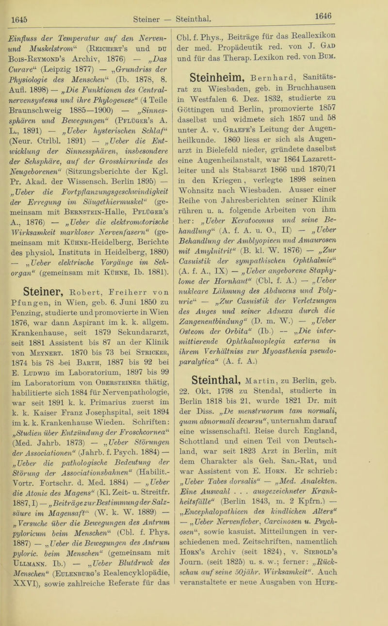 1646 Einfluss der Temperatur auf den Nerven- und Muskelstrom“ (Reichert’s und du Bois-Reymond’s Archiv, 1876) — „Das Curare“ (Leipzig 1877) — „Grundriss der Physiologie des Menschen“ (Ib. 1878, 8. Aufl. 1898) — „Die Funktione?i des Central- nervensystems und ihre Phylogenese“ (4 Teile Braunschweig 1885—1900) — „Sinnes- sphären und Bewegungen“ (Pflüger’s A. L., 1891) — „Ueber hysterischen Schlaf“ (Neur. Ctrlbl. 1891) — „lieber die Ent- wicklung der Sinnessphären, insbesondere der Sehsphäre, auf der Grosshirnrinde des Neugeborenen“ (Sitzungsberichte der Kgl. Pr. Akad. der Wissensch. Berlin 1895) — „ Ueber die Fortpflanzungsgeschivindigkeit der Erregung im Säugethiermuskel“ (ge- meinsam mit BERNSTEiN-Halle, Pflüger’s A., 1876) — „Ueber die elektromotorische Wirksamkeit markloser Nervenfasern“ (ge- meinsam mit KüHNE-Heidelberg, Berichte des physiol. Instituts in Heidelberg, 1880) — „ Ueber elektrische Vorgänge im Seh- organ“ (gemeinsam mit Kühne, Ib. 1881). Steiner, Robert, Preiherr von Pfungen, in Wien, geb. 6. Juni 1850 zu Penzing, studierte und promovierte in Wien 1876, war dann Aspirant im k. k. allgem. Krankenhause, seit 1879 Sekundararzt, seit 1881 Assistent bis 87 an der Klinik von Meynert. 1870 bis 73 bei Stricker, 1874 bis 78 -bei Barth, 1887 bis 92 bei E. Ludwig im Laboratorium, 1897 bis 99 im Laboratorium von Obersteiner thätig, habilitierte sich 1884 für Nervenpatliologie, war seit 1891 k. k. Primarius zuerst im k. k. Kaiser Franz Josephspital, seit 1894 im k. k. Krankenhause Wieden. Schriften: „Studien über Entzündung der Froschcornea“ (Med. Jahrb. 1873) — „Ueber Störungen der Associationen“ (Jahrb. f. Psych. 1884) — „Ueber die pathologische Bedeidung der Störung der Associationsbahnen“ (Habilit.- Vortr. Fortschr. d. Med. 1884) — „Ueber die Atonie des Magens“ (Kl. Zeit- u. Streitfr. 1887,1) — „ Beiträge zurBestimmung der Salz- säure im Magensaft“ (W. k. W. 1889) — „ Versuche über die Bewegungen des Antrum pyloricum beim Menschen“ (Cbl. f. Phys. 1887) — „ Ueber die Bewegungen des Antrum pyloric. beim Menschen“ (gemeinsam mit Ullmann. Ib.) — „Ueber Blutdruck des Menschen“ (Eulenburg’s Realencyklopädie, XXVI), sowie zahlreiche Referate für das Cbl. f. Phys., Beiträge für das Reallexikon der med. Propädeutik red. von J. Gr ad und für das Therap. Lexikon red. von Bum. Steinheim, Bernhard, Sanitäts- rat zu Wiesbaden, geb. in Bruchhausen in Westfalen 6. Dez. 1832, studierte zu I Göttingen und Berlin, promovierte 1857 ! daselbst und widmete sich 1857 und 58 unter A. v. Graefe’s Leitung der Augen- heilkunde. 1860 liess er sich als Augen- arzt in Bielefeld nieder, gründete daselbst eine Augenheilanstalt, war 1864 Lazarett- leiter und als Stabsarzt 1866 und 1870/71 in den Kriegen, verlegte 1898 seinen Wohnsitz nach Wiesbaden. Ausser einer Reihe von Jahresberichten seiner Klinik rühren u. a. folgende Arbeiten von ihm her: „Ueber Keratoconus und seine Be- handlung“ (A. f. A. u. 0., II) — „Leber Behandlung der Amblyopieen und Amaurosen mit Amylnitrit“ (B. kl. W. 1876) — „Zur Casuistik der sympathischen Ophthalmie“ (A. f. A., IX) — „ Ueber angeborene Staphy- lome der Hornhaut“ (Cbl. f. A.) — „Leber nukleare Lähmung des Abducens und Poly- urie“ — „Zur Casuistik der Verletzungen des Auges und seiner Adnexa durch die Zangenentbindung“ (D. m. W.) — „Ueber Osteom der Orbita“ (Ib.) — „Die inter- mittierende Ophthalmoplegia externa in ihrem Verhältniss zur Myoasthenia pseudo- paralytica“ (A. f. A.) Steinthal, Martin, zu Berlin, geb. 22. Okt. 1798 zu Stendal, studierte in Berlin 1818 bis 21, wurde 1821 Dr. mit der Diss. „De menstruorum tarn normali, quam atmormali decursu“, unternahm darauf eine Wissenschaft! Reise durch England, Schottland und einen Teil von Deutsch- land, war seit 1823 Arzt in Berlin, mit dem Charakter als Geh. San.-Rat, und war Assistent von E. Horn. Er schrieb: „Ueber Tabes dorsalis“ — „Med. Analekten. Eine Auswahl . . . ausgezeichneter Krank- heitsfälle“ (Berlin 1843, m. 2 Ivpfm.) — „Encephalopathieen des kindlichen Alters“ — „ Ueber Nervenfieber, Carcinosen u. Psych- osen“, sowie kasuist. Mitteilungen in ver- schiedenen med. Zeitschriften, namentlich Horn’s Archiv (seit 1824), v. Siebold’s Journ. (seit 1825) u. s. w.; ferner: „Rück- schau auf seine öOjähr. Wirksamkeit“. Auch veranstaltete er neue Ausgaben von Hufe-
