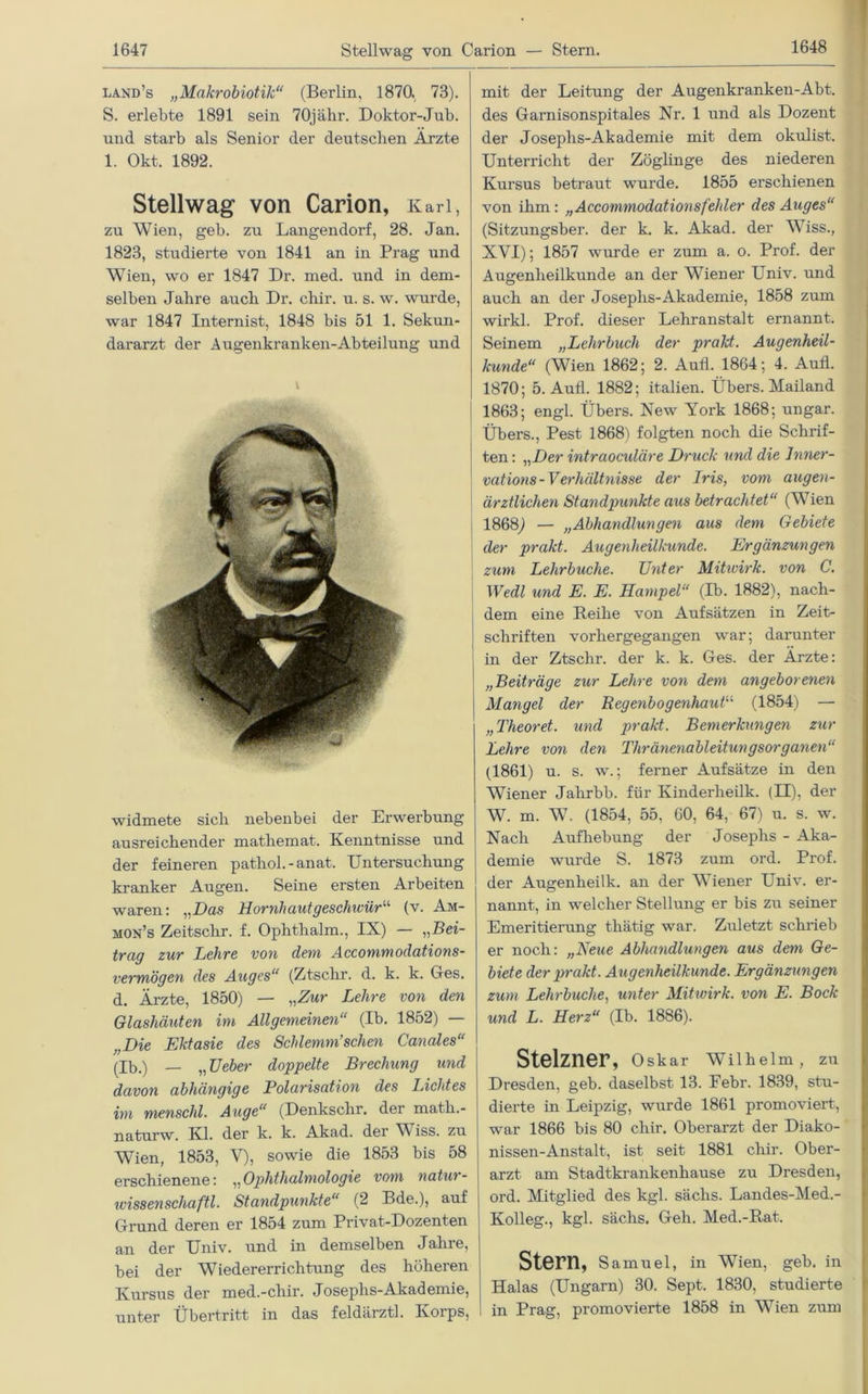 land’s „Makrobiotik“ (Berlin, 1870, 73). S. erlebte 1891 sein 70jähr. Doktor-Jub. und starb als Senior der deutschen Arzte 1. Okt. 1892. Stellwag von Carion, Karl, zu Wien, geb. zu Langendorf, 28. Jan. 1823, studierte von 1841 an in Prag und Wien, wo er 1847 Dr. med. und in dem- selben Jahre auch Dr. chir. u. s. w. wurde, war 1847 Internist, 1848 bis 51 1. Sekun- dararzt der Augenkranken-Abteilung und widmete sich nebenbei der Erwerbung ausreichender mathemat. Kenntnisse und der feineren pathol.-anat. Untersuchung kranker Augen. Seine ersten Arbeiten waren: „Das Hornhautgeschwüru (v. Am- mon’s Zeitschr. f. Ophthalm., IX) — „Bei- trag zur Lehre von dem Accommodations- vermögen des Auges“ (Ztschr. d. k. k. Ges. d. Ärzte, 1850) — „Zur Lehre von den Glashäuten im Allgemeinen“ (Ib. 1852) „Die Ektasie des Schlemm’sehen Canales“ (Ib.) — „ Ueber doppelte Brechung und davon abhängige Polarisation des Lichtes im menschl. Auge“ (Denkschr. der math.- naturw. Kl. der k. k. Akad. der Wiss. zu Wien, 1853, V), sowie die 1853 bis 58 erschienene: „Ophthalmologie vom natur- ivissenschaftl. Standpunkte“ (2 Bde.), auf Grund deren er 1854 zum Privat-Dozenten an der Univ. und in demselben Jahre, bei der Wiedererrichtung des höheren Kursus der med.-chir. Josephs-Akademie, unter Übertritt in das feldärztl. Korps, mit der Leitung der Augenkranken-Abt. des Garnisonspitales Nr. 1 und als Dozent der Josephs-Akademie mit dem okulist. Unterricht der Zöglinge des niederen Kursus betraut wurde. 1855 erschienen von ihm: „Accommodationsfehler des Auges“ (Sitzungsber. der k. k. Akad. der Wiss., XVI); 1857 wurde er zum a. o. Prof, der Augenheilkunde an der Wiener Univ. und auch an der Josephs-Akademie, 1858 zum wirkl. Prof, dieser Lehranstalt ernannt. Seinem „Lehrbuch der prakt. Augenheil- kunde“ (Wien 1862; 2. Aufl. 1864; 4. Aufl. 1870; 5. Auii. 1882; italien. Übers. Mailand 1863; engl. Übers. New York 1868; ungar. Übers., Pest 1868) folgten noch die Schrif- ten : „Der intraoeuläre Druck und die Inner- vations-Verhältnisse der Iris, vom augen- ärztlichen Standpunkte aus betrachtet“ (Wien l 1868,) — „Abhandlungen aus dem Gebiete ' der prakt. Augenheilkunde. Ergänzungen zum Lehrbuche. Unter Mitivirk. von C. Wedl und E. E. Hampel“ (Ib. 1882), nach- dem eine Reihe von Aufsätzen in Zeit- schriften vorhergegangen war; darunter in der Ztschr. der k. k. Ges. der Ärzte: „Beiträge zur Lehre von dem angeborenen Mangel der Regenbogenhaut“ (1854) — „Theoret. und prakt. Bemerkungen zur Lehre von den Thränenableitungsorganen“ (1861) u. s. w.; ferner Aufsätze in den Wiener Jalirbb. für Kinderheilk. (II), der W. m. W. (1854, 55, 60, 64, 67) u. s. w. Nach Aufhebung der Josephs - Aka- demie wurde S. 1873 zum ord. Prof, der Augenheilk. an der Wiener Univ. er- nannt, in welcher Stellung er bis zu seiner Emeritierung thätig war. Zuletzt schrieb er noch: „Neue Abhandlungen aus dem Ge- biete der prakt. Augenheilkunde. Ergänzungen zum Lehrbuche, unter Mitivirk. von E. Bock und L. Herz“ (Ib. 1886). Stelzner, Oskar Wilhelm, zu Dresden, geb. daselbst 13. Eebr. 1839, stu- dierte in Leipzig, wurde 1861 promoviert, war 1866 bis 80 chir. Oberarzt der Diako- nissen-Anstalt, ist seit 1881 chir. Ober- arzt am Stadtkrankenhause zu Dresden, ord. Mitglied des kgl. sächs. Landes-Med.- Kolleg., kgl. sächs. Geh. Med.-Rat. Stern, Samuel, in Wien, geb. in Halas (Ungarn) 30. Sept. 1830, studierte in Prag, promovierte 1858 in Wien zum