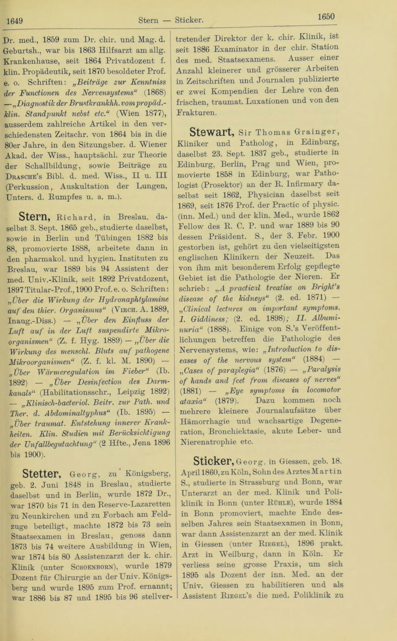 1650 Dr. med., 1859 zum Dr. chir. und Mag. d. Geburtsh., war bis 1863 Hilfsarzt am allg. Krankenbause, seit 1864 Privatdozent f. klin. Propädeutik, seit 1870 besoldeter Prof, e. o. Schriften: „Beiträge zur Kenntniss der Functionen des Nervensystems“ (1868) —„Diagnostik der Brustkrankhh. vompropäd.- klin. Standpunkt nebst etc.“ (Wien 1S77), ausserdem zahlreiche Artikel in den ver- schiedensten Zeitschr. von 1864 bis in die 80er Jahre, in den Sitzungsber. d. Wiener Akad. der Wiss., hauptsächl. zur Theorie der Schallbildung, sowie Beiträge zu Drasche’s Bibi. d. med. Wiss., II u. III (Perkussion, Auskultation der Lungen, Unters, d. Rumpfes u. a. m.). Stern, Richard, in Breslau, da- | selbst 3. Sept. 1865 geb., studierte daselbst, sowie in Berlin und Tübingen 1882 bis 88, promovierte 1888, arbeitete dann in den pharmakol. und liygien. Instituten zu Breslau, war 1889 bis 94 Assistent der med. Univ.-Klinik, seit 1892 Privatdozent, 1897 Titular-Prof., 1900 Prof. e. o. Schriften: „Über die Wirkung der Hydronaphtylamine auf den thier. Organismus“ (Virch. A. 1889, Inaug.-Diss.) — „ Über den Einfluss der Luft auf in der Luft suspendirte Mikro- organismen“ (Z. f. Hyg. 1889) — „Über die Wirkung des menschl. Bluts auf pathogene Mikroorganismen“ (Z. f. kl. M. 1890) — „Über Wärmeregxdation im Fieber“ (Ib. 1892) — „Über Desinfection des Darm- kanals“ (Habilitationsschr., Leipzig 1892) — „Klinisch-baderiol. Beitr. zur Path. und Ther. d. Abdominaltyphus“ (Ib. 1895) — „Über traumat. Entstehung innerer Krank- heiten. Klin. Studien mit Berücksichtigung der Unfallbegutachtung“ (2 Hfte., Jena 1896 bis 1900). Stetter, Georg, zu' Königsberg, geb. 2. Juni 1848 in Breslau, studierte daselbst und in Berlin, wurde 1872 Dr., war 1870 bis 71 in den Reserve-Lazaretten zu Neunkirchen und zu Forbach am Feld- zuge beteiligt, machte 1872 bis 73 sein Staatsexamen in Breslau, genoss dann 1873 bis 74 weitere Ausbildung in Wien, war 1874 bis 80 Assistenzarzt der k. chir. Klinik (unter Schoenborn), wurde 1879 Dozent für Chirurgie an der Univ. Königs- berg und wurde 1895 zum Prof, ernannt; war 1886 bis 87 und 1895 bis 96 stellver- tretender Direktor der k. chir. Klinik, ist seit 1886 Examinator in der chir. Station des med. Staatsexamens. Ausser einer Anzahl kleinerer und grösserer Arbeiten in Zeitschriften und Journalen publizierte er zwei Kompendien der Lehre von den frischen, traumat. Luxationen und von den Frakturen. Stewart, Sir Thomas Grainger, Kliniker und Patholog, in Edinburg, daselbst 23. Sept. 1837 geb., studierte in Edinburg, Berlin, Prag und Wien, pro- movierte 1858 in Edinburg, war Patho- logist (Prosektor) an der R. Infirmary da- selbst seit 1862, Pliysician daselbst seit 1869, seit 1876 Prof, der Practic of physic. (inn. Med.) und der klin. Med., wurde 1862 Fellow des R. C. P. und war 1889 bis 90 dessen Präsident. S., der 3. Febr. 1900 gestorben ist, gehört zu den vielseitigsten englischen Klinikern der Neuzeit. Das von ihm mit besonderem Erfolg gepflegte Gebiet ist die Pathologie der Nieren. Er schrieb: „fl practical treatise on Bright’s disease of the kidneys“ (2. ed. 1871) „Clinical lectures on important Symptoms. 1. Giddiness; (2. ed. 1898); II. Albumi- nuria“ (1888). Einige von S.’s Veröffent- lichungen betreffen die Pathologie des Nervensystems, wie: „Introduction to dis- eases of the nervous System“ (1884) — „Gases of paraplegia“ (1876) — „Paralysis of hands and feest from diseases of nerves“ (1881) — »Fye Symptoms in locomotor ataxia“ (1879). Dazu kommen noch mehrere kleinere Journalaufsätze über Hämorrhagie und wachsartige Degene- ration, Bronchiektasie, akute Leber- und Nierenatrophie etc. Sticker, Ge o rg. in Giessen, geb. 18. April 1860, zu Köln, Sohn des Arztes Martin S., studierte in Strassburg und Bonn, war Unterarzt an der med. Klinik und Poli- klinik in Bonn (unter Rühle), wurde 1884 in Bonn promoviert, machte Ende des- selben Jahres sein Staatsexamen in Bonn, war dann Assistenzarzt an der med. Klinik in Giessen (unter Riegel), 1896 prakt. Arzt in Weilburg, dann in Köln. Er verliess seine grosse Praxis, um sich 1895 als Dozent der inn. Med. an der Univ. Giessen zu habilitieren und als I Assistent Riegel’s die med. Poliklinik zu
