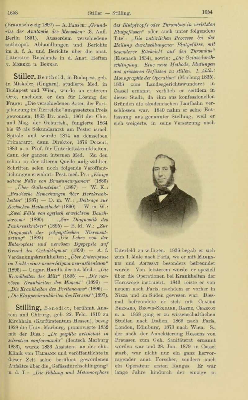 (Braunschweig 1897) — A. Pansch: „Gr und- riss der Anatomie des Menschen“ (3. Aufl. Berlin 1891). Ausserdem verschiedene anthropol. Abhandlungen und Berichte im A. f. A. und Berichte über die anat. Litteratur Russlands in d. Anat. Heften v. Merkel u. Bonnet. Stiller, Be rthold, in Budapest, geb. in Miskolcz (Ungarn), studierte Med. in Budapest und Wien, wurde an ersterem Orte, nachdem er den für Lösung der Frage: „Die verschiedenen Arten der Fort- pflanzung im Tierreiche ausgesetzten Preis gewonnen, 1863 Dr. med., 1864 der Chir. und Mag. der Geburtsh., fungierte 1864 bis 65 als Sekundararzt am Pester israel. Spitale und wurde 1874 an demselben Primararzt, dann Direktor, 1876 Dozent, 1883 a. o. Prof, für Unterleibskrankheiten, dann der ganzen internen Med. Zu den schon in der älteren Quelle aufgezählten Schriften seien noch folgende Veröffent- lichungen erwähnt: Pest. med. Pr.: „Einige seltene, Fälle von Brustaneurysmenu (1886) — „Über Gallensteine“ (1887) — W. K.: „Practische Bemerkungen über Herzkrank- heiten“ (1887) — D. m. W.: „Beiträge zur Kochschen Heilmethode1,1 (1890) — W. m. W.: „Zwei Fälle von cystisch erweichtem Bauch- sarcom“ (1890) — „Zur Diagnostik des Pankreaskrebses“ (1895) — B. kl. W.: „Zur Diagnostik der polycystischen Nierenent- artung“ (1892) — „Die Lehre von der Enteroptose und nervösen Dyspepsie auf Grund des Costalstigmas“ (1899) — A. f. Verdauungskrankheiten: „ Über Enteroptose im Lichte eines neuen Stigma neurasthenicum11 (1896) — Ungar. Handb. der int. Med.: „Die Krankheiten der Milz“ (1895) — „Die ner- vösen Krankheiten des Magens“ (1896) — „Die Krankheiten des Peritoneums11, (1896) — „Die Klappenkrankheiten des Herzens“ {1897). Stilling, Benedict, berühmt. Ana- tom und Chirurg, geb. 22. Febr. 1810 zu Kirchhain i Kurfürstentum Hessen), bezog 1828 die Univ. Marburg, promovierte 1832 mit der Diss.: „De pupilla artificiali in sclerotica conformanda“ (deutsch Marburg 1833), wurde 1833 Assistent an der chir. Klinik von Ullmann und veröffentlichte in dieser Zeit seine berühmt gewordenen Aufsätze über die„Gefässdurchsclilingung u. d. T.: „Die Bildung und Metamorphose des Blutpfropfs oder Thrombus in verletzten Blutgefässen“ oder auch unter folgendem Titel: „Die natürlichen Processe bei der Heilung durchsclilungener Blutgefässe, mit besonderer Rücksicht auf den Thrombus“ (Eisenach 1834), sowie: „Die Gefässdurch- scfUingung. Eine neue Methode, Blutungen aus grösseren Gefässen zu stillen. 1. Abth.: Monographie der Operation“ (Marburg 1835). 1833 zum Landesgerichtswundarzt in Cassel ernannt, verblieb er seitdem in dieser Stadt, da ihm aus konfessionellen Gründen die akademischen Laufbahn ver- schlossen war. 1840 nahm er seine Ent- lassung aus genannter Stellung, weil er sich weigerte, in seine Versetzung nach Eiterfeld zu willigen. 1836 begab er sich zum 1. Male nach Paris, wo er mit Magen- die und Amussat besonders befreundet wurde. Von letzterem wurde er speziell über die Operationen bei Krankheiten der Harnwege instruiert. 1843 reiste er von neuem nach Paris, nachdem er vorher in Nizza und im Süden gewesen war. Dies- mal befreundete er sich mit Claude Bernard, Brown-Säquard, Bayer, Charcot u. a. 1858 ging er zu wissenschaftlichen Studien nach Italien, 1869 nach Paris, London, Edinburg, 1873 nach Wien. S., der nach der Annektierung Hessens von Preussen zum Geh. Sanitätsrat ernannt worden war und 28. Jan. 1879 in Cassel starb, war nicht nur ein ganz hervor- ragender anat. Forscher, sondern auch ein Operateur ersten Banges. Er war lange Jahre hindurch der einzige in