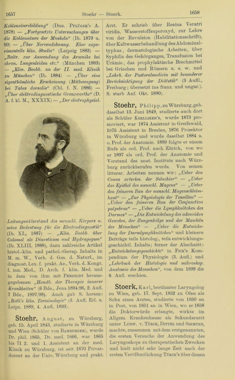 1658 Arzt. Er schrieb über Resina Yeratri Kohlensäurebildung“ (Diss. Pflüger’s A. 1878) — „Fortgesetzte Untersuchungen über die Kohlensäure der Muskeln“ (Ib. 1879 u. 80) — „Uber Nervendehnung. Eine expe- rimentelle klm. Studie“ (Leipzig 1883) — „Beitr. zur Anivendung des Arseniks bei chron. Lungenleiden etc.“ (München. 1883) — „KLin. Beobb. an der II. med. Klinik zu München“ (Ib. 1884) — „Über eine eigentümliche Erscheinung (Mitbewegung) bei Tabes dorsalis“ (Cbl. f. N. 1886) — „Über elektrodiagnostische Grenzwerte“ (D. A. f. kl. M., XXXIX) — „Her electrophysiol. Leitungswiderstand des menschl. Körpers u. seine Bedeutung für die Eledrodiagnostik“ (Ib. XL, 1887) — „Klin. Beobb. über Calomel als Diureticum und Hydragogum“ (Ib. XLIH, 1888), dazu zahlreiche Artikel kistol.-klin. und pathol.-therap. Inhalts in M. m. W., Verh. d. Ges. d. Naturf., im diagnost. Lex. f. prakt. Ae., Yerh. d. Kongr. f. inn. Med., D. Arch. f. klin. Med. und in dem von ihm mit Penzoldt heraus- gegebenen „Handb. der Therapie innerer Krankheiten“ (6 Bde., Jena 1894/96, 2. Aufl. 7 Bde., 1897/98). Auch gab S. heraus: „Both's klin. Terminologie“ (3. Aufl. Erl. u. Leipz. 1889, 4. Aufl. 1893). Stoehr, August, zu Würzburg, geb. 15. April 1843, studierte in Würzburg und Wien (Schüler von Bambkrger), wurde Br. phil. 1865. Dr. med. 1866, war 1865 bis 71 2. und 1. Assistent an der med. Klinik zu Würzburg, ist seit 1870 Privat- dozent an der Univ. Würzburg und prakt. viridis, Wasserstoffsuperoxyd, zur Lehre von der Revulsion (Habilitationsschrift), über Kaltwasserbehandlung des Abdominal- typhus , dermatologische Arbeiten, über Syphilis des Gehörganges, Transfusion bei Urämie, das prophylaktische Brechmittel bei Griechen und Römern u. s. w. und „Le/irö. der Pastoralmedicin mit besonderer Berücksichtigung der Diätetik“ (3 Aufll., Preiburg; übersetzt ins franz. und ungar.). S. starb Anf. Okt. 1890). Stoehr, Phi 1 ip p, zuWürzburg,geb. daselbst 13. Juni 1849, studierte auch dort als Schüler Koelliker’s, wurde 1873 pro- moviert, war 1874 Assistent in Greifswald, 1875 Assistent in Breslau, 1876 Prosektor in Würzburg und wurde daselbst 1884 a. o. Prof, der Anatomie. 1889 folgte er einem Rufe als ord. Prof, nach Zürich, von wo er 1897 als ord. Prof, der Anatomie und Vorstand des anat. Instituts nach Würz- burg zurückberufen wurde. Von seinen litterar. Arbeiten nennen wir: „Ueber den Conus arteriös, der Selachier“ — „Ueber das Epithel des menschl. Magens“ — „ Ueber den feineren Bau der menschl. Magenschleim- haut“ — „Zur Physiologie der Tonsillen“ — „Ueber den feineren Bau der Conjunctiva palpebrae“ — „ Ueber die Lymphknötchen des Darmes“ — „Die Entwickelung des adenoiden Gewebes, der Zungenbälge und der Mandeln des Menschen“ — „Ueber die Entwicke- lung der Darmlymphknötchen“ und kleinere Beiträge teils histolog., teils entwicklungs- gescliiclitl. Inhalts; ferner der Abschnitt: „Entwickelung*geschiehte“ in Eick’s Kom- pendium der Physiologie (3. Aufl.) und „Lehrbuch der Histologie und mikroskop. Anatomie des Menschenvon dem 1899 die 8. Aufl. erschien. Stoerk, Karl, berühmter Laryngolog zu Wien, geb. 17. Sept. 1832 zu Ofen als Sohn eines Arztes, studierte von 1850 an in Pest, von 1851 an in Wien, wo er 1858 die Doktorwürde erlangte, wirkte im Allgem. Krankenhause als Sekundararzt unter Ludw. v. Türck, Dittel und Sigmund, machte, zusammen mit dem erstgenannten, die ersten Versuche der Anwendung des Laryngoskops zu therapeutischen Zwecken und hielt nicht sehr lange Zeit nach der ersten Veröffentlichung Türck’s über diesen