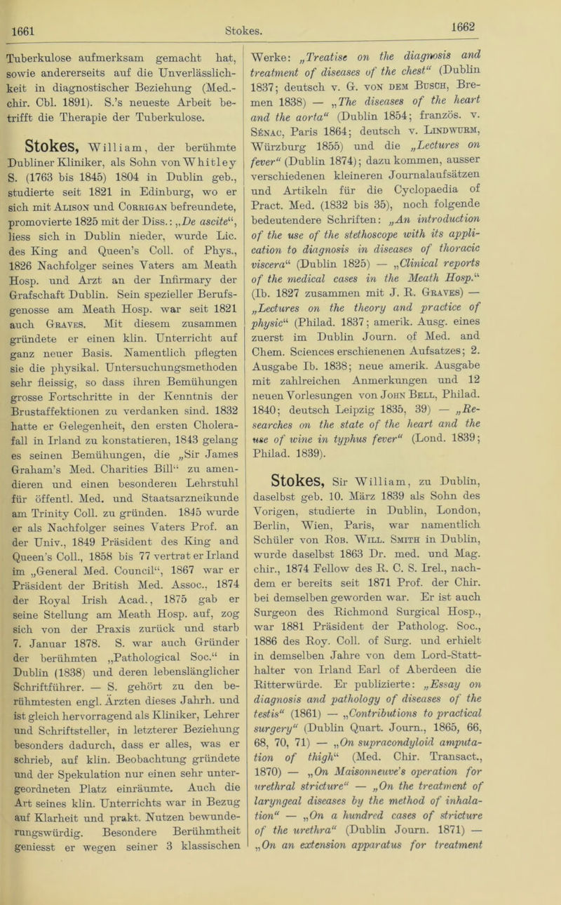 1662 Tuberkulose aufmerksam gemacht hat, sowie andererseits auf die Unverlässlich- keit in diagnostischer Beziehung (Med.- cliir. Cbl. 1891). S.’s neueste Arbeit be- trifft die Therapie der Tuberkulose. Stokes, William, der berühmte Dubliner Kliniker, als Sohn von W h i 11 e y S. (1763 bis 1845) 1804 in Dublin geb., studierte seit 1821 in Edinburg, wo er sich mit Alison und Corrigan befreundete, promovierte 1825 mit der Diss.: vDe ascite“, Hess sich in Dublin nieder, wurde Lic. des King and Queen’s Coli, of Phys., 1826 Nachfolger seines Vaters am Meatli Hosp. und Arzt an der Infinnary der Grafschaft Dublin. Sein spezieller Berufs- genosse am Meatli Hosp. war seit 1821 auch Graves. Mit diesem zusammen gründete er einen klin. Unterricht auf ganz neuer Basis. Namentlich pflegten sie die physikal. Untersuchungsmethoden sehr fleissig, so dass ihren Bemühungen grosse Fortschritte in der Kenntnis der Brustaffektionen zu verdanken sind. 1832 hatte er Gelegenheit, den ersten Cholera- fall in Irland zu konstatieren, 1843 gelang es seinen Bemühungen, die „Sir James Graham’s Med. Charities Bilb‘ zu amen- dieren und einen besonderen Lehrstuhl für öffentl. Med. und Staatsarzneikunde am Trinity Coli, zu gründen. 1845 wurde er als Nachfolger seines Vaters Prof, an der Univ., 1849 Präsident des King and Queens Coli., 1858 bis 77 vertrat er Irland im „General Med. Council“, 1867 war er Präsident der British Med. Assoc., 1874 der Royal Irish Acad., 1875 gab er seine Stellung am Meatli Hosp. auf, zog sich von der Praxis zurück und starb 7. Januar 1878. S. war auch Gründer der berühmten „Pathological Soc.“ in Dublin (1838) und deren lebenslänglicher Schriftführer. — S. gehört zu den be- rühmtesten engl. Ärzten dieses Jalirh. und ist gleich hervorragend als Kliniker, Lehrer und Schriftsteller, in letzterer Beziehung besonders dadurch, dass er alles, was er schrieb, auf klin. Beobachtung gründete und der Spekulation nur einen sehr unter- geordneten Platz einräumte. Auch die Art seines klin. Unterrichts war in Bezug auf Klarheit und prakt. Nutzen bewunde- rungswürdig. Besondere Berühmtheit geniesst er wegen seiner 3 klassischen Werke: „Treatise on the diagnosis and treatment of diseases of the ehest,“ (Dublin 1837; deutsch v. G. von dem Busch, Bre- men 1838) — „The diseases of the heart and the aorta“ (Dublin 1854; französ. v. SfiNAc, Paris 1864; deutsch v. Lindwurm, Würzburg 1855) und die „Lectures on fever“ (Dublin 1874); dazu kommen, ausser verschiedenen kleineren Journalaufsätzen und Artikeln für die Cyclopaedia of Pract. Med. (1832 bis 35), noch folgende bedeutendere Schriften: „An introduction of the use of the stethoscope ivith its appli- cation to diagnosis in diseases of thoracic viscera“ (Dublin 1825) — „Clinical reports of the medical cases in the Meath Hosp.11 (Ib. 1827 zusammen mit J. R. Graves) — „Lectures on the theory and practice of physic“ (Philad. 1837; amerik. Ausg. eines zuerst im Dublin Journ. of Med. and Chem. Sciences erschienenen Aufsatzes; 2. Ausgabe Ib. 1838; neue amerik. Ausgabe mit zahlreichen Anmerkungen und 12 neuen Vorlesungen von John Bell, Philad. 1840; deutsch Leipzig 1835, 39) — „Re- searches on the state of the heart and the use of wine in typhus fever“ (Lond. 1839; Philad. 1839). StokeS, Sir William, zu Dublin, daselbst geb. 10. März 1839 als Sohn des Vorigen, studierte in Dublin, London, Berlin, Wien, Paris, war namentlich Schüler von Rob. Will. Smith in Dublin, wurde daselbst 1863 Dr. med. und Mag. chir., 1874 Fellow des R. C. S. Irel., nach- dem er bereits seit 1871 Prof, der Chir. bei demselben geworden war. Er ist auch Surgeon des Richmond Surgical Hosp., war 1881 Präsident der Patholog. Soc., 1886 des Roy. Coli, of Surg. und erhielt in demselben Jahre von dem Lord-Statt- halter von Irland Earl of Aberdeen die Ritterwürde. Er publizierte: „Essay on diagnosis and pathology of diseases of the testis“ (1861) — „Contributions to pradical surgery“ (Dublin Quart. Journ., 1865, 66, 68, 70, 71) — „On supracondyloid amputa- tion of thighu (Med. Chir. Transact., 1870) — „On Maisonneuve's Operation for urethral stridure“ — „On the treatment of laryngeal diseases by the method of inhala- tion“ — „On a hundred cases of stridure of the urethra“ (Dublin Journ. 1871) — „On an extension apparatus for treatment