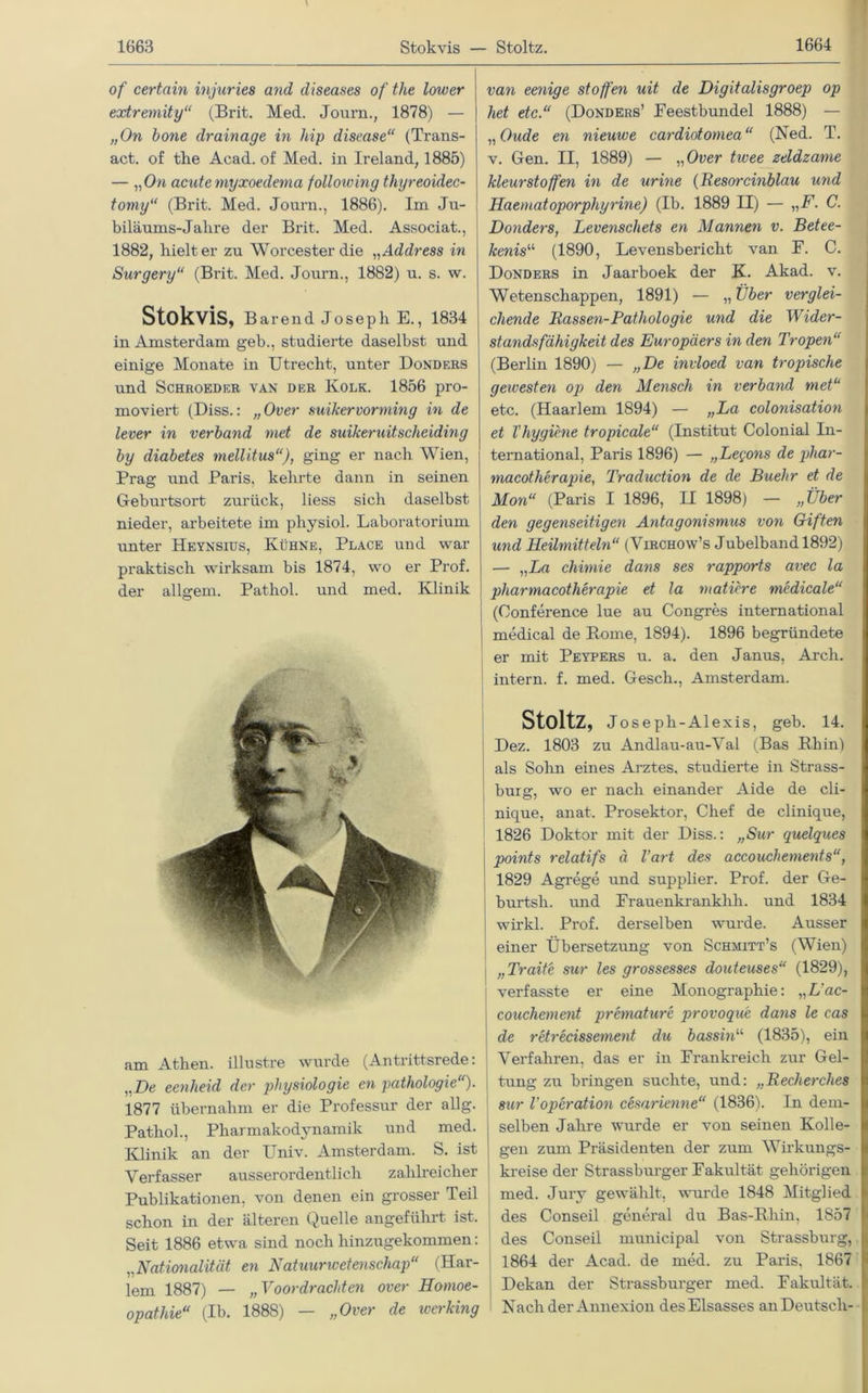of certain injuries and diseases of the lower extremity“ (Brit. Med. Journ., 1878) — „On hone drainage in hip disease“ (Trans- act. of the Acad. of Med. in Ireland, 1885) — „On acute myxoedema folloiving thyreoidec- tomy“ (Brit. Med. Journ., 1886). Im Ju- biläums-Jahre der Brit. Med. Associat., 1882, hielt er zu Worcester die „ Address in Surgery“ (Brit. Med. Journ., 1882) u. s. w. StokviS, Barend Joseph E., 1834 in Amsterdam geh., studierte daselbst und einige Monate in Utrecht, unter Donders und Schroeder van der Kolk. 1856 pro- moviert (Diss.: „Over suikervorming in de lever in verband met de suikeruitscheiding by diabetes mellitus“), ging er nach Wien, Prag und Paris, kehrte dann in seinen Geburtsort zurück, Hess sich daselbst nieder, arbeitete im physiol. Laboratorium unter Heynsius, Kühne, Place und war praktisch wirksam bis 1874, wo er Prof, der allgem. Pathol. und med. Klinik am Athen, illustre wurde (Antrittsrede: „De eenheid der physiologie en pathologie'). 1877 übernahm er die Professur der allg. Pathol., Pharmakodynamik und med. Klinik an der Univ. Amsterdam. S. ist Verfasser ausserordentlich zahlreicher Publikationen, von denen ein grosser Teil schon in der älteren Quelle angeführt ist. Seit 1886 etwa sind noch hinzugekommen: „Nationalität en Natuurwetenschap“ (Har- lem 1887) — „Voordrachten over Homoe- opathie“ (Ib. 1888) — „Over de iverking van eenige stoffen uit de Digitalisgroep op het etc.“ (Donders’ Feestbundei 1888) — „ Oude en nieuwe cardiotomea “ (Ned. T. v. Gen. II, 1889) — „Over tivee zeldzanie kleurstoffen in de urine (Resorcinblau und Haematoporphyrine) (Ib. 1889 II) — „F. C. Donders, Levenschets en Mannen v. Betee- kenisu (1890, Levensbericht van F. C. Donders in Jaarboek der K. Akad. v. Wetenschappen, 1891) — „ Über verglei- chende Bassen-Pathologie und die Wider- standsfähigkeit des Europäers in den Tropen“ (Berlin 1890) — „De invloed van tropische gewesten op den Mensch in verband met“ etc. (Haarlem 1894) — „La colonisation et Thygiene tropicale“ (Institut Colonial In- ternational, Paris 1896) — „Legons de pliar- macotherapie, Traduction de de Buehr et de Mon“ (Paris I 1896, II 1898) — „Über den gegenseitigen Antagonismus von Giften und Heilmitteln“ (Virchow’s Jubelband 1892) — „La chivnie dans ses rapports avec la pharmacotherapie et la matiere medicale“ (Conference lue au Congres international medical de Borne, 1894). 1896 begründete er mit Peypers u. a. den Janus, Arcli. intern, f. med. Gesch., Amsterdam. StoltZ, Jos eph-Alexis, geb. 14. I Dez. 1803 zu Andlau-au-Val (Bas Rhin) als Sohn eines Arztes, studierte in Strass- burg, wo er nach einander Aide de cli- nique, anat. Prosektor, Chef de clinique, 1826 Doktor mit der Diss.: „Sur quelques points relatifs ä l’art des accouchements“, 1829 Agrege und supplier. Prof, der Ge- burtsh. und Frauenkrankhh. und 1834 wirkl. Prof, derselben wurde. Ausser einer Übersetzung von Schmitt’s (Wien) | „ Traite sur les grossesses douteuses“ (1829), verfasste er eine Monographie: „L'ac- couchement premature provoque dans le eas de retrecissement du bassin“ (1835), ein Verfahren, das er in Frankreich zur Gel- tung zu bringen suchte, und: „Recherches I sur 1'Operation cesarienne“ (1836). In dem- I selben Jahre wurde er von seinen Kolle- I gen zum Präsidenten der zum Wirkungs- I kreise der Strassburger Fakultät gehörigen [, med. Jury gewählt, wurde 1848 Mitglied 1 des Conseil general du Bas-Rlnn, 1857 f des Conseii municipal von Strassburg, I 1864 der Acad. de med. zu Paris, 1867 j| Dekan der Strassburger med. Fakultät, r Nach der Annexion des Elsasses an Deutsch-