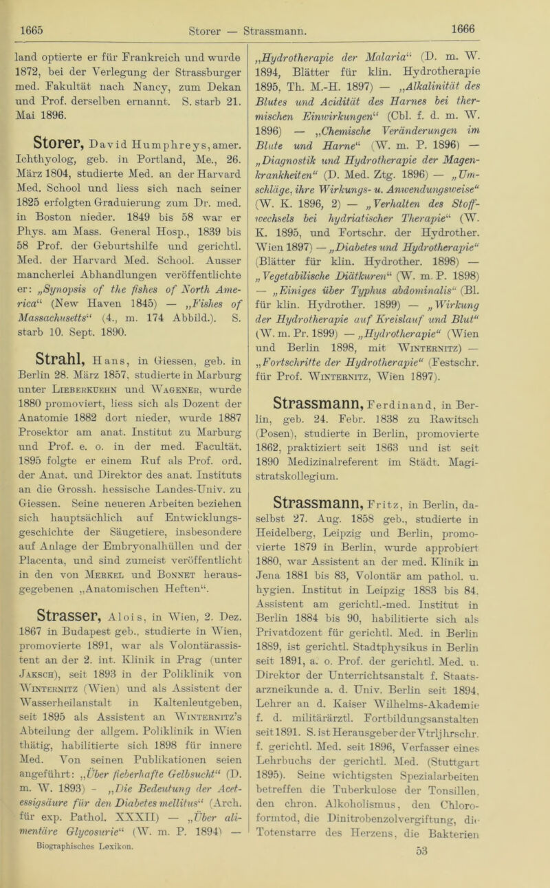 land optierte er für Frankreich und wurde 1872, bei der Verlegung der Strassburger med. Fakultät nach Nancy, zum Dekan und Prof, derselben ernannt. S. starb 21. Mai 1896. Störer, David Humplireys, amer. Ichthyolog, geb. in Portland, Me., 26. März 1804, studierte Med. an der Harvard Med. School und liess sich nach seiner 1825 erfolgten Graduierung zum Dr. med. in Boston nieder. 1849 bis 58 war er Phys. am Mass. General Hosp., 1839 bis 58 Prof, der Geburtshilfe und gerichtl. Med. der Harvard Med. School. Ausser mancherlei Abhandlungen veröffentlichte er: „Synopsis of the fishes of North Ame- rica11, (New Haven 1845) — „Fishes of Massachusetts1,1 (4., m. 174 Abbild.). S. starb 10. Sept. 1890. Strahl, Hans, in Giessen, geb. in Berlin 28. März 1857, studierte in Marburg unter Lieberkuehn und Wagener, wurde 1880 promoviert, liess sich als Dozent der Anatomie 1882 dort nieder, wurde 1887 Prosektor am anat. Institut zu Marburg und Prof. e. o. in der med. Facultät. 1895 folgte er einem Buf als Prof. ord. der Anat. und Direktor des anat. Instituts an die Grossli. hessische Landes-Univ. zu Giessen. Seine neueren Arbeiten beziehen sieb hauptsächlich auf Entwicklungs- geschichte der Säugetiere, insbesondere auf Anlage der Embryonalhüllen und der Placenta, und sind zumeist veröffentlicht in den von Merkel und Bonnet heraus- gegebenen „Anatomischen Heften“. Strasser, Alois, in Wien, 2. Dez. 1867 in Budapest geb., studierte in Wien, promovierte 1891, war als Volontärassis- tent an der 2. int. Klinik in Prag (unter Jaksch), seit 1893 in der Poliklinik von Winternitz (Wien) und als Assistent der Wasserheilanstalt in Kaltenleutgeben, seit 1895 als Assistent an Winternitz’s Abteilung der allgem. Poliklinik in Wien thätig, habilitierte sich 1898 für innere Med. Von seinen Publikationen seien angeführt: „Über fieberhafte Gelbsucht“ (D. m. W. 1893) - „Die Bedeutung der Acet- essigsäure für den Diabetes mellitus“ (Arch. für exp. Pathol. XXXII) — „Über ali- mentäre Glycosurie“ (W. m. P. 1894~> — Biographisches Lexikon. ,,Hydrotherapie der Malaria“ (D. m. W. 1894, Blätter für klin. Hydrotherapie 1895, Th. M.-H. 1897) — „Alkalinität des Blutes und Acidität des Harnes bei ther- mischen Einwirkungen“ (Cbl. f. d. m. W. 1896) — „Chemische Veränderungen im Blute und Harne“ (W. m. P. 1896) — „Diagnostik und Hydrotherapie der Magen- krankheiten“ (D. Med. Ztg. 1896) — „ Um- schläge, ihre Wirkungs- u. Anivendungsiveise“ (W. K. 1896, 2) — „Verhalten des Stoff- wechsels bei hydriatischer Therapie“ (W. K. 1895, und Fortsckr. der Hydrother. Wien 1897) — „Diabetes und Hydrotherapie“ (Blätter für klin. Hydrother. 1898) — „ Vegetabilische Diätkuren“ (W. m. P. 1898) — „ Einiges über Typhus abdominalis“ (Bl. für klin. Hydrother. 1899) — „ Wirkung der Hydrotherapie auf Kreislauf und Blut“ (W. m. Pr. 1899) — „Hydrotherapie“ (Wien und Berlin 1898, mit Winternitz) — „Fortschritte der Hydrotherapie“ (Festschr. für Prof. Winternitz, Wien 1897). Strassmann, Ferdinand, in Ber- lin, geb. 24. Febr. 1838 zu Itawitsch (Posen), studierte in Berlin, promovierte 1862, praktiziert seit 1863 und ist seit 1890 Medizinalreferent im Städt. Magi- stratskollegium. Strassmann, Fritz, in Berlin, da- selbst 27. Aug. 1858 geb., studierte in Heidelberg, Leipzig und Berlin, promo- vierte 1879 in Berlin, wurde approbiert 1880, war Assistent an der med. Klinik in Jena 1881 bis 83, Volontär am pathol. u. hygien. Institut in Leipzig 1883 bis 84. Assistent am gerichtl.-med. Institut in Berlin 1884 bis 90, habilitierte sich als Privatdozent für gerichtl. Med. in Berlin 1889, ist gerichtl. Stadtphysikus in Berlin seit 1891, a. o. Prof, der gerichtl. Med. u. Direktor der Unterrichtsanstalt f. Staats- arzneikunde a. d. Univ. Berlin seit 1894. Lehrer an d. Kaiser Wilhelms-Akademie f. d. militärärztl. Fortbildungsanstalten seit 1891. S. ist Herausgeber der Vtrljhrsclir. f. gerichtl. Med. seit 1896, Verfasser eines Lehrbuchs der gerichtl. Med. (Stuttgart 1895). Seine wichtigsten Spezialarbeiten betreffen die Tuberkulose der Tonsillen, den chron. Alkoholismus, den Chloro- forintod, die Dinitrobenzolvergiftung, die Totenstarre des Herzens, die Bakterien 53