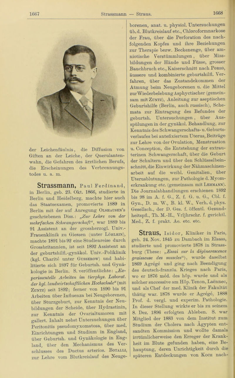 1668 der Leichen faul nis, die Diffusion von Giften an der Leiche, der Querulanten- wahn, die Gefahren des ärztlichen Berufs, die Erscheinungen des Verbrennungs- todes u. a. m. Strassmann, Paul Ferdinand, in Berlin, geh. 23. Okt. 1866, studierte in Berlin und Heidelberg, machte hier auch das Staatsexamen, promovierte 1889 in Berlin mit der auf Anregung Olshausen’s geschriebenen Diss.: „Zur Lehre von der mehrfachen Schwangerschaft“, war 1889 bis 91 Assistent an der grossherzogl. Univ.- Erauenklinik zu Giessen (unter Löhlein), machte 1891 bis 92 eine Studienreise durch Grossbritannien, ist seit 1892 Assistent an der geburtshilfl.-gynäkol. Univ.-Poliklinik (kgl. Charite unter Gusserow) und habi- litierte sich 1897 für Geburtsh. und Gynä- kologie in Berlin. S. veröffentlichte: „Ex- perimentelle Arbeiten im tierphys. Laborat. der kgl. landwirtschaftlichen Hochschule“ (mit Zuntz) seit 1892; ferner von 1890 bis 91 Arbeiten über Influenza bei Neugeborenen, über Sturzgeburt, zur Kenntnis der Neu- bildungen der Scheide, über Hydrastinin, zur Kenntnis der Ovarialtumoren mit gallert. Inhalt nebst Untersuchungen über Peritonitis pseudomyxomatosa, über med. Einrichtungen und Studium in England, über Geburtsh. und Gynäkologie in Eng- land, über den Mechanismus des Ver- schlusses des Ductus arteriös. Botalli, zur Lehre vom Blutkreislauf des Neuge- borenen, anat. u. pliysiol. Untersuchungen üb. d. Blutkreislauf etc., Chloroformnarkose der Frau, über die Perforation des nach- folgenden Kopfes und ihre Beziehungen zur Therapie bezw. Beckenenge, über am- niotische Verstümmlungen, über Miss- bildungen der Hände und Füsse, grosser Bauchbruch etc., Kaiserschnitt nach Porro, äussere und kombinierte geburtshilfl. Ver- fahren, über das Zustandekommen der Atmung beim Neugeborenen u. die Mittel zurWiederbelebung Asphyctischer (gemein- sam mit Zuntz), Anleitung zur aseptischen Geburtshilfe (Berlin, auch russisch), Sche- mata zur Eintragung des Befundes der geburtsh. Untersuchungen , über Aus- spülungen in der gynäkol. Behandlung, zur Kenntnis des Schwangerschafts- u. Geburts- verlaufes bei antefixiertem Uterus, Beiträge zur Lehre von der Ovulation, Menstruation u. Conception, die Entstehung der extrau- terinen Schwangerschaft, über die Geburt der Schultern und über den Schlüsselbein- schnitt, die Einwirkung der Nähmaschinen- arbeit auf die weibl. Genitalien, über Uterusblutungen, zur Pathologie d. Myom- erkrankung etc. (gemeinsam mit Lehmann). Die Journalabhandlungen erschienen 1892 bis 98 im A. f. G., Z. f. G. u. G., Cbl. f. Gyn., D. m. W., B. kl. W., Verlud.phys. Gesellscli., der D. Ges. f. öffentl. Gesund- heitspfl., Th. M.-H., Vrljhrschr. f. gerichtl. Med., Z. f. prakt. Ae. etc. etc. Straus, Isidor, Kliniker in Paris, geb. 24. Nov. 1845 zu Dambach im Eisass, studierte und promovierte 1878 in Strass- burg (These: „Essai sur la degenerescence graisseuse des musclesu), wurde daselbst 1869 Agrege und ging nach Beendigung des deutsch-französ. Krieges nach Paris, wo er 1876 med. des hop. wurde und als solcher successive am Hop. Tenon, Laennec, und als Chef der med. Klinik der Fakultät tliätig war. 1878 wurde er Agrege, 1888 Prof. d. vergl. und experim. Pathologie. In dieser Stellung wirkte er bis zu seinem 8. Dez. 1896 erfolgten Ableben. S. war Mitglied der 1883 von dem Institut zum Studium der Cholera nach Ägypten ent- sandten Kommission und wollte damals irrtümlicherweise den Erreger der Krank- heit im Blute gefunden haben, eine Be- hauptung, deren Unrichtigkeit durch die späteren Entdeckungen von Koch nach-
