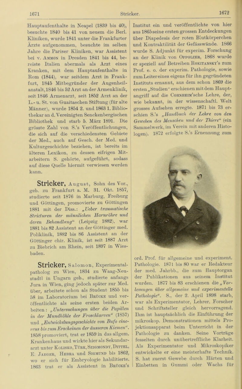 1672 Hauptaufenthalte in Neapel (1839 bis 40), besuchte 1840 bis 41 von neuem die Berl. Kliniken, wurde 1841 unter die Frankfurter Arzte aufgenommen, besuchte im selben Jahre die Pariser Kliniken, war Assistent bei v. Ammon in Dresden 1841 bis 44, be- reiste Italien abermals als Arzt eines Kranken, mit dem Hauptaufenthalte in Rom (1844), war seitdem Arzt in Frank- furt, 1845 Mitbegründer der Augenheil- anstalt, 1846 bis 52 Arzt an der Armenklinik, seit 1846 Armenarzt, seit 1852 Arzt an der L.- u. St. von Guaitaschen Stiftung (für alte Männer), wurde 1854 2. und 1863 1. Biblio- thekar an d. Vereinigten Senckenbergischen Bibliothek und starb 5. März 1891. Die grösste Zahl von S.’s Veröffentlichungen, die sich auf die verschiedensten Gebiete der Med., auch auf Gesch. der Med. und Kulturgeschichte beziehen, ist bereits im älteren Lexikon, zu dessen eifrigen Mit- arbeitern S. gehörte, aufgeführt, sodass auf diese Quelle hiermit verwiesen werden kann. Stricker, August, Sohn des Vor., geb. zu Frankfurt a. M. 31. Okt. 1857, studierte seit 1876 in Marburg, Freiburg und Göttingen, promovierte zu Göttingen 1881 mit der Diss.: „Ueber traumatische Stricturen der männlichen Harnröhre und deren Behandlung“ (Leipzig 1882), war 1881 bis 82 Assistent an der Göttinger med. Poliklinik, 1882 bis 86 Assistent an der Göttinger chir. Klinik, ist seit 1887 Arzt zu Biebrich am Rhein, seit 1897 in AVies- baden. Stricker, sai omon, Experimental- patholog zu AVien, 1834 zu AVaag-Neu- stadtl in Ungarn geb., studierte anfangs Jura in Wien, ging jedoch später zur Med. über, arbeitete schon als Student 1855 bis 58 im Laboratorium bei Brücke und ver- öffentlichte als seine ersten beiden Ar- beiten : „ Untersuchungen über die Papillen in der Mundhöhle der Froschlarven“ (1857) und „Entivickelungsgeschiclite von Bufo cine- reus bis zum Erscheinen der äusseren Eiemen . 1858 promoviert, trat er 1859 in dasallgem. Krankenhaus und wirkte hier als Sekundar- arzt unter Kolisko, Türk, Szigmondy, Dittel, E. Jaeger, Hebra und Sigmund bis 1862, wo er sich für Embryologie habilitieite. 1863 trat er als Assistent in Brücke’s Institut ein und veröffentlichte von hier aus 1865 seine ersten grossen Entdeckungen über Diapedesis der roten Blutkörperchen und Kontraktilität der Gefässwände. 1866 wurde S. Adjunkt für experim. Forschung an der Klinik von Oppolzer, 1868 wurde er speziell auf Betreiben Rokitansky’s zum Prof. e. o. der experim. Pathologie, sowie zum Leiter eines eigens für ihn gegründeten Instituts ernannt, aus dem schon 1869 die ersten „Studien“ erschienen mit dem Haupt- angriff auf die CoHNHEiM’sche Lehre, der, wie bekannt, in der Wissenschaft! Welt grosses Aufsehen erregte. 1871 bis 73 er- schien S.’s „Handbuch der Lehre von den Geweben des Menschen und der Tliiere“ (ein Sammelwerk, im Verein mit anderen Histo- logen). 1872 erfolgte S.’s Ernennung zum ord. Prof, für allgemeine und experiment. Pathologie. 1871 bis 80 war er Redakteur der med. Jalirbb., die zum Hauptorgan der Publikationen aus seinem Institut wurden. 1877 bis 83 erschienen die „ Vor- lesungen über allgemeine und experimentelle Pathologie“. S., der 2. April 1898 starb, war als Experimentator, Lehrer. Forscher und Schriftsteller gleich hervorragend. Ihm ist hauptsächlich die Einführung der mikroskop. Demonstrationen mittels Pro- jektionsapparat beim Unterricht in der Pathologie zu danken. Seine Vorträge fesselten durch unübertreffliche Klarheit. Als Experimentator und Mikroskopiker entwickelte er eine meisterhafte Technik. S. hat zuerst Gewebe durch Härten und Einbetten in Gummi oder AVachs für