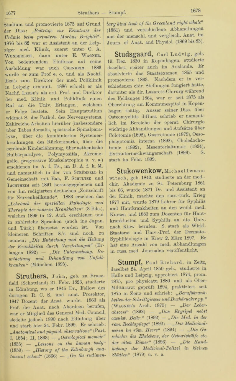 1678 Studium und promovierte 1875 auf Grund der Diss: „Beiträge zur Kenntniss der Urämie beim 'primären Morbus Brightii“. 1876 bis 82 war er Assistent an der Leip- ziger med. Klinik, zuerst unter C. A. Wunderlich, dann unter E. Wagner. Von bedeutendem Einflüsse auf seine Ausbildung war aucli Cohnheim. 1883 wurde er zum Prof e. o. und als Nachf. Erb’s zum Direktor der med. Poliklinik in Leipzig ernannt. 1886 erhielt er als Nachf. Leube’s als ord. Prof, und Direktor der med. Klinik und Poliklinik einen Ruf an die Univ. Erlangen, welchem er Folge leistete. Sein Hauptstudium widmet S. der Pathol. des Nervensystems. Zahlreiche Arbeiten hierüber (insbesondere über Tabes dorsalis, spastische Spinalpara- lyse, über die kombinierten Systemer- krankungen des Rückenmarks, über die cerebrale Kinderlähmung, über asthenische Bulbärparalyse, Polymyositis, Akrome- galie, progressive Muskelatrophie u. v. a.) erschienen im A. f. Ps., im D. A. f. k. M. i und namentlich in der von Strümpell in Gemeinschaft mit Erb, F. Schultze und Lichtheim seit 1891 herausgegebenen und von ihm redigierten deutschen „Zeitschrift für Nervenheilkunde“. 1883 erschien das „Lehrbuch der speziellen Pathologie und Therapie der inneren Krankheiten“ (3 Bde.), welches 1899 in 12. Aufl. erschienen und in zahlreiche Sprachen (auch ins Japan. und Türk.) übersetzt worden ist. Von Idealeren Schriften S.’s sind noch zu nennen: „Die Entstehung und die Heilung der Krankheiten durch 'Vorstellungen“ (Er- langen 1892) — „Die Untersuchung, Be- urtheilung und Behandlung von Unfall- kranken“ (München 1895). Struthers, John, geb. zu Bruce- field (Schottland) 21. Febr. 1823, studierte in Edinburg, wo er 1845 Dr., Fellow des dortigen R. C. S. und anat. Prosektoi, 1847 Dozent der Anat. wurde. 1863 als Prof, der Anat. nach Aberdeen berufen, war er Mitglied des General Med. Council, siedelte jedoch 1890 nach Edinburg über und starb hier 24. Febr. 1899. Er schrieb: „Anatomical and physiol. observations“ (Part. I, 1854; H, 1863) — „Osteological memoir“ (1855) — „Lessons on the human bodyu (1859) — „History of the Edinburgh ana- tomical school“ (1866) — „On the rudimen- tary hind limb of the Greenland right ivhale (1881) und verschiedene Abhandlungen aus der mensclil. und vergleich. Anat. im Journ. of Anat. and Physiol. (1869 bis 83). Studsgaard, Carl Ludvig, geb. 19. Dez. 1830 in Kopenhagen, studierte daselbst, später auch im Auslande. Er absolvierte das Staatsexamen 1855 und promovierte 1863. Nachdem er in ver- schiedenen cliir. Stellungen fungiert hatte, darunter als dir. Lazarett-Chirurg während des Feldzuges 1864, war er seit 1875 als Oberchirurg am Kommunespital in Kopen- hagen thätig. Ausser seiner Diss. über Osteomyelitis diffusa schrieb er nament- lich im Bereiche der operat. Chirurgie wichtige Abhandlungen und Aufsätze über Colotomie (1892), Gastrotomie (1879), Oeso- phagotomia interna (1892), Choledocho- tomie (1892), Mesenterialtumor (1894), Extrauterinschwangerschaft (1896). S. starb im Febr. 1899. Stukowenkow, Michael Iwano- witsch, geb. 1842, studierte an der med.- cliir. Akademie zu St. Petersburg 1861 bis 66. wurde 1871 Dr. und Assistent an der Klinik, machte den russ.-türk. Krieg 1877 mit, wurde 1879 Lehrer für Syphilis und Hautkrankheiten an den weibl. med. Kursen und 1883 zum Dozenten für Haut- krankheiten und Syphilis an die Univ. nach Kiew berufen. S. starb als Wirkl. Staatsrat und Univ.-Prof. der Dermato- Syphilidologie in Kiew 2. März 1897. Er hat eine Anzahl von med. Abhandlungen in russ. med. Journalen veröffentlicht. Stumpf, Paul Richard, in Zeitz, daselbst 24. April 1850 geb., studierte in Halle und Leipzig, approbiert 1874, prom. 1875, pro physicatu 1880 und als Ober- Militärarzt geprüft 1894, praktiziert seit 1875 in Zeitz und schrieb: „Berufskrank- heiten der Schrift giesser und Buchdrucker pp.“ (Wagner’s Arch. 1875) — „Der Leber- abscessu (1892) — „Das Erysipel nebst casuist. Beitr.“ (1892) — „Die Med. in der röm. Rechtspflege“ (1892) — „Das Medicinal- wesen im röm. Heere“ (1894) — „Die Ge- schichte des Ehelebens, der Geburtshülfe etc. der alten Rirner“ (1896) — „Die Hand- habung der Medicinal-Polizei in kleinen Städten“ (1879) u. v. a.