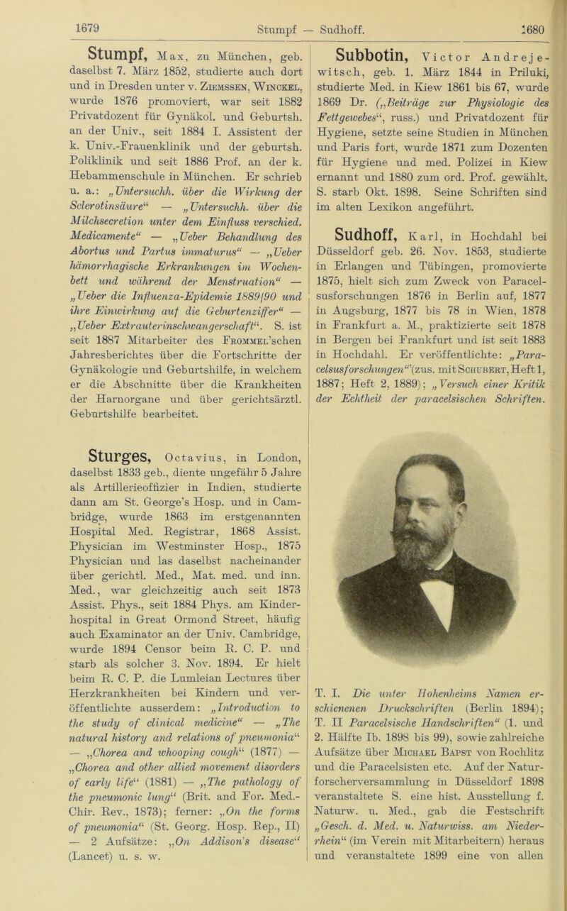 Stumpf — Sudhoff. Stumpf, Max, zu München, geh. daselbst 7. März 1852, studierte auch dort und in Dresden unter v. Ziemssen, Winckel, wurde 1876 promoviert, war seit 1882 Privatdozent für Gynäkol. und Geburtsh. an der Univ., seit 1884 I. Assistent der k. Univ.-Frauenklinik und der geburtsh. Poliklinik und seit 1886 Prof, an der k. Hebammenschule in München. Er schrieb u. a.: „ Untersuchh. über die Wirkung der Sclerotinsäure“ — „ üntersuchh. über die Milchsecretion unter dem Einfluss verschied. Medicamente“ — „Ueber Behandlung des Abortus und Partus immaturus“ — ,, Ueber hämorrhagische Erkrankungen im Wochen- bett und während der Menstruation“ — „Ueber die hifluenza-Epidemie 1689/90 und ihre Einwirkung auf die Geburtenziffer“ — „Ueber ExtrauterinschwangerschaftS. ist seit 1887 Mitarbeiter des FROMMEL’schen Jahresberichtes über die Fortschritte der Gynäkologie und Geburtshilfe, in welchem er die Abschnitte über die Krankheiten der Harnorgane und über gerichtsärztl. Geburtshilfe bearbeitet. Sturges, Octavius, in London, daselbst 1833 geb., diente ungefähr 5 Jahre als Artillerieoffizier in Indien, studierte dann am St. George’s Hosp. und in Cam- bridge, wurde 1863 im erstgenannten Hospital Med. Registrar, 1868 Assist. Physician im Westminster Hosp., 1875 Physician und las daselbst nacheinander über gerichtl. Med., Mat. med. und inn. Med., war gleichzeitig auch seit 1873 Assist. Phys., seit 1884 Phys. am Kinder- hospital in Great Ormond Street, häufig auch Examinator an der Univ. Cambridge, wurde 1894 Censor beim R. C. P. und starb als solcher 3. Nov. 1894. Er hielt beim R. C. P. die Lumleian Lectures über Herzkrankheiten bei Kindern und ver- öffentlichte ausserdem: „Introduction to the study of clinical niedicine“ — „ The natural history and relations of pneumonia“ — „Chorea and ivhooping cough“ (1877) — „Chorea and other allied movement clisorders of early lifeu (1881) — „The pathology of the pneumonic lungu (Brit. and For. Med.- Chir. Rev., 1873); ferner: .,On the forms of pneumonia“ (St. Georg. Hosp. Rep., II) — 2 Aufsätze: „On Addisons disease11 (Lancet) u. s. w. Sllbbotin, Victor Andrej e- witsch, geb. 1. März 1844 in Priluki, studierte Med. in Kiew 1861 bis 67, wurde 1869 Dr. („Beiträge zur Physiologie des Fettgewebes“, russ.) und Privatdozent für Hygiene, setzte seine Studien in München und Paris fort, wurde 1871 zum Dozenten für Hygiene und med. Polizei in Kiew ernannt und 1880 zum ord. Prof, gewählt. S. starb Okt. 1898. Seine Schriften sind im alten Lexikon angeführt. Sudhoff, Karl, in Hochdahl bei Düsseldorf geb. 26. Nov. 1853, studierte in Erlangen und Tübingen, promovierte 1875, hielt sich zum Zweck von Paracel- susforschungen 1876 in Berlin auf, 1877 in Augsburg, 1877 bis 78 in Wien, 1878 in Frankfurt a. M., praktizierte seit 1878 in Bergen bei Frankfurt und ist seit 1883 in Hochdahl. Er veröffentlichte: „Para- celsusfor schling en“\zus. mit Schubert, Heft 1, 1887; Heft 2, 1889); „ Versuch einer Kritik der Echtheit der paracelsisclien Schriften. T. I. Die unter Hohenheims Kamen er- schienenen Druckschriften (Berlin 1894); T. II Paracelsische Handschriften“ (1. und 2. Hälfte Ib. 1898 bis 99), sowie zahlreiche Aufsätze über Michael Bapst von Rochlitz und die Paracelsisten etc. Auf der Natur- forscherversammlung in Düsseldorf 1898 veranstaltete S. eine hist. Ausstellung f. Naturw. u. Med., gab die Festschrift „Gesell, d. Med. u. Natumviss. am Nieder- rhein“ (im Verein mit Mitarbeitern) heraus und veranstaltete 1899 eine von allen