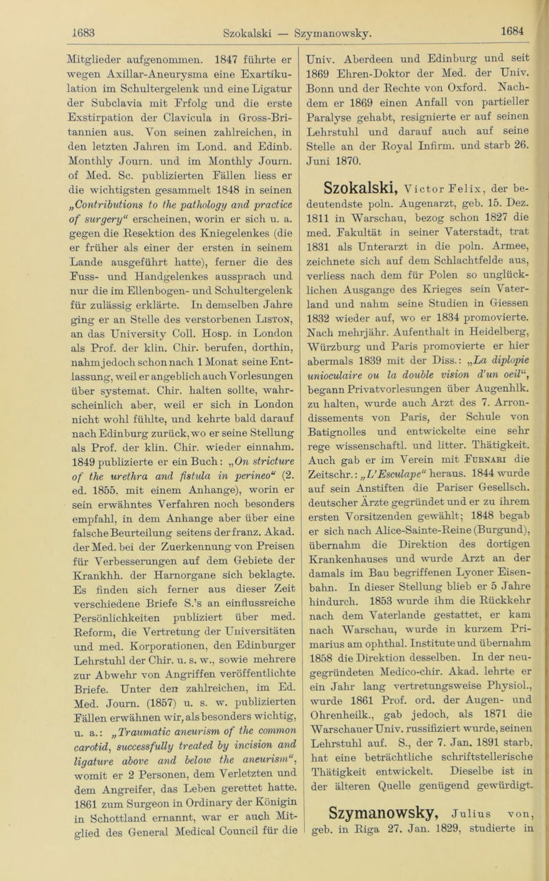 Mitglieder auf genommen. 1847 führte er wegen Axillar-Aneurysma eine Exartiku- lation im Schultergelenk und eine Ligatur der Subclavia mit Erfolg und die erste Exstirpation der Clavicula in Gross-Bri- tannien aus. Von seinen zahlreichen, in den letzten Jahren im Lond. and Edinb. Monthly Journ. und im Montlily Journ. of Med. Sc. publizierten Eällen liess er die wichtigsten gesammelt 1848 in seinen „Contributions to the pathology and practice of surgery“ erscheinen, worin er sicli u. a. gegen die Resektion des Kniegelenkes (die er früher als einer der ersten in seinem Lande ausgeführt hatte), ferner die des Euss- und Handgelenkes aussprach und nur die im Ellenbogen- und Schultergelenk für zulässig erklärte. In demselben Jahre ging er an Stelle des verstorbenen Liston, an das University Coli. Hosp. in London als Prof, der kl in. Chir. berufen, dorthin, nahm j edoch schon nach 1 Monat seine Ent- lassung, weil er angeblich auch Vorlesungen über systemat. Chir. halten sollte, wahr- scheinlich aber, weil er sich in London nicht wohl fühlte, und kehrte bald darauf nach Edinburg zurück, wo er seine Stellung als Prof, der klin. Chir. wieder einnahm. 1849 publizierte er ein Buch: „On stricture of the urethra and fistula in perineou (2. ed. 1855, mit einem Anhänge), worin er sein erwähntes Verfahren noch besonders empfahl, in dem Anhänge aber über eine falsche Beurteilung seitens derfranz. Akad. der Med. bei der Zuerkennung von Preisen für Verbesserungen auf dem Gebiete der Krankhh. der Hamorgane sich beklagte. Es finden sich ferner aus dieser Zeit verschiedene Briefe S.’s an einflussreiche Persönlichkeiten publiziert über med. Reform, die Vertretung der Universitäten und med. Korporationen, den Edinburger Lehrstuhl der Chir. u. s. w., sowie mehrere zur Ab wein von Angriffen veröffentlichte Briefe. Unter den zahlreichen, im Ed. Med. Journ. (1857) u. s. w. publizierten Eällen erwähnen wir, als besonders wichtig, u. a.: „ Traumatic aneurism of the common carotid, successfully treated by incision and ligature above and beloio the aneurism‘, womit er 2 Personen, dem Verletzten und dem Angreifer, das Leben gerettet hatte. 1861 zum Surgeon in Ordinary der Königin in Schottland ernannt, war er auch Mit- glied des General Medical Council für die Univ. Aberdeen und Edinburg und seit 1869 Ehren-Doktor der Med. der Univ. Bonn und der Rechte von Oxford. Nach- dem er 1869 einen Anfall von partieller Paralyse gehabt, resignierte er auf seinen Lehrstuhl und darauf auch auf seine Stelle an der Royal Infirin. und starb 26. Juni 1870. Szokalski, Victor Felix, der be- deutendste poln. Augenarzt, geb. 15. Dez. 1811 in Warschau, bezog schon 1827 die med. Fakultät in seiner Vaterstadt, trat 1831 als Unterarzt in die poln. Armee, zeichnete sich auf dem Schlachtfelde aus, verliess nach dem für Polen so unglück- lichen Ausgange des Krieges sein Vater- land und nahm seine Studien in Giessen 1832 wieder auf, wo er 1834 promovierte. Nach melirjähr. Aufenthalt in Heidelberg, Würzburg und Paris promovierte er hier abermals 1839 mit der Diss.: „La diplopie unioculaire ou la double Vision d’un oeilu, begann Privatvorlesungen über Augenhlk. zu halten, wurde auch Arzt des 7. Arron- dissements von Paris, der Schule von Batignolles und entwickelte eine sehr rege wissenscliaftl. und litter. Thätigkeit. Auch gab er im Verein mit Eurnari die Zeitschr.: „ L’Esculape“ heraus. 1844 wurde auf sein Anstiften die Pariser Gesellsch. deutscher Ärzte gegründet und er zu ihrem ersten Vorsitzenden gewählt; 1848 begab er sich nach Alice-Sainte-Reine (Burgund), übernahm die Direktion des dortigen Krankenhauses und wurde Arzt an der damals im Bau begriffenen Lyoner Eisen- balm. In dieser Stellung blieb er 5 Jahre hindurch. 1853 wurde ihm die Rückkehr nach dem Vaterlande gestattet, er kam nach Warschau, wurde in kurzem Pri- marius am ophthal. Institute und übernahm 1858 die Direktion desselben. In der neu- gegründeten Medico-chir. Akad. lehrte er ein Jahr lang vertretungsweise Physiol., wurde 1861 Prof. ord. der Augen- und Ohrenheilk., gab jedoch, als 1871 die Warschauer Univ. russifiziert wurde, seinen Lehrstuhl auf. S., der 7. Jan. 1891 starb, hat eine beträchtliche schriftstellerische Thätigkeit entwickelt. Dieselbe ist in der älteren Quelle genügend gewürdigt. Szymanowsky, Julius von, geb. in Riga 27. Jan. 1829, studierte in