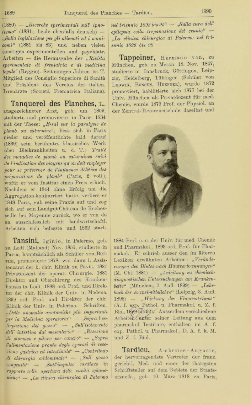1689 Tanquerel des Planches — Tardieu. (1880) — „Ricerche sperimentali sull' ipno- tismo“ (1881; beide ebenfalls deutsch) — „Sulla legislazione per gli alienati ed i mani- comi“ (1881 bis 83) und neben vielen sonstigen experimentellen und psychiatr. Arbeiten — die Herausgabe der „Rivista sperimentale di freniatria e di medicina legale“ {Reggio). Seit einigen Jahren ist T. Mitglied des Consiglio Superiore di Sanitä und Präsident des Vereins der italien. Irrenärzte (Societä Freniatrica Italiana). Tanquerel des Planches, l., ausgezeichneter Arzt, geb. um 1809, studierte und promovierte in Paris 1834 mit der These: „E>sai sur la paralysie de plomb on saturnine“, liess sich in Paris nieder und veröffentlichte bald darauf (1839) sein berühmtes klassisches Werk über Bleikrankheiten u. d. T.: Traite des maladies de plomb ou saturnines suivi de l’indication des moyens qu’on doit employer pour se preserver de l'influence deletere des preparations de plomb“ (Paris, 2 voll.), wofür er vom Institut einen Preis erhielt. Nachdem er 1844 ohne Erfolg um die Aggregation konkurriert hatte, verliess er 1848 Paris, gab seine Praxis auf und zog sich auf sein Landgut Chateau de Roclies- seille bei Mayenne zurück, wo er von da an ausschliesslich mit landwirtschaftl. Arbeiten sich befasste und 1862 starb. nel triennio 1893 bis 95<l — ,,Sulla cura dell epilepsia colla trepanazione del cranio“ — „ha clinica chirurgica di Palermo nel tri- ennio 1896 bis 98. Tappeiner, Hermann von, zu München, geb. zu Meran 18. Nov. 1847, studierte in Innsbruck, Göttingen, Leip- zig, Heidelberg, Tübingen (Schüler von Ludwig, Bunsen, Huefnee), wurde 1872 promoviert, habilitierte sich 1877 bei der Univ. München als Privatdozent für med. Chemie, wurde 1879 Prof, der Physiol. an der Zentral-Tierarzneischule daselbst und Tansini, iginio, in Palermo, geb. zu Lodi (Mailand) Nov. 1855, studierte in Pavia, hauptsächlich als Schüler von Bot- tini, promovierte 1878, ■war dann 1. Assis- tenzarzt der k. chir. Klinik zu Pavia, 1881 Privatdozent der operat. Chirurgie. 1881 Direktor und Oberchirurg des Kranken- hauses in Lodi, 1888 ord. Prof, und Direk- tor der chir. Klinik der Univ. in Modena, 1892 ord. Prof, und Direktor der chir. Klinik der Univ. in Palermo. Schriften: „Delle anonialie anatomiche piü importanti per la Medicina operatoria“ — „Sopra l'es- tirpazione del gozzou — „Sull’isolamento dell’ intestino dal mesente7'iou — ,.Resezione di stomaco e piloro per cancro11 — „Sopra l’alimentazione pronta degli operati di rese- zione gastrica ed intestinale“ — „Contributo di chirurgia addominaleu — „Sull gozzo congenitou — „Sidl'impulso cardiaco in rapporto colle apertura delle cavitä splanc- niche“ — „La clinica chirurgica di Palermo 1884 Prof. e. o. der Univ. für med. Chemie und Pharmakol., 1893 ord. Prof, für Phar- makol. Er schrieb ausser den im älteren Lexikon erwähnten Arbeiten: „Verände- rungen des Blutes nach Hautverbrennungen“ ( (M. Cbl. 1881) — „Anleitung zu chemisch- diagnostischen Untersuchungen am Kranken- bette“ (München, 7. Aufl. 1899) — ,,Lehr- buch der Arzneimittellehre“ (Leipzig, 3. Aufl. 1899) — „Wirkung des Fluornatriums11 (A. f. exp. Pathol. u. Pharmakol. u. Z. f. Biol. 18§9 blk'92).'' Ausserdem verschiedene Arbeiten'Lurffer seiner Leitung aus dem pharmakol. Institute, enthalten im A. f. exp. Pathol. u. Pharmakol., D. A. f. k. M. und Z. f. Biol. Tardieu, Ambroise - Auguste, der hervorragendste Vertreter der franz. gerichtl. Med. und einer der thätigsten Schriftsteller auf dem Gebiete der Staats- arzneik., geb. 10. März 1818 zu Paris,