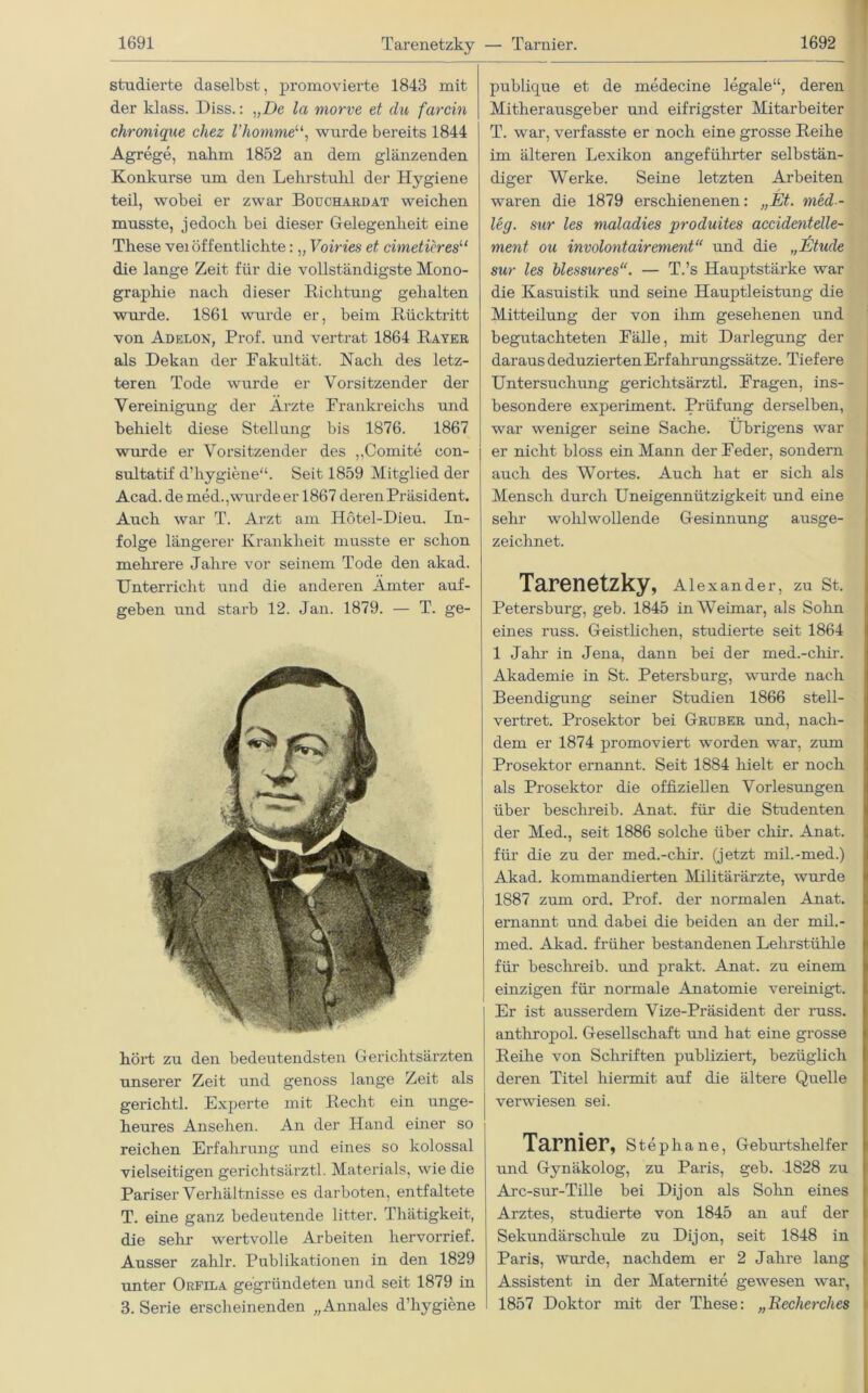 Tarenetzky — Tarnier. studierte daselbst, promovierte 1843 mit der klass. Diss.: „De la morve et du farcin chronique chez l’komme“, wurde bereits 1844 Agrege, nahm 1852 an dem glänzenden Konkurse um den Lehrstuhl der Hygiene teil, wobei er zwar Bouchardat weichen musste, jedoch bei dieser Gelegenheit eine These vei öffentlichte: „ Voiries et cimeticres11 die lange Zeit für die vollständigste Mono- graphie nach dieser Richtung gehalten wurde. 1861 wurde er, beim Rücktritt von Adelon, Prof, und vertrat 1864 Rayer als Dekan der Fakultät. Nach des letz- teren Tode wurde er Vorsitzender der Vereinigung der Arzte Frankreichs und behielt diese Stellung bis 1876. 1867 wurde er Vorsitzender des ,,Comite con- sultatif d’hygiene“. Seit 1859 Mitglied der Acad. de med., wurde erl 867 deren Präsident. Auch war T. Arzt am Hötel-Dieu. In- folge längerer Krankheit musste er schon mehrere Jahre vor seinem Tode den akad. Unterricht und die anderen Ämter auf- geben und starb 12. Jan. 1879. — T. ge- hört zu den bedeutendsten Gerichtsärzten unserer Zeit und genoss lange Zeit als gerichtl. Experte mit Recht ein unge- heures Ansehen. An der Hand einer so reichen Erfahrung und eines so kolossal vielseitigen gericlitsärztl. Materials, wie die Pariser Verhältnisse es darboten, entfaltete T. eine ganz bedeutende litter. Thätigkeit, die sehr wertvolle Arbeiten hervorrief. Ausser zahlr. Publikationen in den 1829 unter Orfila gegründeten und seit 1879 in 3. Serie erscheinenden „Annales d’hygiene publicjue et de medecine legale“, deren Mitherausgeber und eifrigster Mitarbeiter T. war, verfasste er noch eine grosse Reihe im älteren Lexikon angeführter selbstän- diger Werke. Seine letzten Arbeiten / waren die 1879 erschienenen: „Et. med- leg. sur les maladies produites accidentelle- ment ou involontairement“ und die „Etüde sur les blessures“. — T.’s Hauptstärke war die Kasuistik und seine Hauptleistung die Mitteilung der von ihm gesehenen und begutachteten Fälle, mit Darlegung der daraus deduzierten Erfahrungssätze. Tiefere Untersuchung gerichtsärztl. Fragen, ins- besondere experiment. Prüfung derselben, war weniger seine Sache. Übrigens war er nicht bloss ein Mann der Feder, sondern auch des Wortes. Auch hat er sich als Mensch durch Uneigennützigkeit und eine sehr wohlwollende Gesinnung ausge- zeichnet. Tarenetzky, Alexander, zu St. Petersburg, geb. 1845 in Weimar, als Sohn eines russ. Geistlichen, studierte seit 1864 1 Jahr in Jena, dann bei der med.-chir. Akademie in St. Petersburg, wurde nach Beendigung seiner Studien 1866 stell- vertret. Prosektor bei Gruber und, nach- dem er 1874 promoviert worden war, zum Prosektor ernannt. Seit 1884 hielt er noch als Prosektor die offiziellen Vorlesungen über beschreib. Anat. für die Studenten der Med., seit 1886 solche über chir. Anat. für die zu der med.-chir. (jetzt mil.-med.) Akad. kommandierten Militärärzte, wurde 1887 zum ord. Prof, der normalen Anat. ernannt und dabei die beiden an der mil.- med. Akad. früher bestandenen Lehrstühle für beschreib, und prakt. Anat. zu einem einzigen für normale Anatomie vereinigt. Er ist ausserdem Vize-Präsident der russ. anthropol. Gesellschaft und hat eine grosse Reihe von Schriften publiziert, bezüglich deren Titel hiermit auf die ältere Quelle verwiesen sei. Tarnier, Stephane, Geburtshelf er und Gynäkolog, zu Paris, geb. 1828 zu Arc-sur-Tille bei Dijon als Sohn eines Arztes, studierte von 1845 an auf der Sekundärschule zu Dijon, seit 1848 in Paris, wurde, nachdem er 2 Jahre lang Assistent in der Maternite gewesen war, 1857 Doktor mit der These: „Recherches