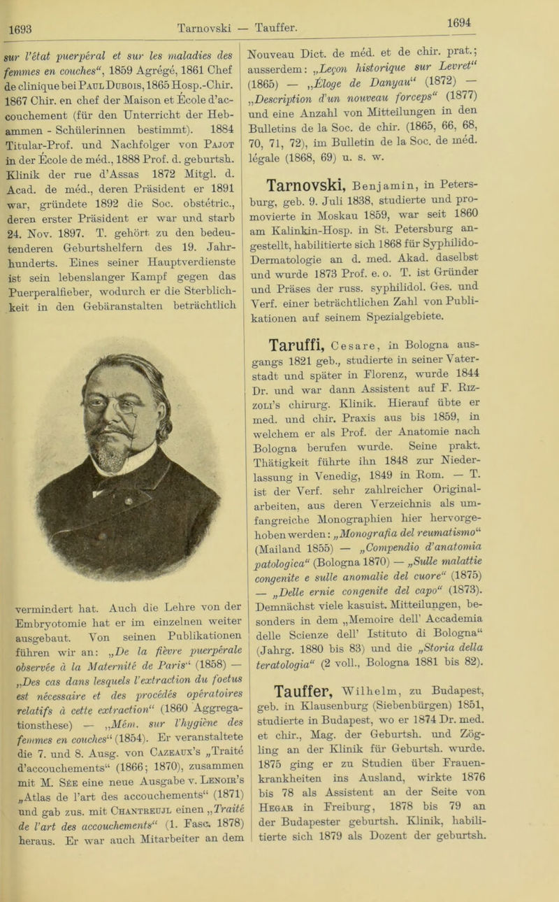 1694 sur l’etat puerperal et sur les maladies des femrnes en couches, 1859 Agrege, 1861 Chef declinique bei PaulDubois, 1865 Hosp.-Chir. 1867 Chir. en chef der Maison et Ecole d’ac- couchement (für den Unterricht der Heb- ammen - Schülerinnen bestimmt). 1884 Titular-Prof. und Nachfolger von Pajot in der Ecole de med., 1888 Prof. d. geburtsh. Klinik der rue d’Assas 1872 Mitgl. d. Acad. de med., deren Präsident er 1891 war, gründete 1892 die Soc. obstetric., deren erster Präsident er war und starb 24. Nov. 1897. T. gehört zu den bedeu- tenderen Geburtshelfern des 19. Jahr- hunderts. Eines seiner Hauptverdienste ist sein lebenslanger Kampf gegen das Puerperalfieber, wodurch er die Sterblich- keit in den Gebäranstalten beträchtlich vermindert hat. Auch die Lehre von der Embryotomie hat er im einzelnen weiter ausgebaut. Von seinen Publikationen führen wir an: „De la fievre puerperale observee ä la Maternit e de Paris“ (1858) rDes cas dans lesquels l'extraction du foetus est necessaire et des procedes operatoires relatifs ä cette extraction“ (1860 Aggrega- tionsthese) — „Ment, sur l Hygiene des femmes en couches“ (1854). Er veranstaltete die 7. und 8. Ausg. von Cazeaux’s „Traite d’accouchements“ (1866; 1870), zusammen mit M. S£e eine neue Ausgabe v. Lenoir’s „Atlas de l’art des accouchements“ (1871) und gab zus. mit Chantreujl einen ,,Traite de l’art des accouchements“ (1. Pasc. 18*8) heraus. Er war auch Mitarbeiter an dem Nouveau Dict. de med. et de chir. prat.; ausserdem: „Legem historique sur Levret (1865) — „ßloge de Danyau“ (1872) — „Description d'un nouveau forceps“ (1877) und eine Anzahl von Mitteilungen in den Bulletins de la Soc. de chir. (1865, 66, 68, 70, 71, 72), im Bulletin de la Soc. de med. legale (1868, 69) u. s. w. Tarnovski, Benjamin, in Peters- burg, geb. 9. Juli 1838, studierte und pro- movierte in Moskau 1859, war seit 1860 am Kalinkin-Hosp. in St. Petersburg an- gestellt, habilitierte sich 1868 für Syphilido- Dermatologie an d. med. Akad. daselbst und wurde 1873 Prof. e. o. T. ist Gründer und Präses der russ. syphilidol. Ges. und Verf. einer beträchtlichen Zahl von Publi- kationen auf seinem Spezialgebiete. Taruffi, ceSa re, in Bologna aus- gangs 1821 geb., studierte in seiner Vater- stadt und später in Florenz, wurde 1844 Dr. und war dann Assistent auf F. Riz- zoli’s chirarg. Klinik. Hierauf übte er med. und chir. Praxis aus bis 1859, in welchem er als Prof, der Anatomie nach Bologna berufen wurde. Seine prakt. Thätigkeit führte ilui 1848 zur Nieder- lassung in Venedig, 1849 in Rom. — T. ist der Verf. sehr zahlreicher Original- arbeiten, aus deren Verzeichnis als um- fangreiche Monographien hier hervorge- hoben werden: „Monografia del reumatismo“ (Mailand 1855) — „Compendio d’anatornia patologica“ (Bologna 1870) — „Sülle malattie congenite e sulle anomalie del cuore“ (1875) — „Delle ernie congenite del capo“ (1873). Demnächst viele kasuist. Mitteilungen, be- sonders in dem „Memoire dell’ Accademia delle Scienze dell’ Istituto di Bologna“ (Jahrg. 1880 bis 83) und die „Storia della teratologia“ (2 voll., Bologna 1881 bis 82). Tauffer, Wilhelm, zu Budapest, geb. in Klausenburg (Siebenbürgen) 1851, studierte in Budapest, wo er 1874 Dr. med. et clür., Mag. der Geburtsh. und Zög- ling an der Klinik für Geburtsh. wurde. 1875 ging er zu Studien über Frauen- krankheiten ins Ausland, wirkte 1876 bis 78 als Assistent an der Seite von Hegar in Freiburg, 1878 bis 79 an der Budapester geburtsh. Klinik, habili- tierte sich 1879 als Dozent der geburtsh.