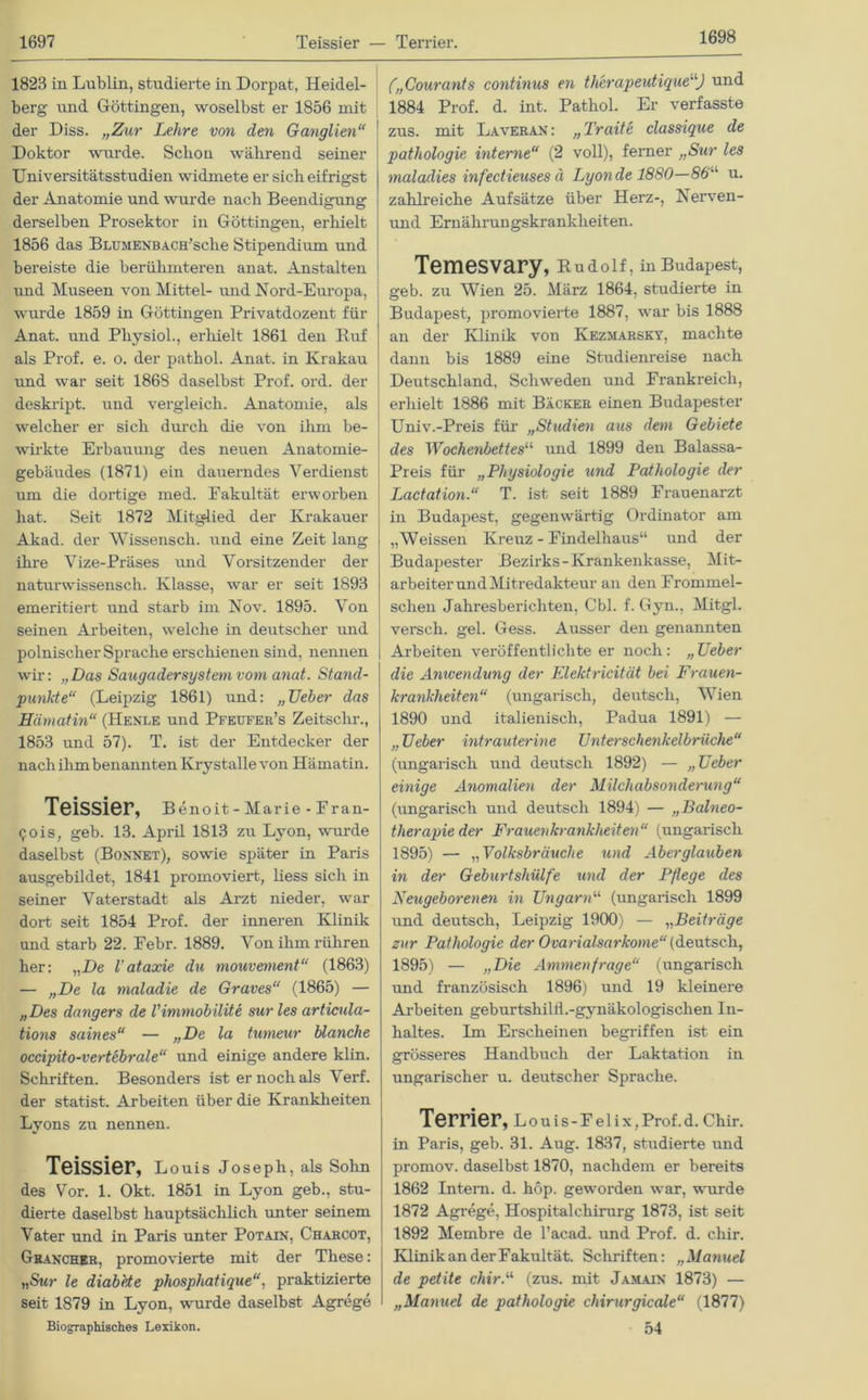 1698 1823 in Lublin, studierte in Dorpat, Heidel- berg und Göttingen, woselbst er 1856 mit der Diss. „Zur Lehre von den Ganglien“ Doktor wurde. Schon während seiner Universitätsstudien widmete er sich eitrigst der Anatomie und wurde nach Beendigung derselben Prosektor in Göttingen, erhielt 1856 das BLUMENBACH’sche Stipendium und bereiste die berühmteren anat. Anstalten und Museen von Mittel- und Nord-Europa, wurde 1859 in Göttingen Privatdozent für Anat. und Physiol., erhielt 1861 den Rnf als Prof. e. o. der pathol. Anat. in Krakau und war seit 1868 daselbst Prof. ord. der deskript. und vergleich. Anatomie, als welcher er sich durch die von ihm be- wirkte Erbauung des neuen Anatomie- gebäudes (1871) ein dauerndes Verdienst um die dortige med. Fakultät erworben hat. Seit 1872 Mitglied der Krakauer Akad. der Wissensch. und eine Zeit lang ihre Vize-Präses und Vorsitzender der naturwissensch. Klasse, war er seit 1893 emeritiert und starb im Nov. 1895. Von seinen Arbeiten, welche in deutscher und polnischer Sprache erschienen sind, nennen wir: „Das Saugadersystem vom anat. Stand- punkte“ (Leipzig 1861) und: „Ueber das Hämatin“ (Henle und Pfeufer’s Zeitschr., 1853 und 57). T. ist der Entdecker der nach ihm benannten Krystalle von Hämatin. Teissier, Benoit -Marie - Eran- gois, geb. 13. April 1813 zu Lyon, wurde daselbst (Bonnet), sowie später in Paris ausgebildet, 1841 promoviert, liess sich in seiner Vaterstadt als Arzt nieder, war dort seit 1854 Prof, der inneren Klinik und starb 22. Eebr. 1889. Von ihm rühren her: „De l’ataxie du mouvement“ (1863) — „De la maladie de Graves“ (1865) — „Des dangers de l'immobilite sur les artiada- tions saines“ — „De la tumeur blanche occipito-vertebrale“ und einige andere klin. Schriften. Besonders ist er noch als Verf. der statist. Arbeiten über die Krankheiten Lyons zu nennen. TeiSSier, Louis Joseph, als Sohn des Vor. 1. Okt. 1851 in Lyon geb., stu- dierte daselbst hauptsächlich unter seinem Vater und in Paris unter Potain, Charcot, Ghancher, promovierte mit der These: „Sur le diabete phospliatique“, praktizierte seit 1879 in Lyon, wurde daselbst Agrege Biographisches Lexikon. („Courants continus en tli'erapeutique“) und 1884 Prof. d. int. Pathol. Er verfasste zus. mit Laveran: „Traite classique de patliologie interne“ (2 voll), ferner „Sur les maladies infectieuses ä Lyon de 1880—86“ u. zahlreiche Aufsätze über Herz-, Nerven- und Ernährungskrankheiten. Temesvary, Rudolf, in Budapest, geb. zu Wien 25. März 1864, studierte in Budapest, promovierte 1887, war bis 1888 an der Klinik von Kezmarsky, machte dann bis 1889 eine Studienreise nach Deutschland, Schweden und Frankreich, erhielt 1886 mit Bäcker einen Budapester Univ.-Preis für „Studien aus dem Gebiete des Wochenbettes“ und 1899 den Balassa- Preis für „Physiologie und Pathologie der Lactation.“ T. ist seit 1889 Frauenarzt in Budapest, gegenwärtig Ordinator am „Weissen Kreuz - Eindelhaus“ und der Budapester Bezirks-Krankenkasse, Mit- arbeiter und Mitredakteur an den Frommei- sehen Jahresberichten, Cbl. f. Gyn., Mitgl. verseil, gel. Gess. Ausser den genannten Arbeiten veröffentlichteer noch: „Ueber die Anwendung der Elelctricität bei Frauen- krankheiten“ (ungarisch, deutsch, Wien 1890 und italienisch, Padua 1891) — „ Ueber intrauterine Unterschenkelbrüche“ (ungarisch und deutsch 1892) — „Ueber einige Anomalien der Milchabsonderung“ (ungarisch und deutsch 1894) — „Balneo- therapie der Frauenkrankheiten“ (ungarisch 1895) — „Volksbräuche und Aberglauben in der Geburtshülfe und der Pflege des Neugeborenen in Ungarn“ (ungarisch 1899 und deutsch, Leipzig 1900) — „Beiträge zur Pathologie der Ovarialsarkome“ (deutsch, 1895) — „Die Ammen frage“ (ungarisch und französisch 1896) und 19 kleinere Arbeiten geburtshilii .-gynäkologischen In- haltes. Im Erscheinen begriffen ist ein grösseres Handbuch der Laktation in ungarischer u. deutscher Sprache. Terrier, Louis-Eelix,Prof.d. Chir. in Paris, geb. 31. Aug. 1837, studierte und promov. daselbst 1870, nachdem er bereits 1862 Intern, d. höp. geworden war, wurde 1872 Agrege, Hospitalchirurg 1873, ist seit 1892 Membre de l’ac.ad. und Prof. d. chir. Klinik an der Fakultät. Schriften: „Manuel de petite chir.“ (zus. nüt Jamaix 1873) — „Manuel de pathologie chirurgicale“ (1877) 54