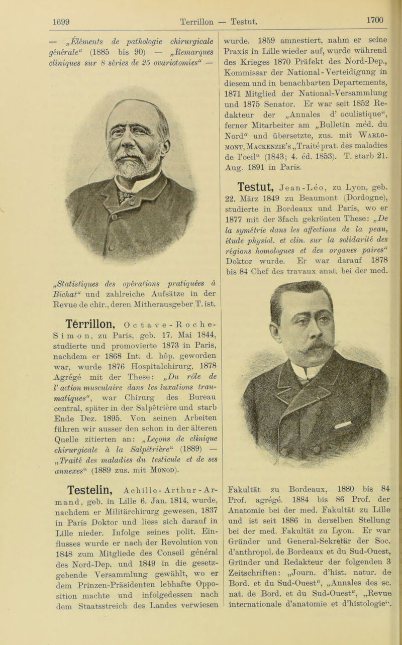 1700 — „Elements de pathologie chirurgicale generale“ (1885 bis 90) — „Remarques cliniques sur 8 series de 25 ovariotomies“ — „Statistiques des operations pratiquees ä Bichat“ imd zahlreiche Aufsätze in der Revue de chir., deren Mitherausgeber T. ist. Terrillon, Octave-Roche- Simon, zu Paris, geb. 17. Mai 1844, studierte und promovierte 1873 in Paris, nachdem er 1868 Int. d. hop. geworden war, wurde 1876 Hospitalchirurg, 1878 Agrege mit der These: „Du röle de V action musculaire dans les luxations trau- matiques“, war Chirurg des Bureau central, später in der Salpetriere und starb Ende Dez. 1895. Von seinen Arbeiten führen wir ausser den schon in der älteren Quelle zitierten an: „Legons de clinique chirurgicale ä la Salpetriere“ (1889) — „Traite des maladies du testicide et de ses annexes11 (1889 zus. mit Monod). Testelin, Achille - Arthur - Ar- mand, geb. in Lille 6. Jan. 1814, wurde, nachdem er Militärchirurg gewesen, 1837 in Paris Doktor und liess sich darauf in Lille nieder. Infolge seines polit. Ein- flusses wurde er nach der Revolution von 1848 zum Mitgliede des Conseil general des Nord-Dep. und 1849 in die gesetz- gebende Versammlung gewählt, wo er dem Prinzen-Präsidenten lebhafte Oppo- sition machte und infolgedessen nach dem Staatsstreich des Landes verwiesen wurde. 1859 amnestiert, nahm er seine Praxis in Lille wieder auf, wurde während des Krieges 1870 Präfekt des Nord-Dep., Kommissar der National-Verteidigung in diesem und in benachbarten Departements, 1871 Mitglied der National-Versammlung und 1875 Senator. Er war seit 1852 Re- dakteur der „Annales d’ oculistique“, ferner Mitarbeiter am „Bulletin med. du Nord und übersetzte, zus. mit Warlo- mont, Mackenzie’s,,Traite prat. des maladies de l’oeil“ (1843; 4. ed. 1853). T. starb 21. Aug. 1891 in Paris. Testut, Jean-Leo, zu Lyon, geb. 22. März 1849 zu Beaumont (Dordogne), studierte in Bordeaux und Paris, wo er 1877 mit der 3fach gekrönten These: „De la symetrie dans les affeetions de la peau, etude physiol. et clin. sur la solülarite des regions homologues et des Organes paires“ Doktor wurde. Er war darauf 1878 bis 84 Chef des travaux anat. bei der med. Eakultät zu Bordeaux, 1880 bis 84 Prof, agrege. 1884 bis 86 Prof, der Anatomie bei der med. Eakultät zu Lille und ist seit 1886 in derselben Stellung bei der med. Eakultät zu Lyon. Er war Gründer und General-Sekretär der Soc. d’anthropol. de Bordeaux et du Sud-Ouestr Gründer und Redakteur der folgenden 3 Zeitschriften: „Journ. d’hist. natur. de Bord, et du Sud-Ouest, „Annales des sc. nat. de Bord, et du Sud-Ouest, „Revue internationale d’anatomie et d’histologie“.