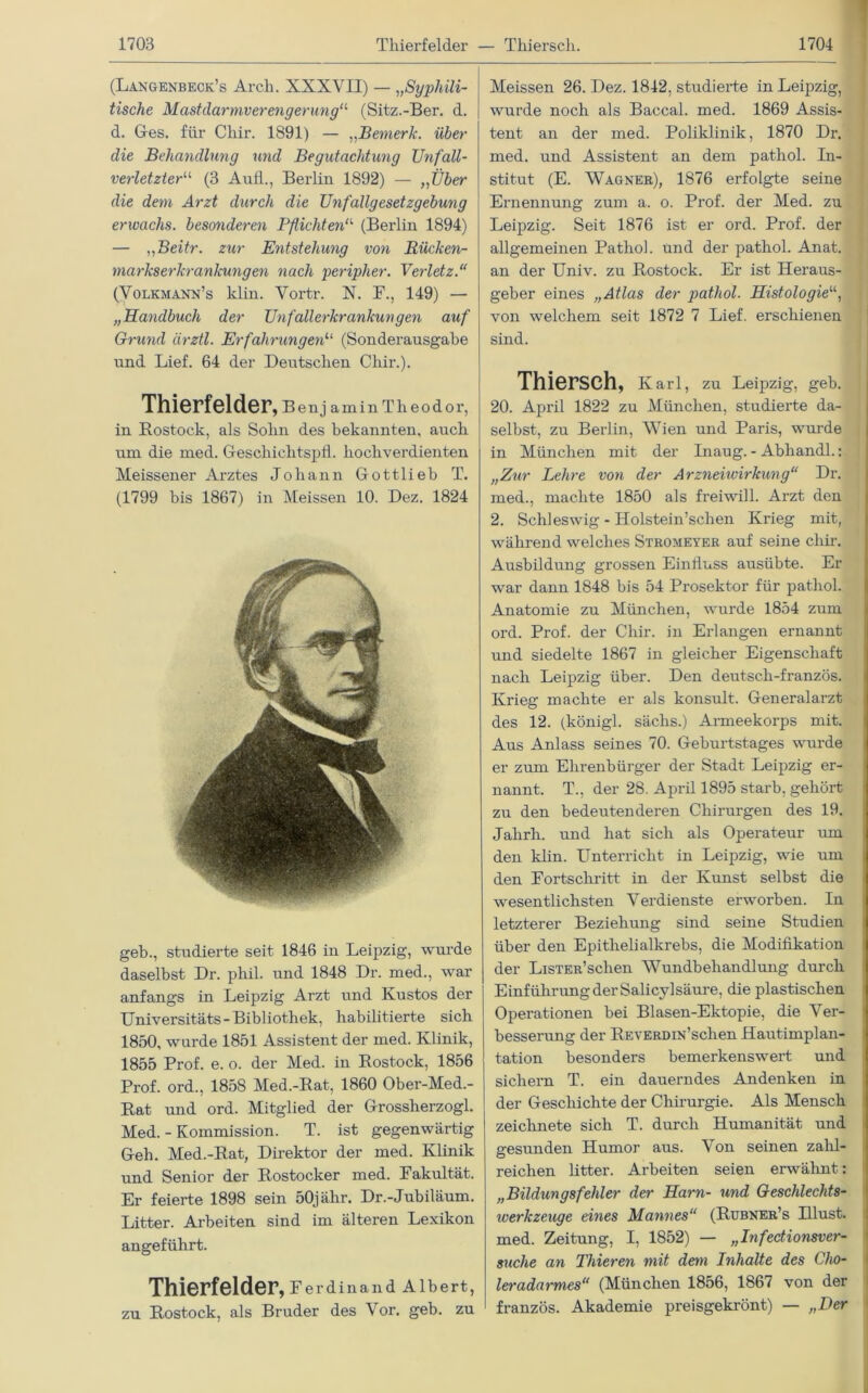 (Langenbeck’s Arcli. XXXVII) — „Syphili- tische Mastdarmverengerung11 (Sitz.-Ber. d. d. Ges. für Chir. 1891) — „Bemerk, über die Behandlung und Begutachtung Unfall- verletzter“ (3 Aufl., Berlin 1892) — „Über die dem Arzt durch die Unfallgesetzgebung erwachs, besonderen Pflichten“ (Berlin 1894) — „Beitr. zur Entstehung von Rücken- markserkrankungen nach peripher. Verletz.“ (Volkmann’s klin. Vortr. X. F., 149) — „Handbuch der Unfallerkrankungen auf Grund ärztl. Erfahrungen“ (Sonderausgabe und Lief. 64 der Deutschen Chir.). Thierfelder , B e n j a m i n T h e o d o r, in Rostock, als Sohn des bekannten, auch um die med. Geschiehtspfl. hochverdienten Meissener Ai’ztes Johann Gottlieb T. (1799 bis 1867) in Meissen 10. Dez. 1824 geh., studierte seit 1846 in Leipzig, wurde daselbst Dr. phil. und 1848 Dr. med., war anfangs in Leipzig Arzt und Kustos der Universitäts-Bibliothek, habilitierte sich 1850, wurde 1851 Assistent der med. Klinik, 1855 Prof. e. o. der Med. in Rostock, 1856 Prof, ord., 1858 Med.-Rat, 1860 Ober-Med.- Rat und ord. Mitglied der Grossherzogi. Med. - Kommission. T. ist gegenwärtig Geh. Med.-Rat, Direktor der med. Klinik und Senior der Rostocker med. Fakultät. Er feierte 1898 sein 50jähr. Dr.-Jubiläum. Litter. Arbeiten sind im älteren Lexikon angeführt. Thierfelder, Ferdinand Albert, zu Rostock, als Bruder des Vor. geb. zu Meissen 26. Dez. 1842, studierte in Leipzig, wurde noch als Baccal. med. 1869 Assis- tent an der med. Poliklinik, 1870 Dr. med. und Assistent an dem pathol. In- stitut (E. Wagner), 1876 erfolgte seine Ernennung zum a. o. Prof, der Med. zu Leipzig. Seit 1876 ist er ord. Prof, der allgemeinen Pathol. und der pathol. Anat. an der Univ. zu Rostock. Er ist Heraus- geber eines „Atlas der pathol. Histologie“, von welchem seit 1872 7 Lief, erschienen sind. Thiersch, Karl, zu Leipzig, geb. 20. April 1822 zu München, studierte da- selbst, zu Berlin, Wien und Paris, wurde in München mit der Inaug. - Abhandl.: „Zur Lehre von der Arzneiwirkung“ Dr. med., machte 1850 als freiwill. Arzt den 2. Schleswig - Holstein’schen Krieg mit, während welches Stromeyer auf seine chir. Ausbildung grossen Einfluss ausübte. Er war dann 1848 bis 54 Prosektor für pathol. Anatomie zu München, wurde 1854 zum ord. Prof, der Chir. in Erlangen ernannt und siedelte 1867 in gleicher Eigenschaft nach Leipzig über. Den deutsch-französ. Krieg machte er als konsult. Generalarzt des 12. (königl. säclis.) Armeekorps mit. Aus Anlass seines 70. Geburtstages wurde er zum Ehrenbürger der Stadt Leipzig er- nannt. T., der 28. April 1895 starb, gehört zu den bedeuten deren Chirurgen des 19. Jahrh. und hat sich als Operateur um den klin. Unterricht in Leipzig, wie um den Fortschritt in der Kunst selbst die wesentlichsten Verdienste erworben. In letzterer Beziehung sind seine Studien über den Epithelialkrebs, die Modifikation der LiSTER’schen Wundbehandlung durch Einführung der Salicylsäure, die plastischen Operationen bei Blasen-Ektopie, die Ver- besserung der REVERDiN’schen Hautimplan- tation besonders bemerkenswert und sichern T. ein dauerndes Andenken in der Geschichte der Chirurgie. Als Mensch zeichnete sich T. durch Humanität und gesunden Humor aus. Von seinen zahl- reichen litter. Arbeiten seien erwähnt: „Bildungsfehler der Harn- und Geschlechts- iverkzeuge eines Mannes“ (Rubner’s Illust, med. Zeitung, I, 1852) — „Infectionsver- suche an Thieren mit dem Inhalte des Cho- leradarmes“ (München 1856, 1867 von der französ. Akademie preisgekrönt) — „Der