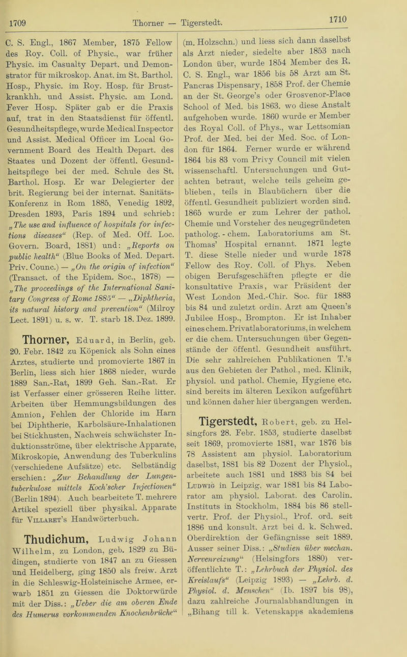 1710 C. S. Engl., 1867 Member, 1875 Fellow des Boy. Coli, of Pliysic., war früher Physic. im Casualty Depart. und Demon- strator für mikroskop. Anat. im St. Barthol. Hosp., Physic. im Boy. Hosp. für Brust- krankhli. und Assist. Physic. am Lond. Fever Hosp. Später gab er die Praxis auf, trat in den Staatsdienst für öffentl. Gesundheitspflege, wurde Medical Inspector und Assist. Medical Officer im Local Go- vernment Board des Health Depart. des Staates und Dozent der öffentl. Gesund- heitspflege bei der med. Schule des St. Barthol. Hosp. Er war Delegierter der brit. Begierung bei der internat. Sanitäts- Konferenz in Born 1885, Venedig 1892, Dresden 1893, Paris 1894 und schrieb: „ The use and influence of hospitals for infec- tions diseases“ (Bep. of Med. Off. Loc. Govern. Board, 1881) und: „Reports on public liealth“ (Blue Books of Med. Depart. Priv. Counc.) — „On the origin of infection“ (Transact. of the Epidem. Soc., 1878) — „The proceedings of the International Sani- tary Congress of Rome 1885“ — „Diphtheria, its natural history and prevention“ (Milroy Lect, 1891) u. s. w. T. starb 18. Dez. 1899. Thorner, Eduard, in Berlin, geb. 20. Febr. 1842 zu Köpenick als Sohn eines Arztes, studierte und promovierte 1867 in Berlin, liess sich hier 1868 nieder, wurde 1889 San.-Bat, 1899 Geh. San.-Bat. Er ist Verfasser einer grösseren Beihe litter. Arbeiten über Hemmungsbildungen des Amnion, Fehlen der Chloride im Harn bei Diphtherie, Karbolsäure-Inhalationen bei Stickhusten, Nachweis schwächster In- duktionsströme, über elektrische Apparate, Mikroskopie, Anwendung des Tuberkulins (verschiedene Aufsätze) etc. Selbständig erschien: „Zur Behandlung der Lungen- tuberkulose mittels Koch’scher Injectionen“ (Berlin 1894). Auch bearbeitete T. mehrere Artikel speziell über physikal. Apparate für Villabet’s Handwörterbuch. Thudichum, Ludwig Johann Wilhelm, zu London, geb. 1829 zu Bü- dingen, studierte von 1847 an zu Giessen und Heidelberg, ging 1850 als freiw. Arzt in die Schleswig-Holsteinische Armee, er- warb 1851 zu Giessen die Doktorwürde mit der Diss.: „ lieber die am oberen Ende des Humerus vorkommenden Knochenbrüche (m. Holzschn.) und liess sich dann daselbst als Arzt nieder, siedelte aber 1853 nach London über, wurde 1854 Member des B. C. S. Engl., war 1856 bis 58 Arzt am St. Pancras Dispensary, 1858 Prof, der Chemie an der St. George’s oder Grosvenor-Place School of Med. bis 1863. wo diese Anstalt aufgehoben wurde. 1860 wurde er Member des Boyal Coli, of Phys., war Lettsomian Prof, der Med. bei der Med. Soc. of Lon- don für 1864. Ferner wurde er während 1864 bis 83 vom Privy Council mit vielen Wissenschaft! Untersuchungen und Gut- achten betraut, welche teils geheim ge- blieben, teils in Blaubüchern über die öffentl. Gesundheit publiziert worden sind. 1865 wurde er zum Lehrer der pathol. Chemie und Vorsteher des neugegründeten patholog. - ehern. Laboratoriums am St. Thomas’ Hospital ernannt. 1871 legte T. diese Stelle nieder und wurde 1878 Fellow des Boy. Col! of Phys. Neben obigen Berufsgeschäften pflegte er die konsultative Praxis, war Präsident der West London Med.-Chir. Soc. für 1883 bis 84 und zuletzt ordin. Arzt am Queen s Jubilee Hosp., Brompton. Er ist Inhaber eines ehern. Privatlaboratoriums, in welchem er die ehern. Untersuchungen über Gegen- stände der öffentl. Gesundheit ausführt. Die sehr zahlreichen Publikationen T.’s aus den Gebieten der Pathol., med. Klinik, physiol. und pathol. Chemie, Hygiene etc. sind bereits im älteren Lexikon aufgeführt und können daher hier übergangen werden. Tigerstedt, Bobert, geb. zu Hel- singfors 28. Febr. 1853, studierte daselbst seit 1869, promovierte 1881, war 1876 bis 78 Assistent am physiol. Laboratorium daselbst, 1881 bis 82 Dozent der Physiol., arbeitete auch 1881 und 1883 bis S4 bei Ludwig in Leipzig, war 1881 bis 84 Labo- rator am physiol. Laborat. des Carolin. Instituts in Stockholm, 1884 bis 86 stell- vertr. Prof, der Physiol., Prof. ord. seit 1886 und konsnlt. 3rzt bei d. k. Schwed. Oberdirektion der Gefängnisse seit 1889. Ausser seiner Diss.: „Studien über mechan. Nervenreizungu (Helsingfors 1880) ver- öffentlichte T.: „Lehrbuch der Physiol. des Kreislaufs“ (Leipzig 1893) — „Lehrb. d. Physiol. d. Menschen“ (Ib. 1897 bis 98), dazu zahlreiche Journalabhandlungen in „Bihang tili k. Vetenskapps akademiens