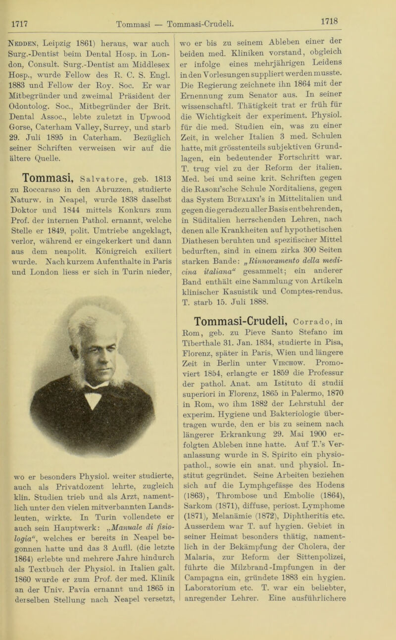 1718 Nedden, Leipzig 1861) heraus, war ancli Surg.-Dentist beim Dental Hosp. in Lon- don, Consult. Surg.-Dentist am Middlesex Hosp., wurde Fellow des R. C. S. Engl. 1883 und Fellow der Roy. Soc. Er war Mitbegründer und zweimal Präsident der Odontolog. Soc., Mitbegründer der Brit. Dental Assoc., lebte zuletzt in Upwood Gorse, Caterham Valley, Sui'rey, und starb 29. Juli 1895 in Caterham. Bezüglich seiner Schriften verweisen wir auf die ältere Quelle. Tommasi, Salvatore, geb. 1813 zu Roccaraso in den Abruzzen, studierte Naturw. in Neapel, wurde 1838 daselbst Doktor und 1844 mittels Konkurs zum Prof, der internen Pathol. ernannt, welche Stelle er 1849, polit. Umtriebe angeklagt, verlor, während er eingekerkert und dann aus dem neapolit. Königreich exiliert wurde. Nach kurzem Aufenthalte in Paris und London liess er sich in Turin nieder, wo er besonders Physiol. weiter studieiTe, auch als Privatdozent lehrte, zugleich klin. Studien trieb und als Arzt, nament- lich unter den vielen mitverbannten Lands- leuten, wirkte. In Turin vollendete er auch sein Hauptwerk: „Manuale di fisio- logiawelches er bereits in Neapel be- gonnen hatte und das 3 Audi, (die letzte 1864) erlebte und mehrere Jahre hindurch als Textbuch der Physiol. in Italien galt. 1860 wurde er zum Prof, der med. Klinik an der Univ. Pavia ernannt und 1865 in derselben Stellung nach Neapel versetzt, wo er bis zu seinem Ableben einer der beiden med. Kliniken Vorstand, obgleich er infolge eines mehrjährigen Leidens in den Vorlesungen suppliert werden musste. Die Regierung zeichnete ihn 1864 mit der Ernennung zum Senator aus. In seiner wissen schaftl. Thätigkeit trat er früh für die Wichtigkeit der experiment. Physiol. für die med. Studien ein, was zu einer Zeit, in welcher Italien 3 med. Schulen hatte, mit grösstenteils subjektiven Grund- lagen, ein bedeutender Fortschritt war. T. trug viel zu der Reform der italien. Med. bei und seine krit. Schriften gegen die RASOßi’sche Schule Norditaliens, gegen das System Bufalini’s in Mittelitalien und gegen die geradezu aller Basis entbehrenden, in Süditalien herrschenden Lehren, nach denen alle Krankheiten auf hypothetischen Diatliesen beruhten und spezifischer Mittel bedurften, sind in einem zirka 300 Seiten starken Bande: „Rinnovamento della medi- cina italiana“ gesammelt; ein anderer Band enthält eine Sammlung von Artikeln klinischer Kasuistik und Comptes-rendus. T. starb 15. Juli 1888. Tommasi-Crudeli, c orrado, in Rom, geb. zu Pieve Santo Stefano im Tiberthale 31. Jan. 1834, studierte in Pisa, Florenz, später in Paris, Wien und längere Zeit in Berlin unter Virchow. Promo- viert 1854, erlangte er 1859 die Professur der pathol. Anat. am Istituto di studii superiori in Florenz, 1865 in Palermo, 1870 in Rom, wo ihm 1882 der Lehrstuhl der experim. Hygiene und Bakteriologie über- tragen wurde, den er bis zu seinem nach längerer Erkrankung 29. Mai 1900 er- folgten Ableben inne hatte. Auf T.’s Ver- anlassung wurde in S. Spirito ein physio- pathol., sowie ein anat. und physiol. In- stitut gegründet. Seine Arbeiten beziehen sich auf die Lymphgefässe des Hodens (1863), Thrombose und Embolie (1864), Sarkom (1871), diffuse, periost. Lymphome (1871), Melanämie (1872), Diphtheritis etc. Ausserdem war T. auf hygien. Gebiet in seiner Heimat besonders thätig, nament- lich in der Bekämpfung der Cholera, der Malaria, zur Reform der Sittenpolizei, führte die Milzbrand-Impfungen in der Campagna ein, gründete 1883 ein hygien. Laboratorium etc. T. war ein beliebter, anregender Lehrer. Eine ausführlichere