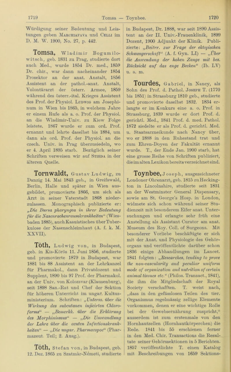 Tomsa — Toynbee. Würdigung seiner Bedeutung und Leis- tungen geben Marchiafava und Celli im D. M. W. 1900. No. 27, p. 442. Tomsa, Wladimir Bogumilo- i witsch, geb. 1831 zu Prag, studierte dort auch Med., wurde 1854 Dr. med., 1859 Dr. chir., war dann nacheinander 1854 Prosektor an der anat. Anstalt, 1856 Assistent an der pathol.-anat. Anstalt, Volontärarzt der österr. Armee, 1859 während des österr.-ital. Krieges Assistent des Prof, der Physiol. Ludwig am Josephi- num in Wien bis 1865, in welchem Jahre er einem Rufe als a. o. Prof, der Physiol. an die Wladimir-Univ. zu Kiew Polge leistete. 1867 wurde er zum ord. Prof, ernannt und lehrte daselbst bis 1884, um dann als ord. Prof, der Physiol. an die czech. Univ. in Prag überzusiedeln, wo er 4. April 1895 starb. Bezüglich seiner Schriften verweisen wir auf Stieda in der älteren Quelle. Tornwaldt, Gustav Ludwig, zu Danzig 14. Mai 1843 geb., in Greifswald, Berlin, Halle und später in Wien aus- gebildet, promovierte 1866, um sich als Arzt in seiner Vaterstadt 1868 nieder- zulassen. Monographisch publizierte er: „Die Bursa pharyngea in ihrer Bedeutung für die Nasenrachenraumkrankheiten“ (Wies- baden 1885), auch Kasuistisches über Tuber- kulose der Nasenschleimhaut (A. f. k. M. XXVII). Töth, Ludwig von, in Budapest, geb. in Kis-Körös 11. Juni 1856, studierte und promovierte 1879 in Budapest, war 1881 bis 88 Assistent an der Lehrkanzel für Pharmakol., dann Privatdozent und Supplent, 1890 bis 97 Prof, der Pharmakol. an der Univ. von Kolozsvar (Klausenburg), seit 1898 San.-Rat und Chef der Sektion für höheren Unterricht im ungai*. Kultus- ministerium. Schriften: „ Unterss. über die Wirkung des subcutanen injicirten Chloro- forms11, — ,,Bemerkk. über die Erklärung des Morphinismus“ — „Die. Umwandlung der Lehre über die acuten Infectionskrank- heiten11 — „Die ungar. Pliarmacopoeu (Phar- mazeut. Teil; 2. Ausg.). Töth, Stefan von, in Budapest, geb. 12. Dez. 1865 zu Szatmär-Nemeti, studierte in Budapest, Dr. 1888, war seit 1890 Assis- tent an der II. Univ.-Frauenklinik, 1899 Dozent, 1900 Adjunkt der Klinik. Publi- zierte: „Beitrr. zur Frage der ektopischen Schwangerschaft11 (A. f. Gyn. LI) — „Über die Anwendung der hohen Zange mit bes. Rücksicht auf das enge Becken“ (Ib. LV) u. a. m. Tourdes, Gabriel, in Nancy, als Sohn des Prof. d. Pat.hol. Joseph T. (1770 bis 1851) in Strassburg 1810 geb., studierte und promovierte daselbst 1832. 1834 er- langte er im Konkurs eine a. o. Prof, in Strassburg, 1839 wurde er dort Prof. d. gerichtl. Med., 1841 Prof. d. med. Pathol. 1872 siedelte er als Prof. d. gerichtl. Med. u. Staatsarzneikunde nach Nancy über, wo er 1888 in den Ruhestand trat und zum Eliren-Doyen der Fakultät ernannt wurde. T., der Ende Jan. 1900 starb, hat eine grosse Reihe von Schriften publiziert, die im alten Lexikon bereits verzeichnet sind. Toynbee, Joseph, ausgezeichneter Londoner Ohrenarzt, geb. 1815 zuHecking- ton in Lincolnshire, studierte seit 1831 an der Westminster General Dispensary, sowie am St. George's Hosp. in London, widmete sich schon während seiner Stu- dienzeit mit besonderem Eifer anat. Unter- suchungen und erlangte sehr früh eine Anstellung als Assistant Curator am anat. Museum des Roy. Coli, of Surgeons. Mit besonderer Vorliebe beschäftigte er sich mit der Anat. und Physiologie des Gehör- organs und veröffentlichte darüber schon 1836 einige Abhandlungen im Lancet. 1841 folgten: „Researches, tending to prove the non-vascularity and peculiar uniform mode of Organization and nutrition ofcertain animal tissues etc.“ (Philos. Transact., 1841), die ihm die Mitgliedschaft der Royal Society verschafften. T. weist nach, ,,dass in den gefässlosen Teilen des tier. Organismus regelmässig zellige Elemente Vorkommen, denen er eine wichtige Rolle bei der Gcwebsernährung zuspricht,“ ausserdem ist zum erstenmale von den Hornhautzellen (Hornhautkörperchen) die Rede. 1841 bis 55 erschienen ferner in den Med. Chir. Transactions die Resul- tate seiner Gehörssektionen in 5 Berichten. 1857 veröffentlichte T. einen Katalog mit Beschreibungen von 1659 Sektions-