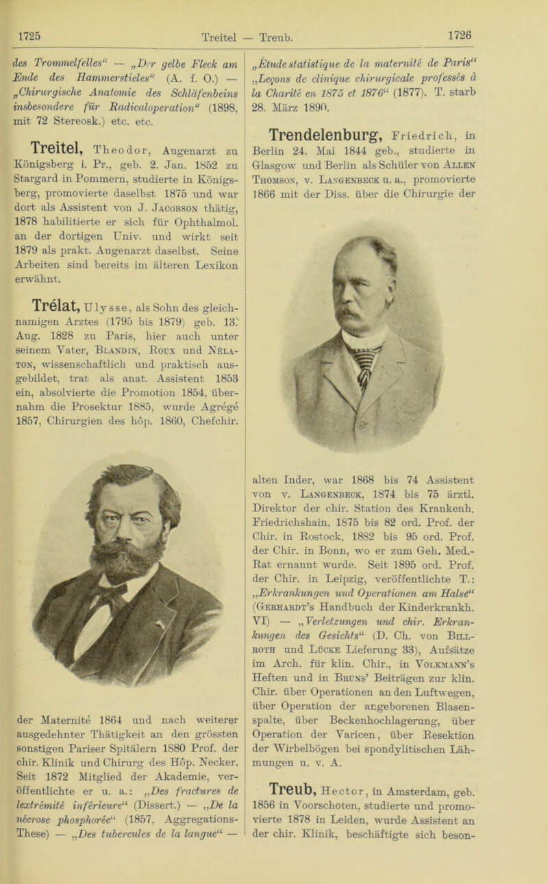 des Trommelfelles“ — „Der gelbe Fleck am Ende des Hammerstieles“ (A. f. 0.) — „Chirurgische Anatomie des Schläfenbeins insbesondere für Radicaloperation“ (1898, mit 72 Stereosk.) etc. etc. Treitel, Theodo r, Augenarzt zu Königsberg i. Pr., geb. 2. Jan. 1852 zu Stargard in Pommern, studierte in Königs- berg, promovierte daselbst 1875 und war dort als Assistent von J. Jacobson thätig, 1878 habilitierte er sich für Ophthalmol. an der dortigen Univ. und wirkt seit 1879 als prakt. Augenarzt daselbst. Seine Arbeiten sind bereits im älteren Lexikon erwähnt. Trelat, Uly s s e, als Sohn des gleich- namigen Arztes (1795 bis 1879) geb. 13. Aug. 1828 zu Paris, hier auch unter seinem Vater, Blandin, Roux und Nüla- ton, wissenschaftlich und praktisch aus- gebildet, trat als anat. Assistent 1853 ein, absolvierte die Promotion 1854, über- nahm die Prosektur 1885, wurde Agrege 1857, Chirurgien des höp. 1860, Chefchir. „Etüde statistique de la maternite de Paris“ ,,Legons de clinique chirurgicale professes ä la Charite en 1875 et 1876“ (1877). T. starb 28. März 1890. Trendelenburg, Friedrich, in Berlin 24. Mai 1844 geb., studierte in Glasgow und Berlin als Schüler von Allen Thomson, v. Langenbeck u. a., promovierte 1866 mit der Diss. über die Chirurgie der der Maternite 1864 und nach weiterer ausgedehnter Thätigkeit an den grössten sonstigen Pariser Spitälern 1880 Prof, der cliir. Klinik und Chirurg des Hop. Necker. Seit 1872 Mitglied der Akademie, ver- öffentlichte er u. a.: „Des fractures de lextremite inferieure“ (Dissert.) — ,,De la necrose phosphoree“ (1857, Aggregations- These) — „Des tubercules de la langue“ — alten Inder, war 1868 bis 74 Assistent von v. Langenbeck, 1874 bis 75 ärztl. Direktor der chir. Station des Ivrankenh. Friedrichshain, 1875 bis 82 ord. Prof, der Chir. in Rostock, 18S2 bis 95 ord. Prof, der Chir. in Bonn, wo er zum Geh. Med.- Rat ernannt wurde. Seit 1895 ord. Prof, der Chir. in Leipzig, veröffentlichte T.: ,,Erkrankungen und Operationen am Halse“ (Gerhardt’s Handbuch der Kinderkrankli. VI) — „ Verletzungen und chir. Erkran- kungen des Gesichts“ (D. Ch. von Bill- roth und Lücke Lieferung 33), Aufsätze im Arch. für klin. Cliir., in Volkmann’s Heften und in Bruns’ Beiträgen zur klin. Chir. über Operationen an den Luftwegen, über Operation der angeborenen Blasen- spalte, über Beckenhochlagerung, über Operation der Varicen, über Resektion der Wirbelbögen bei spondylitischen Läh- mungen u. v. A. Treub, Hector, in Amsterdam, geb. 1856 in Voorschoten, studierte und promo- vierte 1878 in Leiden, wurde Assistent an der chir. Klinik, beschäftigte sich beson-