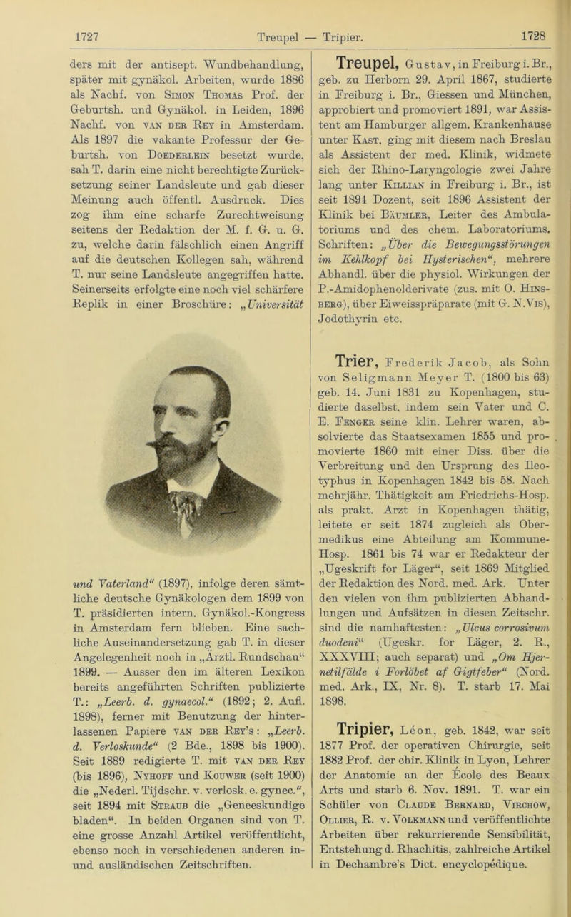 ders mit der antisept. Wundbehandlung, später mit gynäkol. Arbeiten, wurde 1886 als Naclif. von Simon Thomas Prof, der Geburtsh. und Gynäkol. in Leiden, 1896 Naclif. von van der Rey in Amsterdam. Als 1897 die vakante Professur der Ge- burtsh. von Doederlein besetzt wurde, sah T. darin eine nicht berechtigte Zurück- setzung seiner Landsleute und gab dieser Meinung auch öffentl. Ausdruck. Dies zog ihm eine scharfe Zurechtweisung seitens der Redaktion der M. f. G. u. G. zu, welche darin fälschlich einen Angriff auf die deutschen Kollegen sah, während T. nur seine Landsleute angegriffen hatte. Seinerseits erfolgte eine noch viel schärfere Replik in einer Broschüre: „ Universität und Vaterland“ (1897), infolge deren sämt- liche deutsche Gynäkologen dem 1899 von T. präsidierten intern. Gynäkol.-Kongress in Amsterdam fern blieben. Eine sach- liche Auseinandersetzung gab T. in dieser Angelegenheit noch in „Arztl. Rundschau“ 1899. — Ausser den im älteren Lexikon bereits angeführten Schriften publizierte T.: „Leerb. d. gynaecol.“ (1892; 2. Aufl. 1898), ferner mit Benutzung der hinter- lassenen Papiere van der Rey’s : „Leerb. d. Verloskunde“ (2 Bde., 1898 bis 1900). Seit 1889 redigierte T. mit van der Rey (bis 1896), Nyhoff und Kouwer (seit 1900) die „Nederl. Tijdschr. v. verlosk. e. gynec., seit 1894 mit Straub die „Geneeskundige bladen“. In beiden Organen sind von T. eine grosse Anzahl Artikel veröffentlicht, ebenso noch in verschiedenen anderen in- und ausländischen Zeitschriften. Treupel, Gustav, in Freiburgi.Br., geb. zu Herborn 29. April 1867, studierte in Freiburg i. Br., Giessen und München, approbiert und promoviert 1891, war Assis- tent am Hamburger allgem. Krankenhause unter Käst, ging mit diesem nach Breslau als Assistent der med. Klinik, widmete sich der Rhino-Laryngologie zwei Jahre lang unter Killian in Freiburg i. Br., ist seit 1894 Dozent, seit 1896 Assistent der Klinik bei Bäumler, Leiter des Ambula- toriums und des ehern. Laboratoriums. Schriften: „Über die Bewegungsstörungeil im Kehlkopf bei Hysterischen“, mehrere Abhandl. über die physiol. Wirkungen der P.-Amidophenolderivate (zus. mit 0. Hins- bero), über Eiweisspräparate (mit G. N.Vis), Jodothyrin etc. Trier, Frederik Jacob, als Sohn von Seligmann Meyer T. (1800 bis 63) geb. 14. Juni 1831 zu Kopenhagen, stu- dierte daselbst, indem sein Vater und C. E. Fenger seine klin. Lehrer waren, ab- solvierte das Staatsexamen 1855 und pro- movierte 1860 mit einer Diss. über die Verbreitung und den Ursprung des Ileo- typlius in Kopenhagen 1842 bis 58. Nach mehrjälir. Thätigkeit am Friedrichs-Hosp. als prakt. Arzt in Kopenhagen tliätig, leitete er seit 1874 zugleich als Ober- medikus eine Abteilung am Kommune- Hosp. 1861 bis 74 war er Redakteur der „Ugeskrift for Läger“, seit 1869 Mitglied der Redaktion des Nord. med. Axk. Unter den vielen von ihm publizierten Abhand- lungen und Aufsätzen in diesen Zeitschr. sind die namhaftesten: „ Ulcus corrosivum duodeni“ (Ugeskr. for Läger, 2. R., XXXVIII; auch separat) und „Om Hjer- netilfälde i Forlöbet af Gigtfeber“ (Nord, med. Ark., IX, Nr. 8). T. starb 17. Mai 1898. Tripier, Leon, geb. 1842, war seit 1877 Prof, der operativen Chirurgie, seit 1882 Prof, der chir. Klinik in Lyon, Lehrer der Anatomie an der Ecole des Beaux Arts und starb 6. Nov. 1891. T. war ein Schüler von Claude Bernard, Vlrchow, Ollier, R. v. Volkmann und veröffentlichte Arbeiten über rekurrierende Sensibilität, Entstehung d. Rhachitis, zahlreiche Artikel in Dechambre’s Dict. encyclopedique.