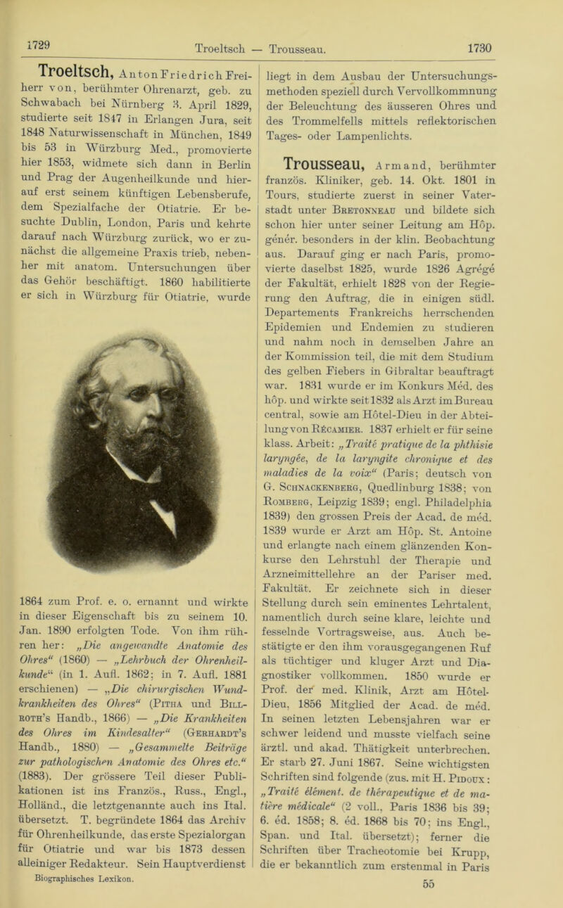 Troeltsch — Trousseau. 1730 Troeltsch, Allton Friedrich Frei- herr von, berühmter Ohrenarzt, geb. zu Schwabacli bei Nürnberg 3. April 1829, studierte seit 1847 in Erlangen Jura, seit 1848 Naturwissenschaft in München, 1849 bis 53 in Würzburg Med., promovierte hier 1853, widmete sich dann in Berlin und Prag der Augenheilkunde und hier- auf erst seinem künftigen Lebensberufe, dem Spezialfache der Otiatrie. Er be- suchte Dublin, London, Paris und kehrte darauf nach Würzburg zurück, wo er zu- nächst die allgemeine Praxis trieb, neben- her mit anatom. FTntersuchungen über das Gehör beschäftigt. 1860 habilitierte 1864 zum Prof. e. o. ernannt und wirkte in dieser Eigenschaft bis zu seinem 10. Jan. 1890 erfolgten Tode. Von ihm rüh- ren her: „Die angewandte Anatomie des Ohres“ (1860) — „Lehrbuch der Ohrenheil- kundtu (in 1. Aull. 1862: in 7. Aufl. 1881 erschienen) — „Die chirurgischen Wund- krankheiten des Ohres“ (Pitiia und Bill- roth’s Handb., 1866) — „Die Krankheiten des Ohres im Kindesalter“ (Gerhardt’s Handb., 1880) — „Gesammelte Beiträge zur pathologischen Anatomie des Ohres etc.“ (1883). Der grössere Teil dieser Publi- kationen ist ins Franzos., Russ., Engl., Holländ., die letztgenannte auch ins Itah übersetzt. T. begründete 1864 das Archiv für Ohrenheilkunde, das erste Spezialorgan für Otiatrie und war bis 1873 dessen alleiniger Redakteur. Sein Hauptverdienst Biographisches Lexikon. liegt in dem Ausbau der Untersuchungs- methoden speziell durch Vervollkommnung der Beleuchtung des äusseren Ohres und des Trommelfells mittels reflektorischen Tages- oder Lampenlichts. Trousseau, Armand, berühmter französ. Kliniker, geb. 14. Okt. 1801 in Tours, studierte zuerst in seiner Vater- stadt unter Bretonneau und bildete sich schon hier unter seiner Leitung am Hop. gener. besonders in der klin. Beobachtung aus. Darauf ging er nach Paris, promo- vierte daselbst 1825, wurde 1826 Agrege der Fakultät, erhielt 1828 von der Regie- rung den Auftrag, die in einigen südl. Departements Frankreichs herrschenden Epidemien und Endemien zu studieren und nahm noch in demselben Jahre an der Kommission teil, die mit dem Studium des gelben Fiebers in Gibraltar beauftragt war. 1831 wurde er im Konkurs Med. des hop. und wirkte seit 1832 als Arzt im Bureau central, sowie am Hötel-Dieu in der Abtei- lung von RkCAMiER. 1837 erhielt er für seine klass. Arbeit: „Traite pratique de la phthisie laryngee, de la laryngite chronique et des maladies de la voix“ (Paris; deutsch von G. Schnackenberg, Quedlinburg 1838; von Romberg, Leipzig 1839; engl. Philadelphia 1839) den grossen Preis der Acad. de med. | 1839 wurde er Arzt am Hop. St. Antoine und erlangte nach einem glänzenden Kon- kurse den Lehrstuhl der Therapie und Arzneimittellehre an der Pariser med. Fakultät. Er zeichnete sich in dieser Stellung durch sein eminentes Lehrtalent, namentlich durch seine klare, leichte und fesselnde Vortragsweise, aus. Auch be- stätigte er den ihm vorausgegangenen Ruf als tüchtiger und kluger Arzt und Dia- gnostiker vollkommen. 1850 wurde er Prof, def med. Klinik, Arzt am Hötel- Dieu, 1856 Mitglied der Acad. de med. In seinen letzten Lebensjahren war er schwer leidend und musste vielfach seine ärztl. und akad. Thätigkeit unterbrechen. Er starb 27. Juni 1867. Seine wichtigsten Schriften sind folgende (zus. mit H. Pidoux : „Traite element. de therapeutique et de ma- ttere medicale“ (2 voll., Paris 1836 bis 39; 6. ed. 1858; 8. ed. 1868 bis 70; ins Engl., Span, und Ital. übersetzt); ferner die Schriften über Tracheotomie bei Krupp, die er bekanntlich zum erstenmal in Paris 55