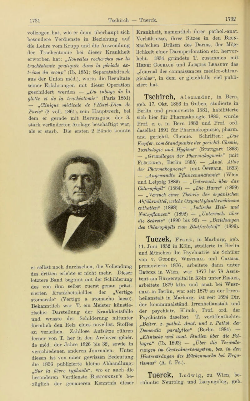 1732 vollzogen hat, wie er denn überhaupt sich besondere Verdienste in Beziehung auf die Lehre vom Krupp und die Anwendung der Tracheotomie hei dieser Krankheit erworben hat: „Nouvelles recherches sur la tracheotoynie pratiquee dans la periode ex- treme du croup“ (Ib. 1851; Separatabdruck aus der Union med.), worin die Resultate seiner Erfahrungen mit dieser Operation geschildert werden — „Du tubage de la glotte et de la tracheotomie“ (Paris 1851) — „Clinique medicale de VHotel-Dien de Paris“ (2 voll. 1861), sein Hauptwerk, bei dem er gerade mit Herausgabe der 3. stark veränderten Auflage beschäftigt war, als er starb. Die ersten 2 Bände konnte er selbst noch durchsehen, die Vollendung des dritten erlebte er nicht mehr. Dieser letztere Band beginnt mit der Schilderung des von ihm selbst zuerst genau präzi- sierten Krankheitsbildes der „Vertige stomacale“ (Vertigo a stomacho laeso). Bekanntlich war T. ein Meister künstle- rischer Darstellung der Krankheitsfälle und wusste der Schilderung mitunter förmlich den Reiz eines noveilist. Stoffes zu verleihen. Zahllose Aufsätze rühren ferner von T. her in den Archives gener. de med. der Jahre 1826 bis 32, sowie in verschiedenen anderen Journalen. Unter diesen ist von einer gewissen Bedeutung die 1856 publizierte kleine Abhandlung: „Sur la fievre typhoide“, wo er auch die besonderen Verdienste Bretonneau’s be- züglich der genaueren Kenntnis dieser Krankheit, namentlich ihrer pathol.-anat. Verhältnisse, ihres Sitzes in den Brün- NER’schen Drüsen des Darms, der Mög- lichkeit einer Darmperforation etc. hervor- hebt. 1834 gründete T. zusammen mit Henri Gouraud und Jacques Lebaudy das „Journal des connaissances medico-chirur- gicales“, in dem er gleichfalls viel publi- ziert hat. Tschirch, Alexander, in Bern, geb. 17. Okt. 1856 in Guben, studierte in Berlin und promovierte 1881, habilitierte sich hier für Pharmakologie 1885, wurde Prof. e. o. in Bern 1889 und Prof. ord. daselbst 1891 für Pharmakognosie, pharm, und gerichtl. Chemie. Schriften: „Das Kupfer, vom Standpunkte der gerichtl. Chemie, Toxikologie und Hygiene“ (Stuttgart 1893) — „Gruyidlagen der Pharmakognosie“ (mit Flückiger, Berlin 1885) — „Anat. Atlas der Phaymiakogyiosie“ (mit Österle, 1893) — „Angewandte Pflanzenanatomie“ (Vien und Leipzig 1889) — „TJyitersuch. über das Chlorophyll“ (1884) — „Die Harzeu (1899) — „ Versuch einer Theorie der organischen Abführmittel, welche Oxymethylanthrachinone enthalten“ (1898) — „Indische Heil- und Nutzpflanzen“ (1892) — „TJyitersuch. über die Sekrete“ (1890 bis 99) — „Beziehuyigen des Chlorophylls zum Blutfarbstoff“ (1896). TUCZek, Franz, in Marburg, geb. 11. Juni 1852 in Köln, studierte in Berlin und München die Psychiatrie als Schüler von Y. Gudden, Westphal und Cramer, promovierte 1876, arbeitete dann unter Brücke in Wien, war 1877 bis 78 Assis- tent am Bürgerspital in Köln unter Riegel, arbeitete 1879 klin. und anat. bei West- phal in Berlin, war seit 1879 an der Irren- heilanstalt in Marburg, ist seit 1894 Dir. der kommunalständ. Irrenheilanstalt und der psychiatr. Klinik, Prof. ord. der Psychiatrie daselbst. T. veröffentlichte: „Beitrr. z. pathol. Ayiat. und z. Pathol. der Demeyitia paralytica“ (Berlin 1884) — „Klinische und ayiat. Studien über die Pel- lagra“ (Ib. 1893) — „Über die Verände- rungen im Centralnervensysteyn, bes. in den Hmtersträyigen des Rückenmarks bei Ergo- tismus“ (A. f. Ps.). Tuerck, Ludwig, zu Wien, be- rühmter Neurolog und Laryngolog, geb.