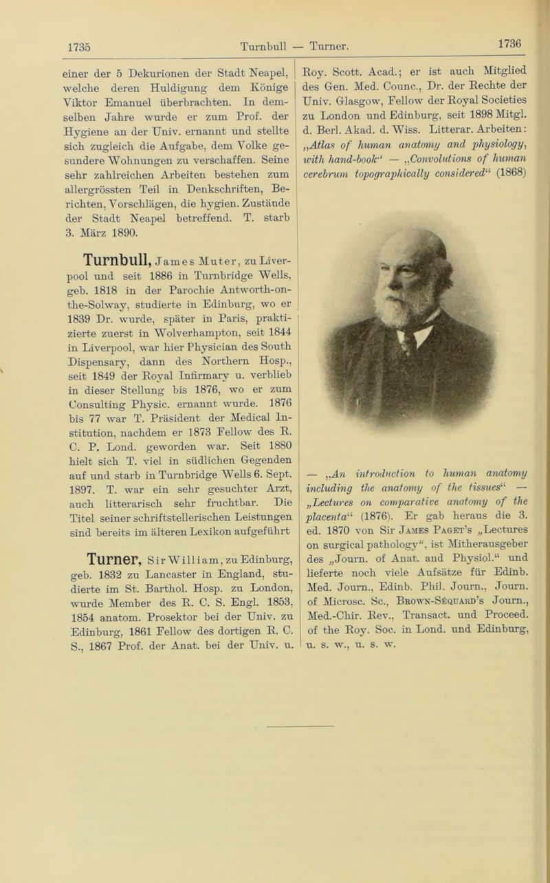 1736 einer der 5 Dekurionen der Stadt Neapel, welche deren Huldigung dem Könige Viktor Emanuel überbrachten. In dem- selben Jabre wurde er zum Prof, der Hygiene an der TJniv. ernannt und stellte sich zugleich die Aufgabe, dem Volke ge- sundere Wohnungen zu verschaffen. Seine sehr zahlreichen Arbeiten bestehen zum allergrössten Teil in Denkschriften, Be- richten, Vorschlägen, die hygien. Zustände der Stadt Neapel betreffend. T. starb 3. März 1890. Turnbull, James Muter, zu Liver- pool und seit 1886 in Turnbridge Wells, geb. 1818 in der Parochie Antwortli-on- the-Solway, studierte in Edinburg, wo er 1839 Dr. wurde, später in Paris, prakti- zierte zuerst in Wolverhampton, seit 1844 in Liverpool, war hier Pliysician des South Dispensary, dann des Northern Hosp., seit 1849 der Loyal Infirmary u. verblieb in dieser Stellung bis 1876, wo er zum Consulting Physic. ernannt wurde. 1876 bis 77 war T. Präsident der Medical In- stitution, nachdem er 1873 Fellow des H. C. P. Lond. geworden war. Seit 1880 hielt sich T. viel in südlichen Gegenden auf und starb in Turnbridge Wells 6. Sept. 1897. T. war ein sehr gesuchter Arzt, auch litterarisch sehr fruchtbar. Die Titel seiner schriftstellerischen Leistungen sind bereits im älteren Lexikon aufgeführt Turner, Sir William, zuEdinburg, geb. 1832 zu Lancaster in England, stu- dierte im St. Barthol. Hosp. zu London, wurde Member des R. C. S. Engl. 1853, 1854 anatom. Prosektor bei der Univ. zu Edinburg, 1861 Fellow des dortigen R. C. S., 1867 Prof, der Anat. bei der Univ. u. Roy. Scott. Acad.; er ist auch Mitglied des Gen. Med. Counc., Dr. der Rechte der Univ. Glasgow, Fellow der Royal Societies zu London und Edinburg, seit 1898 Mitgl. d. Berl.Akad. d. Wiss. Litterar. Arbeiten: „Atlas of human anatomy and physiology, with hand-booli'1 — „Convolidions of human cerebrum topograpliically considered“ (1868) — „An introduction to human anatomy including tlie anatomy of the tissues“ — „Lectures on comparative anatomy of the placentau (1876). Er gab heraus die 3. ed. 1870 von Sir James Paget’s „Lectures on surgical pathology, ist Mitherausgeber des „Journ. of Anat. and Physiol.“ und liefei’te noch viele Aufsätze für Edinb. Med. Journ., Edinb. Phil. Journ., Journ. of Microsc. Sc., Brown-SSquard’s Journ., Med.-Chir. Rev., Transact. und Proceed. of the Roy. Soc. in Lond. und Edinburg, u. s. w., u. s. w.