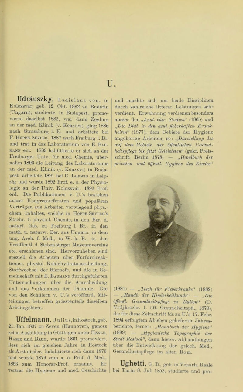 Udräuszky, Ladislaus von, in Kolozsvar, geb. 12. Okt. 1862 zu Budatin (Ungarn), studierte in Budapest, promo- vierte daselbst 1883, war dann Zöjrline an der med. Klinik (v. Koränyi), ging 1886 nacli Strassburg i. E. und arbeitete bei E. Hoppe-Seyler, 1887 nach Freiburg i. Br. und trat in das Laboratorium von E. Bau- mann ein. 1889 habilitierte er sich an der Freiburger Univ. für med. Chemie, über- nahm 1890 die Leitung des Laboratoriums an der med. Klinik (v. Koränyi) in Buda- pest, arbeitete 1891 bei C. Ludwig in Leip- zig und wurde 1892 Prof. e. o. der Physio- logie an der Univ. Kolozsvar, 1893 Prof, ord. Die Publikationen v. U.’s bestehen ausser Kongressreferaten und populären Vorträgen aus Arbeiten vorwiegend phys.- chem. Inhaltes, welche in Hoppe-Seyler’s Ztschr. f. pliysiol. Chemie, in den Ber. d. naturf. Ges. zu Freiburg i. Br., in den math. u. naturw. Ber. aus Ungarn, in dem ung. Arch. f. Med., in W. k. R., in den Veröffentl. d. Siebenbürger Museumvereins etc. erschienen sind. Hervorzuheben sind speziell die Arbeiten über Furfurolreak- tionen, physiol. Kohlehydratausscheidung, Stoffwechsel der Bierhefe, und die in Ge- meinschaft mit E. Baumann durchgeführten Untersuchungen über die Ausscheidung und das Vorkommen der Diamine. Die von den Schülern v. U.’s veröffentl. Mit- teilungen betreffen grösstenteils dieselben Arbeitsgebiete. Uffelmann, Julius, inRostock, geb. 21. Jan. 1837 zu Zeven (Hannover), genoss seine Ausbildung in Göttingen unter Henle, Hasse und Baum, wurde 1861 promoviert, liess sich im gleichen Jahre in Rostock als Arzt nieder, habilitierte sich dann 1876 und wurde 1879 zum a. o. Prof. d. Med., 1893 zum Honorar-Prof. ernannt. Er und machte sich um beide Disziplinen durch zahlreiche litterar. Leistungen sehr verdient. Erwähnung verdienen besonders ausser den „Anat.-chir. Studien(1865) und „Die Diät in den acut fieberhaften Krank- heiten (1877), dem Gebiete der Hygiene angehörige Arbeiten, so: „Darstellung des auf dem Gebiete der öffentlichen Gesund- heitspflege bis jetzt Geleisteten“ (gekr. Preis- schrift, Berlin 1878) — ,,Handbuch der privaten und öffentl. Hygiene des Kindes“ (1881) — „Tisch für Fieberkrankeu (1882) — „Handb. der Kinderheilkunde“ — „Die öffentl. Gesundheitspflege in Italien“ (D. Vrtljhrschr. f. öff. Gesundheitspth, 1879), die für diese Zeitschrift bis zu U.’s 17. Febr. 1894 erfolgtem Ableben gelieferten Jahres- berichte, ferner: „Handbuch der Hygiene“ (1889) — „Hygienische Topographie der Stadt Rostock“, dann histor. Abhandlungen über die Entwicklung der griech. Med., Gesundheitspflege im alten Rom. Ughetti, G. B., geb. in Venaria Reale