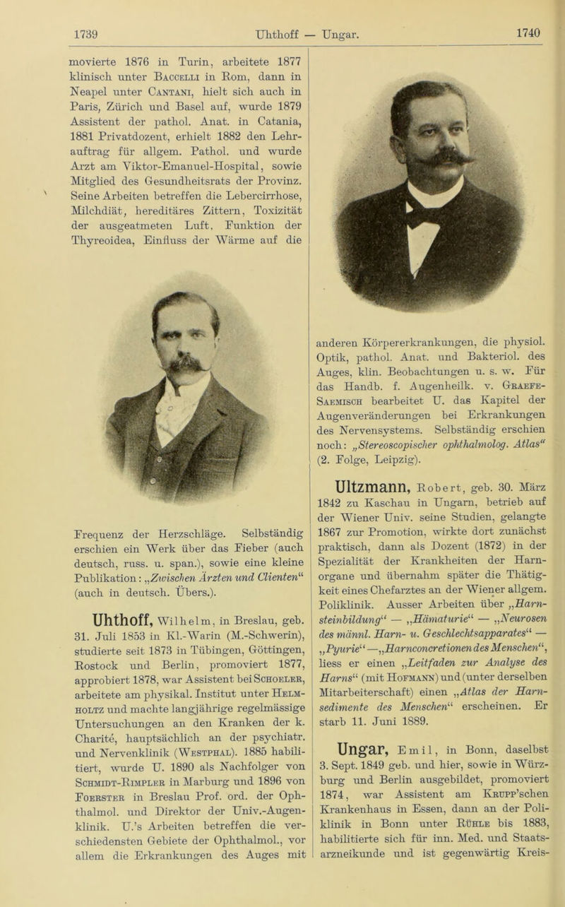 Uhthoff — Ungar. movierte 1876 in Turin, arbeitete 1877 klinisch unter Baccelli in Rom, dann in Neapel unter Cantani, hielt sich auch in Paris, Zürich und Basel auf, wurde 1879 Assistent der pathol. Anat. in Catania, 1881 Privatdozent, erhielt 1882 den Lehr- auftrag für allgem. Pathol. und wurde Arzt am Viktor-Emanuel-Hospital, sowie Mitglied des Gesundheitsrats der Pi’ovinz. Seine Arbeiten betreffen die Lebercirrhose, Milchdiät, hereditäres Zittern, Toxizität der ausgeatmeten Luft, Funktion der Thyreoidea, Einfluss der Wärme auf die Frequenz der Herzschläge. Selbständig erschien ein Werk über das Fieber (auch deutsch, russ. u. span.), sowie eine kleine Publikation: „Zwischen Ärzten und Clienten“ (auch in deutsch. Übers.). Uhthoff, Wilhelm, in Breslau, geb. 31. Juli 1853 in Ivl.-Warin (M.-Schwerin), studierte seit 1873 in Tübingen, Göttingen, Rostock und Berlin, promoviert 1877, approbiert 1878, war Assistent beiScHOELER, arbeitete am physikal. Institut unter Helm- holtz und machte langjährige regelmässige Untersuchungen an den Kranken der k. Charite, hauptsächlich an der psychiatr. und Nervenklinik (Westphal). 1885 habili- tiert, wurde U. 1890 als Nachfolger von Schmidt-Rimplkr in Marburg und 1896 von Foerster in Breslau Prof. ord. der Oph- thalmol. und Direktor der Univ.-Augen- klinik. U.’s Arbeiten betreffen die ver- schiedensten Gebiete der Ophthalmol., vor allem die Erkrankungen des Auges mit anderen Körpererkrankungen, die physiol. Optik, pathol. Anat. und Bakteriol. des Auges, klin. Beobachtungen u. s. w. Für das Handb. f. Augenheilk. v. Graefe- Saemisch bearbeitet U. das Kapitel der Augenveränderungen bei Erkrankungen des Nervensystems. Selbständig erschien noch: „Stereoscopischer ophthalmolog. Atlas“ (2. Folge, Leipzig). Ultzmann, Robert, geb. 30. März 1842 zu Kaschau in Ungarn, betrieb auf der Wiener Univ. seine Studien, gelangte 1867 zur Promotion, wirkte dort zunächst praktisch, dann als Dozent (1872) in der Spezialität der Krankheiten der Harn- organe und übernahm später die Thätig- keit eines Chefarztes an der Wiener allgem. Poliklinik. Ausser Arbeiten über „Harn- steinbildungu — ,,Hämaturie“ — „Neurosen des männl. Harn- u. Geschlechtsapparates11 — „Pyurie“ —„Harnconcretionen des Menschen liess er einen „Leitfaden zur Analyse des Harns“ (mit Hofmann) und (unter derselben Mitarbeiterschaft) einen „Atlas der Harn- sedimente des Menschenu erscheinen. Er starb 11. Juni 1889. Ungar, Emil, in Bonn, daselbst 3. Sept. 1849 geb. und hier, sowie in Würz- burg und Berlin ausgebildet, promoviert 1874, war Assistent am KRUPP’schen Krankenhaus in Essen, dann an der Poli- klinik in Bonn unter Rühle bis 1883, habilitierte sich für inn. Med. und Staats- arzneikunde und ist gegenwärtig Kreis-