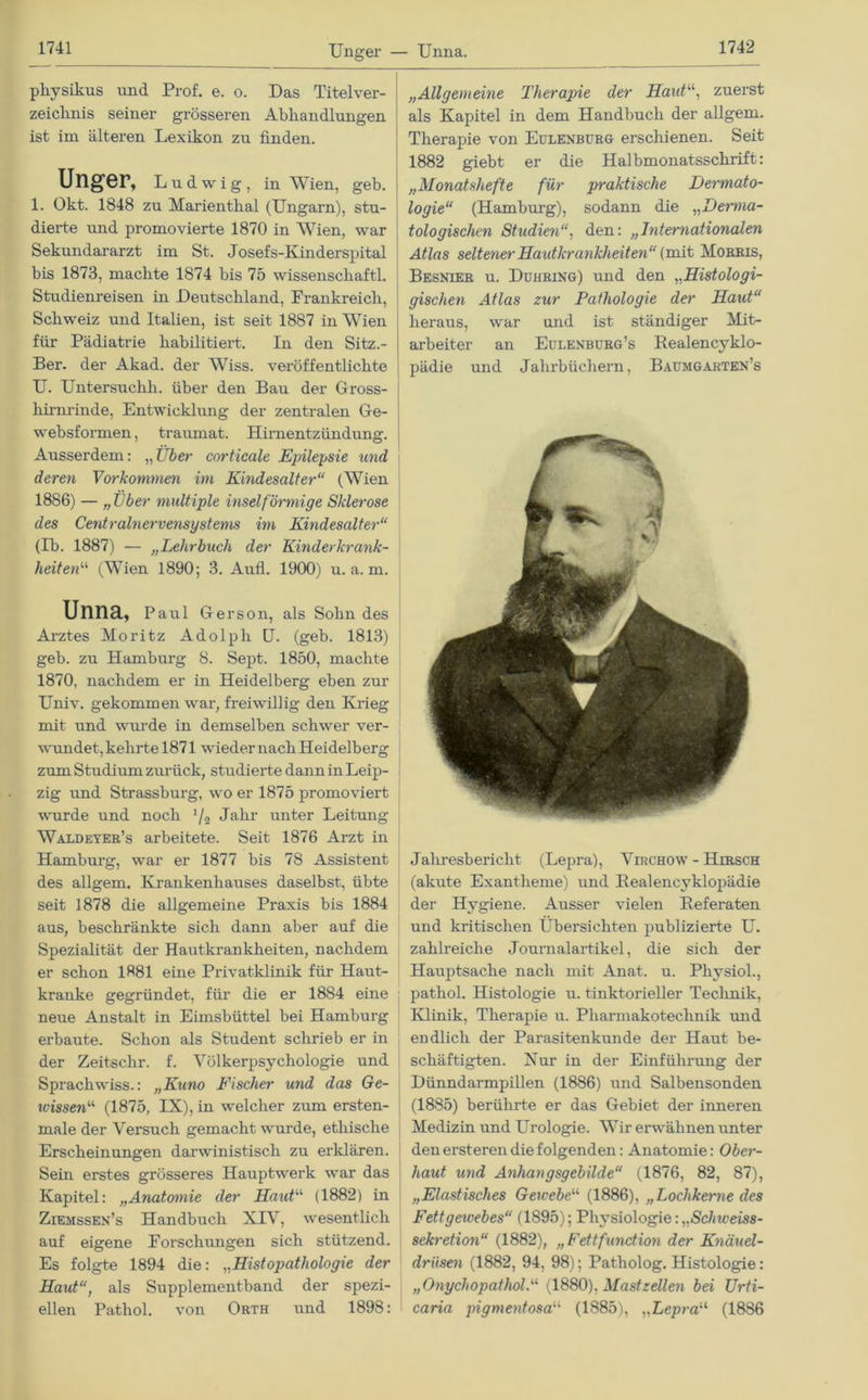 Unger — Unna. physikus nnd Prof. e. o. Das Titelver- zeichnis seiner grösseren Abhandlungen ist im älteren Lexikon zu finden. Unger, Ludwig, in Wien, geh. 1. Okt. 1848 zu Marienthal (Ungarn), stu- dierte und promovierte 1870 in Wien, war Sekundararzt im St. Josefs-Kinderspital bis 1873, machte 1874 bis 75 wissenschaftl. Studienreisen in Deutschland, Frankreich, Schweiz und Italien, ist seit 1887 in Wien für Pädiatrie habilitiert. In den Sitz.- Ber. der Akad. der Wiss. veröffentlichte U. Untersuchli. über den Bau der Gross- hirnrinde, Entwicklung der zentralen Ge- websformen, traumat. Hirnentzündung. Ausserdem: „Uber■ corticale Epilepsie und deren Vorkommen im Kindesalter“ (Wien 1886) — „Über multiple inselförmige Sklerose des Centralnervensystems im Kindesalter“ (Ib. 1887) — „Lehrbuch der Kinderkrank- heiten“ (Wien 1890; 3. Aufl. 1900) u. a. m. Unna, Paul Gerson, als Sohn des Arztes Moritz Adolph U. (geh. 1813) geb. zu Hamburg 8. Sept. 1850, machte 1870, nachdem er in Heidelberg eben zur Univ. gekommen war, freiwillig den Krieg mit und wurde in demselben schwer ver- wundet, kehrte 1871 wieder nach Heidelberg zum Studium zurück, studierte dann in Leip- zig und Strassburg, wo er 1875 promoviert wurde und noch '/» Jahr unter Leitung Waldeyer’s arbeitete. Seit 1876 Arzt in Hamburg, war er 1877 bis 78 Assistent des allgem. Krankenhauses daselbst, übte seit 1878 die allgemeine Praxis bis 1884 aus, beschränkte sich dann aber auf die Spezialität der Hautkrankheiten, nachdem er schon 1881 eine Privatklinik für Haut- kranke gegründet, für die er 1884 eine neue Anstalt in Eimsbüttel bei Hamburg erbaute. Schon als Student schrieb er in der Zeitsclir. f. Völkerpsychologie und Sprachwiss.: „Kuno Fischer und das Ge- wissen“ (1875, IX), in welcher zum ersten- male der Versuch gemacht wurde, ethische Erscheinungen darwinistiscli zu erklären. Sein erstes grösseres Hauptwerk war das Kapitel: „Anatomie der Haut“ (1882) in Ziemssen’s Handbuch XIV, wesentlich auf eigene Forschungen sich stützend. Es folgte 1894 die: „Histopathologie der Haut“, als Supplementband der spezi- ellen Patliol. von Orth und 1898: „Allgemeine Therapie der Haut“, zuerst als Kapitel in dem Handbuch der allgem. Therapie von Eulenbürg erschienen. Seit 1882 giebt er die Halbmonatsschrift: „Monatshefte für praktische Dermato- logie“ (Hamburg), sodann die „Derma- tologischen Studienden: „Internationalen Atlas seltener Hautkrankheiten“ (mit Morris, Besnier u. Duhring) und den „Histologi- gischen Atlas zur Pathologie der Haut“ heraus, war und ist ständiger Mit- arbeiter an Eulenburg’s Realencyklo- pädie und Jahrbüchern, Baumgarten’s Jahresbericht (Lepra), Virchow - Hirsch (akute Exantheme) und Realencyklopädie der Hygiene. Ausser vielen Referaten und kritischen Übersichten publizierte U. zahlreiche Journalartikel, die sich der Hauptsache nach mit Anat. u. Physiol., pathol. Histologie u. tinktorieller Technik, Klinik, Therapie u. Pliarmakotechnik und endlich der Parasitenkunde der Haut be- schäftigten. Nur in der Einführung der Dünndarmpillen (1886) und Salbensonden (1885) berührte er das Gebiet der inneren Medizin und Urologie. Wir erwähnen unter den ersteren die folgenden: Anatomie: Ober- haut und Anhangsgebilde“ (1876, 82, 87), „Elastisches Gewebe“ (1886), „Lochkerne des Fettgewebes“ (1895); Physiologie: „Schweiss- Sekretion“ (1882), „Fettfunction der Knäuel- drüsen (1882, 94, 98); Patholog. Histologie: „Onychopathol.“ (1880), Mast zellen bei Urti- caria jngmentosa11 (1885), „Lepra“ (1886