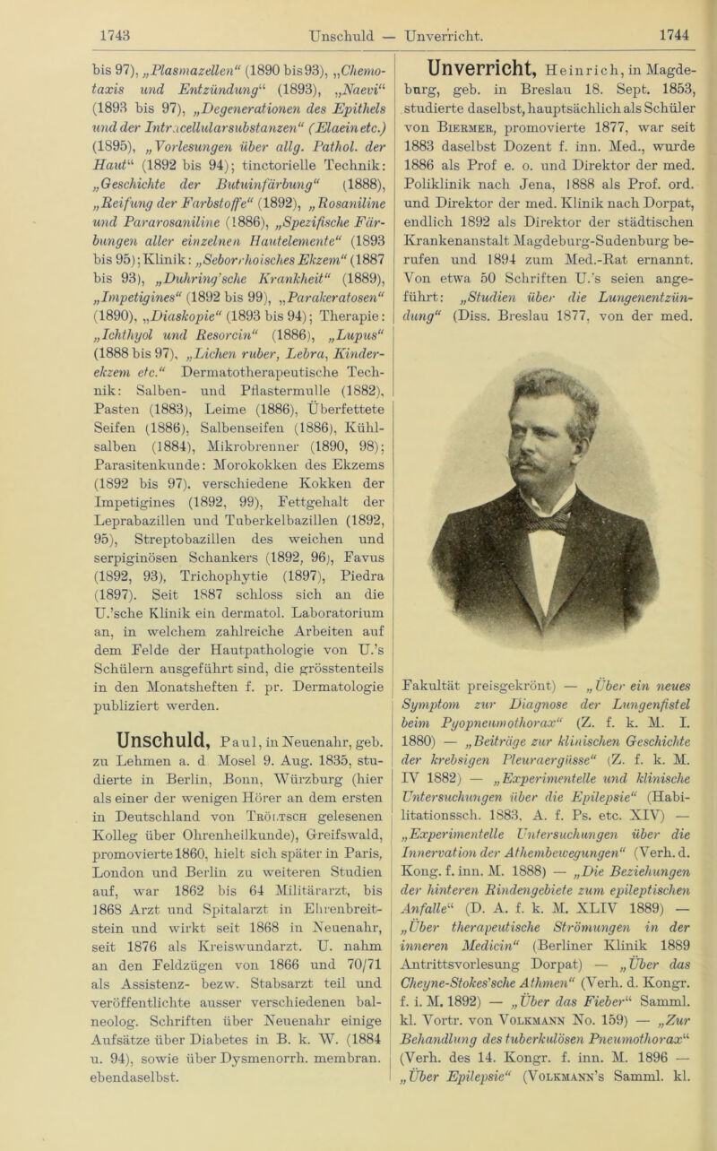 1743 Unschuld — Unverricht. 1744 bis 97), „Plasmazellen“ (1890 bis93), „Chemo- taxis und Entzündung“ (1893), „Naevi11 (1893 bis 97), „Degenerationen des Epithels und der Intracellulär Substanzen“ (Elaeinetc.) (1895), „Vorlesungen über allg. Pathol. der Haut“ (1892 bis 94); tinctorielle Technik: „Geschichte der Buhlinfärbung“ (1888), „Reifung der Farbstoffe“ (1892), „ Rosaniline und Pararosaniline (1886), „Spezifische Fär- bungen aller einzelnen Hautelemente“ (1893 bis 95); Klinik: „Seborrhoisches Ekzem“ (1887 bis 93), „Duhring'sclie Krankheit“ (1889), „Impetigines“ (1892 bis 99), „Parakeratosen“ (1890), „Diaskopie“ (1893 bis 94); Therapie: „Ichthyol und Resorcin“ (1886), „Lupus“ (1888 bis 97), „Lichen ruber, Lebra, Kinder- ekzem etc.“ Dermatotherapeutische Tech- nik: Salben- und Pflastermulle (1882), Pasten (1883), Leime (1886), Überfettete Seifen (1886), Salbenseifen (1886), Kühl- salben (1884), Mikrobrenner (1890, 98); Parasitenkunde: Morokokken des Ekzems (1892 bis 97). verschiedene Kokken der Impetigines (1892, 99), Pettgehalt der Leprabazillen und Tuberkelbazillen (1892, 95), Streptobazillen des weichen und serpiginösen Schankers (1892, 96;, Favus (1892, 93), Trichophytie (1897), Piedra (1897). Seit 1887 schloss sich an die U.’sche Klinik ein dermatol. Laboratorium an, in welchem zahlreiche Arbeiten auf dem Felde der Hautpathologie von U.’s Schülern ausgeführt sind, die grösstenteils in den Monatsheften f. pr. Dermatologie publiziert werden. Unschuld, Paul , in Neuenahr, geb. zu Lehmen a. d Mosel 9. Aug. 1835, stu- dierte in Berlin, Bonn, Würzburg (hier als einer der wenigen Hörer an dem ersten in Deutschland von TRör.TSCH gelesenen Kolleg über Ohrenheilkunde), Greifswald, promovierte 1860, hielt sich später in Paris, London und Berlin zu weiteren Studien auf, war 1862 bis 64 Militärarzt, bis 1868 Arzt und Spitalarzt in Ehrenbreit- stein und wirkt seit 1868 in Neuenahr, seit 1876 als Kreiswundarzt, U. nahm an den Feldzügen von 1866 und 70/71 als Assistenz- bezw. Stabsarzt teil und veröffentlichte ausser verschiedenen bal- neolog. Schriften über Neuenahr einige Aufsätze über Diabetes in B. k. W. (1884 u. 94), sowie über Dysmenorrli. membran. Un verricht, Heinrich, in Magde- burg, geb. in Breslau 18. Sept. 1853, studierte daselbst, hauptsächlich als Schüler von Biermer, promovierte 1877, war seit 1883 daselbst Dozent f. inn. Med., wurde 1886 als Prof e. o. und Direktor der med. Poliklinik nach Jena, 1888 als Prof. ord. und Direktor der med. Klinik nach Dorpat, endlich 1892 als Direktor der städtischen Krankenanstalt Magdeburg-Sudenburg be- rufen und 1894 zum Med.-Rat ernannt. Von etwa 50 Schriften U.'s seien ange- führt: „Studien über die Lungenentzün- dung“ (Diss. Breslau 1877, von der med. Fakultät preisgekrönt) — „Überein neues Symptom zur Diagnose der Lungenfistel beim Pyopneumothorax“ (Z. f. k. M. I. 1880) — „Beiträge zur klinischen Geschichte der krebsigen Pleuraergüsse“ (Z. f. k. M. IV 1882) — „Experimentelle und klinische Untersuchungen über die Epilepsie“ (Habi- litationssch. 1883. A. f. Ps. etc. XIV) — „Experimentelle Untersuchungen über die Innervation der Athembcivegungen“ (Verb. d. Kong. f. inn. M. 1888) — „Die Beziehungen der hinteren Rindengebiete zum epileptischen Anfalle“ (D. A. f. k. M. XLIV 1889) — „Über therapeutische Strömungen in der inneren Medicin“ (Berliner Klinik 1889 Antrittsvorlesung Dorpat) — „ Über das Cheyne-Stokes'sche Athmen“ (Verli. d. Kongr. f. i. M. 1892) — „ Über das Fieber“ Samml. kl. Vortr. von Volkmann No. 159) — „Zur Behandlung des tuberkulösen Pneumothorax“ (Verh. des 14. Kongr. f. inn. M. 1896 —