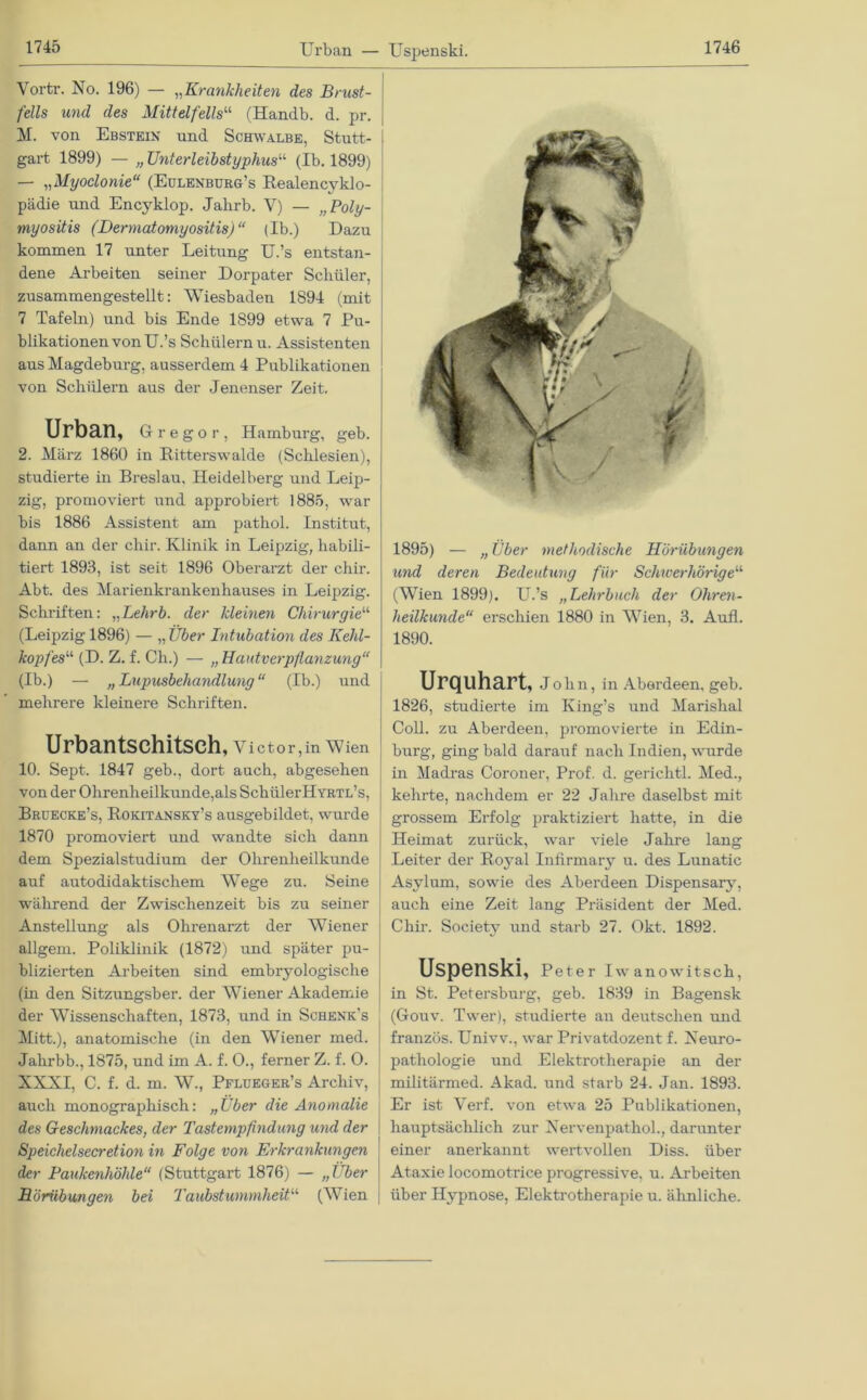 1745 Urban — Vortr. No. 196) — „Krankheiten des Brust- fells und des Mittelfells“ (Handb. d. pr. M. von Ebstein und Schwalbe, Stutt- gart 1899) — „ Unterleibstyphus“ (Ib. 1899) — „Myoclonie“ (Eulenburg’s Realencyklo- pädie und Encyklop. Jakrb. V) — „Poly- myositis (Dermatomyositis)“ (Ib.) Dazu kommen 17 unter Leitung U.’s entstan- dene Arbeiten seiner Dorpater Schüler, zusammengestellt: Wiesbaden 1894 (mit 7 Tafeln) und bis Ende 1899 etwa 7 Pu- blikationen von U.’s Schülern u. Assistenten aus Magdeburg, ausserdem 4 Publikationen von Schülern aus der Jenenser Zeit. Urban, Gregor, Hamburg, geb. 2. März 1860 in Ritterswalde (Schlesien), studierte in Breslau, Heidelberg und Leip- zig, promoviert und approbiert 1885, war bis 1886 Assistent am pathol. Institut, dann an der chir. Klinik in Leipzig, habili- tiert 1893, ist seit 1896 Oberarzt der chir. Abt. des Marienkrankenhauses in Leipzig. Schriften: „Lehrb. der Meinen Chirurgie“ (Leipzig 1896) — „ Über Intubation des Kehl- kopfes“ (D. Z. f. Ch.) — „Hautverpflanzung“ (Ib.) — „Lupusbehandlung“ (Ib.) und mehrere kleinere Schriften. Urbantschitsch, V i c t o r, in W ien 10. Sept. 1847 geb., dort auch, abgesehen von der Ohrenheilkunde,als SchülerHYRTL’s, Bruecke’s, Rokitansky’s ausgebildet, wurde 1870 promoviert und wandte sich dann dem Spezialstudium der Ohrenheilkunde auf autodidaktischem Wege zu. Seine während der Zwischenzeit bis zu seiner Anstellung als Ohrenarzt der Wiener allgem. Poliklinik (1872) und später pu- blizierten Arbeiten sind embryologische (in den Sitzungsber. der AViener Akademie der Wissenschaften, 1873, und in Schenk’s Mitt.), anatomische (in den AATiener med. Jahrbb., 1875, und im A. f. 0., ferner Z. f. O. XXNI, C. f. d. m. AV., Pflueger’s Archiv, auch monographisch: „Über die Anomalie des Geschmackes, der Tastempfindung und der Speichelsecretion in Folge von Erkrankungen der Paukenhöhle“ (Stuttgart 1876) — „Über Börübungen bei Taubstummheit“ (Wien Uspenski. 1746 1895) — „ Über methodische Hörübungen und deren Bedeutung für Schwerhörige“ (Wien 1899). U.’s „Lehrbuch der Ohren- heilkunde“ erschien 1880 in AATien, 3. Aufl. 1890. Urquhart, John, in Aberdeen, geb. 1826, studierte im Iving’s und Marislial Coli, zu Aberdeen, promovierte in Edin- burg, ging bald darauf nach Indien, wurde in Madras Coroner, Prof. d. gerichtl. Med., kehrte, nachdem er 22 Jahre daselbst mit grossem Erfolg praktiziert hatte, in die Heimat zurück, war viele Jahre lang Leiter der Royal Infirmary u. des Lunatic Asylum, sowie des Aberdeen Dispensary, auch eine Zeit lang Präsident der Med. Chir. Society und starb 27. Okt. 1892. Uspenski, Peter Iwanowitsch, in St. Petersburg, geb. 1839 in Bagensk (Gouv. Twer), studierte au deutschen und französ. Univv., war Privatdozent f. Neuro- pathologie und Elektrotherapie an der militärmed. Akad. und starb 24. Jan. 1893. Er ist Verf. von etwa 25 Publikationen, hauptsächlich zur NervenpathoL, darunter einer anerkannt wertvollen Diss. über Ataxie locomotrice progressive, u. Arbeiten über Hypnose, Elektrotherapie u. ähnliche.