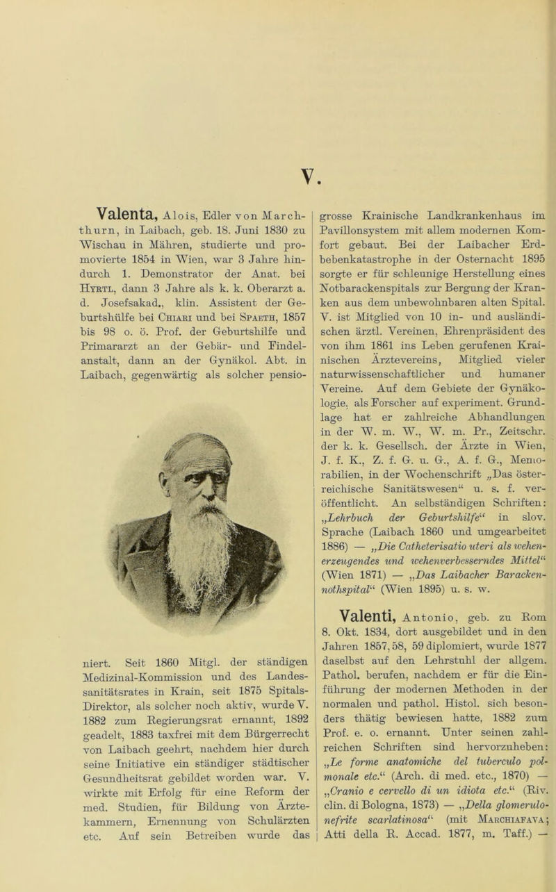 V Valenta, Alois, Edler von Marcli- tliurn, in Laibacli, geb. 18. Juni 1830 zu Wischau in Mähren, studierte und pro- movierte 1854 in Wien, war 3 Jahre hin- durch 1. Demonstrator der Anat. bei Hyrtl, dann 3 Jahre als k. k. Oberarzt a. d. Josefsakad., klin. Assistent der Ge- burtshülfe bei Chiari und bei Spaeth, 1857 bis 98 o. ö. Prof, der Geburtshilfe und Primararzt an der Gebär- und Findel- anstalt, dann an der Gynäkol. Abt. in Laibach, gegenwärtig als solcher pensio- niert. Seit 1860 Mitgl. der ständigen Medizinal-Kommission und des Landes- sanitätsrates in Krain, seit 1875 Spitals- Direktor, als solcher noch aktiv, wurde V. 1882 zum Regierungsrat ernannt, 1892 geadelt, 1883 taxfrei mit dem Bürgerrecht von Laibach geehrt, nachdem hier durch seine Initiative ein ständiger städtischer Gesundheitsrat gebildet worden war. Y. wirkte mit Erfolg für eine Reform der med. Studien, für Bildung von Ärzte- kammern, Ernennung von Schulärzten grosse Krainische Landkrankenhaus im Pavillonsystem mit allem modernen Kom- fort gebaut. Bei der Laibacher Erd- bebenkatastrophe in der Osternacht 1895 sorgte er für schleunige Herstellung eines Notbarackenspitals zur Bergung der Kran- ken aus dem unbewohnbaren alten Spital. Y. ist Mitglied von 10 in- und ausländi- schen ärztl. Vereinen, Ehrenpräsident des von ihm 1861 ins Leben gerufenen Krai- nischen Arztevereins, Mitglied vieler naturwissenschaftlicher und humaner Vereine. Auf dem Gebiete der Gynäko- logie. als Forscher auf experiment. Gnind- lage hat er zahlreiche Abhandlungen in der W. m. W., W. m. Pr., Zeitschr. der k. k. Gesellsch. der Arzte in Wien, J. f. K., Z. f. G. u. G., A. f. G., Memo- rabilien, in der Wochenschrift „Das öster- reichische Sanitätswesen“ u. s. f. ver- öffentlicht. An selbständigen Schriften: „Lehrbuch der Geburtshilfe“ in slov. Sprache (Laibach 1860 und umgearbeitet 1886) — „Die Cntheterisatio uteri als wehen- erzeugendes und wehenverbesserndes Mittela (Wien 1871) — „Das Laibacher Baracken- notlispitalu (Wien 1895) u. s. w. Valenti, Antonio, geb. zu Rom 8. Okt. 1834, dort ausgebildet und in den Jahren 1857,58, 59 diplomiert, wurde 1877 daselbst auf den Lehrstuhl der allgem. Pathol. berufen, nachdem er für die Ein- führung der modernen Methoden in der normalen und pathol. Histol. sich beson- ders thätig bewiesen hatte, 1882 zum Prof. e. o. ernannt. Unter seinen zahl- reichen Schriften sind hervorzuheben: „Le forme anatomiche del tuberculo pol- vxonale etc.il (Arch. di med. etc., 1870) — „Cranio e cervello di un idiota etc.u (Riv. clin. di Bologna, 1873) — „Deila glomerulo- nefnte scarlatinosa“' (mit Marchiafava;