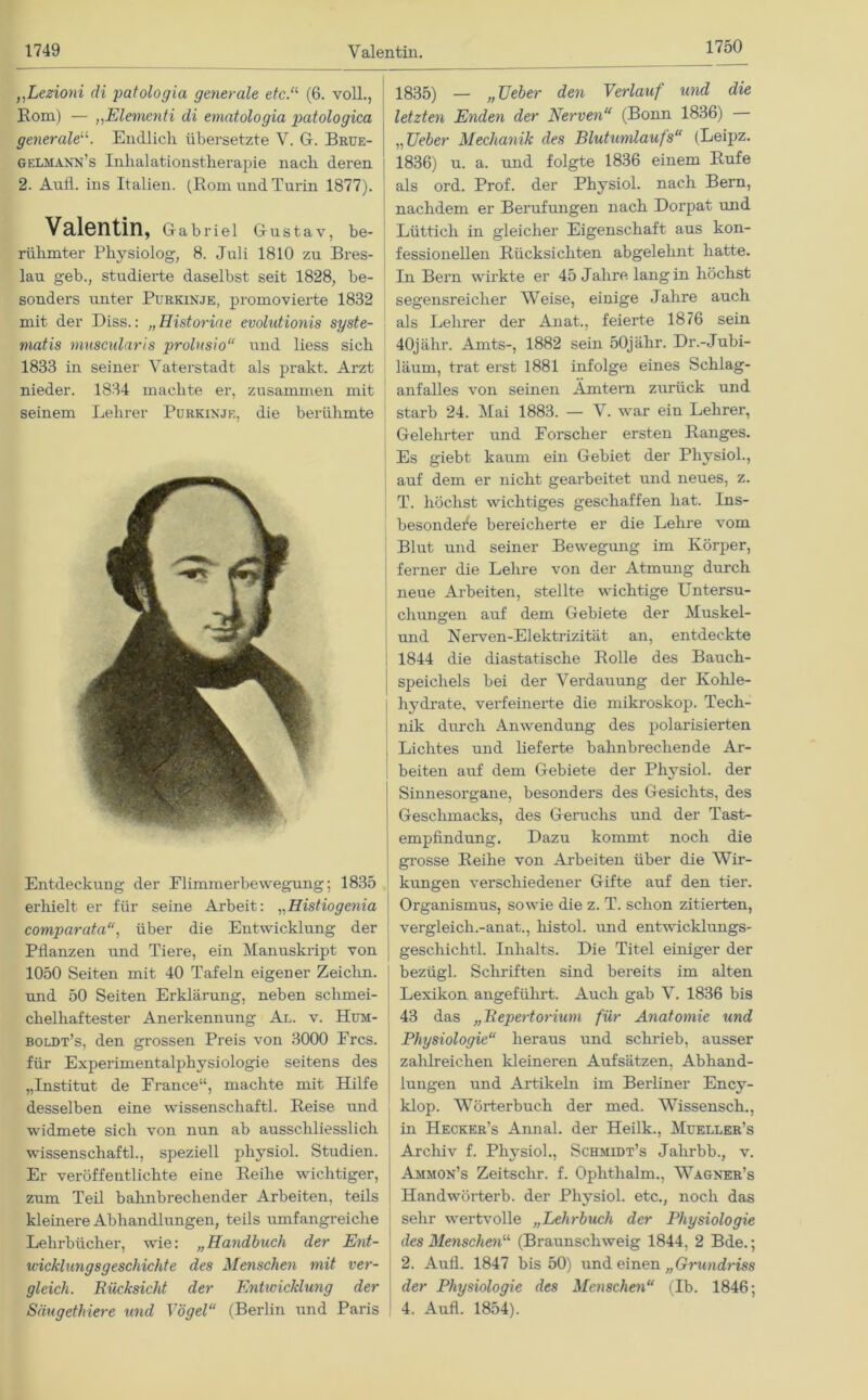 1749 Valentin. 1750 ,,Lezioni di patologia generale etc.a (6. voll., Rom) — „Elementi di ematologia patologica generale“. Endlich übersetzte V. G. Brue- gelmann’s Inhalationstherapie nach deren 2. Aull, ins Italien. (Bom und Turin 1877). Valentin, Gabriel Gustav, be- rühmter Physiolog, 8. Juli 1810 zu Bres- lau geb., studierte daselbst seit 1828, be- sonders unter Purkinje, promovierte 1832 mit der Biss.: „Historiae evolidionis syste- matis muscularis prolnsio“ und liess sich 1833 in seiner Vaterstadt als prakt. Arzt nieder. 1834 machte er, zusammen mit seinem Lehrer Purkinje, die berühmte Entdeckung der Flimmerbewegung; 1835 erhielt er für seine Arbeit: „Histiogenia comparata“, über die Entwicklung der Pflanzen und Tiere, ein Manuskript von 1050 Seiten mit 40 Tafeln eigener Zeiclin. und 50 Seiten Erklärung, neben schmei- chelhaftester Anerkennung Al. v. Hum- boldt’s, den grossen Preis von 3000 Frcs. für Experimentalphysiologie seitens des „Institut de France“, machte mit Hilfe desselben eine Wissenschaft! Beise und widmete sich von nun ab ausschliesslich Wissenschaft!, speziell physio! Studien. Er veröffentlichte eine Beilie wichtiger, zum Teil bahnbrechender Arbeiten, teils kleinere Abhandlungen, teils umfangreiche Lehrbücher, wie: „Handbuch der Ent- wicklungsgeschichte des Menschen mit ver- gleich. Rücksicht der Entivicklung der 1835) — „Heber den Verlauf und die letzten Enden der Nerven“ (Bonn 1836) „Heber Mechanik des Blutumlaufs“ (Leipz. 1836) u. a. und folgte 1836 einem Bufe als ord. Prof, der Physio! nach Bern, nachdem er Berufungen nach Dorpat und Lüttich in gleicher Eigenschaft aus kon- fessionellen Bücksichten abgelehnt hatte. In Bern wirkte er 45 Jalire lang in höchst segensreicher Weise, einige Jahre auch als Lehrer der Anat., feierte 1876 sein 40jähr. Amts-, 1882 sein öOjälir. Dr.-Jubi- läum, trat erst 1881 infolge eines Schlag- anfalles von seinen Ämtern zurück und starb 24. Mai 1883. — V. war ein Lehrer, Gelehrter und Forscher ersten Banges. Es giebt kaum ein Gebiet der Physio!, auf dem er nicht gearbeitet und neues, z. T. höchst wichtiges geschaffen hat. Ins- besondere bereicherte er die Lehre vom Blut und seiner Bewegung im Körper, ferner die Lehre von der Atmung durch neue Arbeiten, stellte wichtige Untersu- chungen auf dem Gebiete der Muskel- und Nerven-Elektrizität an, entdeckte 1844 die diastatische Bolle des Bauch- speichels bei der Verdauung der Kohle- hydrate, verfeinerte die mikroskop. Tech- nik durch Anwendung des polarisierten Lichtes und lieferte bahnbrechende Ar- beiten auf dem Gebiete der Physio! der Sinnesorgane, besonders des Gesichts, des Geschmacks, des Geruchs und der Tast- empfindung. Dazu kommt noch die grosse Beihe von Arbeiten über die Wir- kungen verschiedener Gifte auf den tier. Organismus, sowie die z. T. schon zitierten, vergleich.-anat., histo! und entwicklungs- geschieht! Inhalts. Die Titel einiger der bezügl. Schriften sind bereits im alten Lexikon angeführt. Auch gab V. 1836 bis 43 das „Repertorium für Anatomie und Physiologie“ heraus und schrieb, ausser zahlreichen kleineren Aufsätzen, Abhand- lungen und Artikeln im Berliner Ency- klop. Wörterbuch der med. Wissensch., in Hecker’s Anna! der Heilk., Mueller’s Archiv f. Physio!, Schmidt’s Jahrbb., v. Ammon’s Zeitsclir. f. Ophthalm., Wagner’s Handwörterb. der Physio! etc., noch das sehr wertvolle „Lehrbuch der Physiologie des Menschen11 (Braunschweig 1844, 2 Bde.; 2. Auf! 1847 bis 50) und einen „Grundriss der Physiologie des Menschen“ (Ib. 1846;