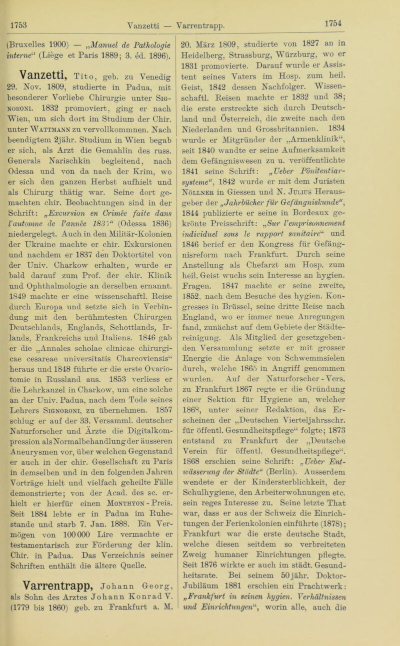 1754 (Bruxelles 1900) — „Manuel de Pathologie interne“ (Liege et Paris 1889; 3. ed. 1896). Vanzetti, Tito, geb. zu Venedig 29. Nov. 1809, studierte in Padua, mit besonderer Vorliebe Chirurgie unter Sig- noroni. 1832 promoviert, ging er nach Wien, um sich dort im Studium der Chir. unter Wattmann zu vervollkommnen. Nach beendigtem 2jälir. Studium in Wien begab er sich, als Arzt die Gemahlin des russ. Generals Narisclikin begleitend, nach Odessa und von da nach der Krim, wo er sich den ganzen Herbst aufhielt und als Chirurg thätig war. Seine dort ge- machten chir. Beobachtungen sind in der Schrift: „Excursion en Crimee faite dans l’automne de l’annee 183)“ (Odessa 1836) niedergelegt. Auch in den Militär-Kolonien der Ukraine machte er chir. Exkursionen und nachdem er 1837 den Doktortitel von der Univ. Charkow erhalten, wurde er bald darauf zum Prof, der chir. Klinik und Ophthalmologie an derselben ernannt. 1849 machte er eine Wissenschaft]. Reise durch Europa und setzte sich in Verbin- dung mit den berühmtesten Chirurgen Deutschlands, Englands, Schottlands, Ir- lands, Frankreichs und Italiens. 1846 gab er die „Annales scholae clinicae chirurgi- cae cesareae universitatis Charcoviensis“ heraus und 1848 führte er die erste Ovario- tomie in Russland aus. 1853 verliess er die Lehrkanzel in Charkow, um eine solche an der Univ. Padua, nach dem Tode seines Lehrers Signoroni, zu übernehmen. 1857 schlug er auf der 33. Versamml. deutscher Naturforscher und Ärzte die Digitalkom- pression als Normalbehandlung der äusseren Aneurysmen vor, über welchen Gegenstand er auch in der chir. Gesellschaft zu Paris in demselben und in den folgenden Jahren Vorträge hielt und vielfach geheilte Fälle demonstrierte; von der Acad. des sc. er- hielt er hierfür einen Monthyon - Preis. Seit 1884 lebte er in Padua im Ruhe- stände und starb 7. Jan. 1888. Ein Ver- mögen von 100000 Lire vermachte er testamentarisch zur Förderung der klin. Chir. in Padua. Das Verzeichnis seiner Schriften enthält die ältere Quelle. Varrentrapp, Johann Georg, als Sohn des Arztes Johann Konrad V. (1779 bis 1860) geb. zu Frankfurt a. M. 20. März 1809, studierte von 1827 an in Heidelberg, Strassburg, Würzburg, wo er 1831 promovierte. Darauf wurde er Assis- tent seines Vaters im Hosp. zum heil. Geist, 1842 dessen Nachfolger. Wissen- scliaftl. Reisen machte er 1832 und 38; die erste erstreckte sich durch Deutsch- land und Österreich, die zweite nach den Niederlanden und Grossbritannien. 1834 wurde er Mitgründer der ,,Armenklinik“, seit 1840 wandte er seine Aufmerksamkeit dem Gefängniswesen zu u. veröffentlichte 1841 seine Schrift: „lieber Pönitentiar- systeme“, 1842 wurde er mit dem Juristen Nöllner in Giessen und N. Julius Heraus- geber der „Jahrbücher für Gefängniskunde“, 1844 publizierte er seine in Bordeaux ge- krönte Preisschrift: „Sur Vemprisonnement individuel sons le rapport sanitaire“ und 1846 berief er den Kongress für Gefäng- nisreform nach Frankfurt. Durch seine Anstellung als Chefarzt am Hosp. zum heil. Geist wuchs sein Interesse an hygien. Fragen. 1847 machte er seine zweite, 1852, nach dem Besuche des hygien. Kon- gresses in Brüssel, seine dritte Reise nach England, wo er immer neue Anregungen fand, zunächst auf dem Gebiete der Städte- reinigung. Als Mitglied der gesetzgeben- den Versammlung setzte er mit grosser Energie die Anlage von Schwemmsielen durch, welche 1865 in Angriff genommen wurden. Auf der Naturforscher - Vers, zu Frankfurt 1867 regte er die Gründung einer Sektion für Hygiene an, welcher 1869, unter seiner Redaktion, das Er- scheinen der „Deutschen Viertelj ahrsschr. für öffentl. Gesundheitspflege“ folgte; 1873 entstand zu Frankfurt der „Deutsche Verein für öffentl. Gesundheitspflege“. 1868 erschien seine Schrift: „Ueber Ent- wässerung der Städte“ (Berlin). Ausserdem wendete er der Kindersterblichkeit, der Schulhygiene, den Arbeiterwohnungen etc. sein reges Interesse zu. Seine letzte That war, dass er aus der Schweiz die Einrich- tungen der Ferienkolonien einführte (1878); Frankfurt war die erste deutsche Stadt, welche diesen seitdem so verbreiteten Zweig humaner Einrichtungen pflegte. Seit 1876 wirkte er auch im städt. Gesund- heitsrate. Bei seinem 50 j ähr. Doktor- Jubiläum 1881 erschien ein Prachtwerk: „Frankfurt in seinen hygien. Verhältnissen und Einrichtungenworin alle, auch die